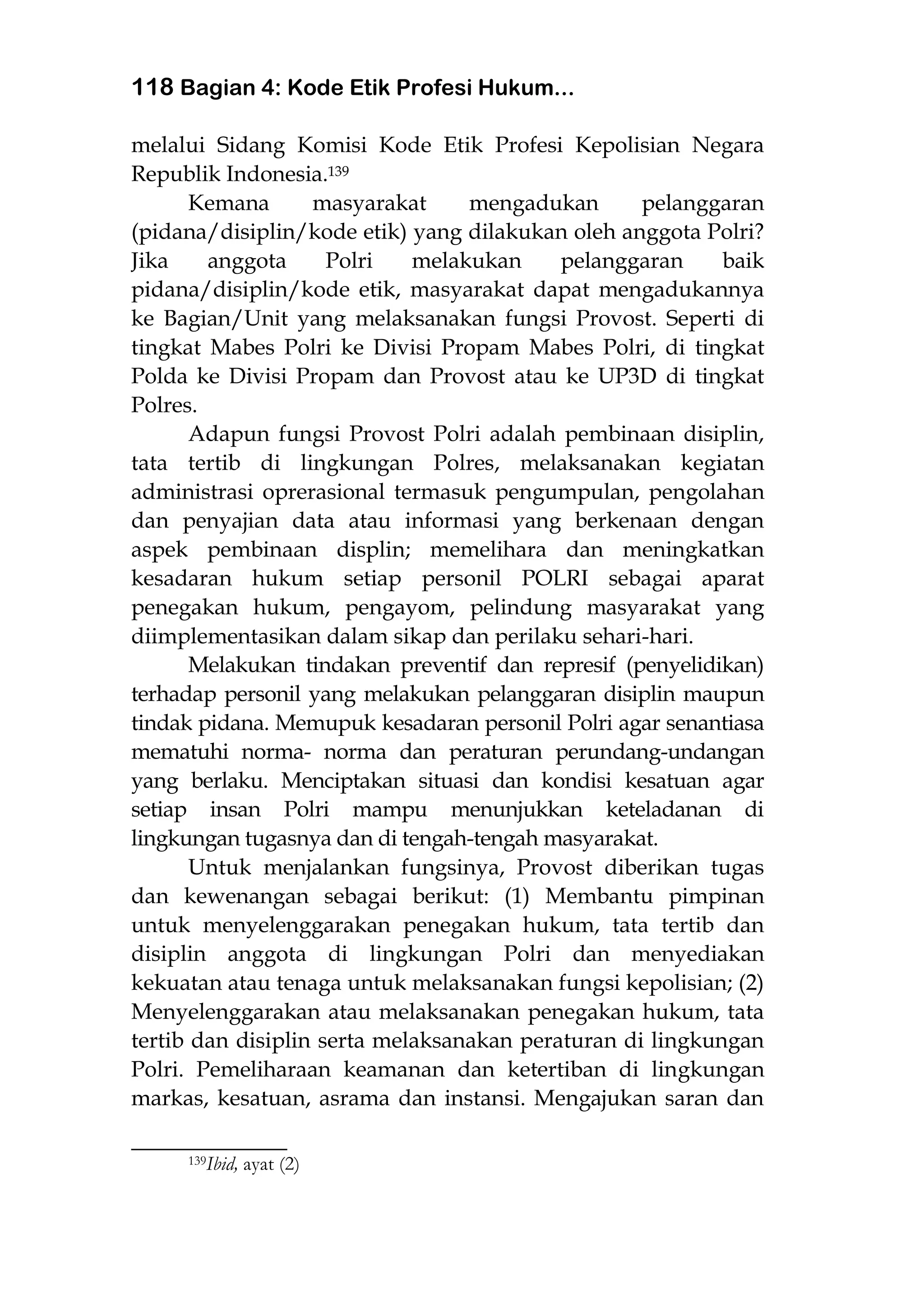 118 Bagian 4: Kode Etik Profesi Hukum...
melalui Sidang Komisi Kode Etik Profesi Kepolisian Negara
Republik Indonesia.139
Kemana masyarakat mengadukan pelanggaran
(pidana/disiplin/kode etik) yang dilakukan oleh anggota Polri?
Jika anggota Polri melakukan pelanggaran baik
pidana/disiplin/kode etik, masyarakat dapat mengadukannya
ke Bagian/Unit yang melaksanakan fungsi Provost. Seperti di
tingkat Mabes Polri ke Divisi Propam Mabes Polri, di tingkat
Polda ke Divisi Propam dan Provost atau ke UP3D di tingkat
Polres.
Adapun fungsi Provost Polri adalah pembinaan disiplin,
tata tertib di lingkungan Polres, melaksanakan kegiatan
administrasi oprerasional termasuk pengumpulan, pengolahan
dan penyajian data atau informasi yang berkenaan dengan
aspek pembinaan displin; memelihara dan meningkatkan
kesadaran hukum setiap personil POLRI sebagai aparat
penegakan hukum, pengayom, pelindung masyarakat yang
diimplementasikan dalam sikap dan perilaku sehari-hari.
Melakukan tindakan preventif dan represif (penyelidikan)
terhadap personil yang melakukan pelanggaran disiplin maupun
tindak pidana. Memupuk kesadaran personil Polri agar senantiasa
mematuhi norma- norma dan peraturan perundang-undangan
yang berlaku. Menciptakan situasi dan kondisi kesatuan agar
setiap insan Polri mampu menunjukkan keteladanan di
lingkungan tugasnya dan di tengah-tengah masyarakat.
Untuk menjalankan fungsinya, Provost diberikan tugas
dan kewenangan sebagai berikut: (1) Membantu pimpinan
untuk menyelenggarakan penegakan hukum, tata tertib dan
disiplin anggota di lingkungan Polri dan menyediakan
kekuatan atau tenaga untuk melaksanakan fungsi kepolisian; (2)
Menyelenggarakan atau melaksanakan penegakan hukum, tata
tertib dan disiplin serta melaksanakan peraturan di lingkungan
Polri. Pemeliharaan keamanan dan ketertiban di lingkungan
markas, kesatuan, asrama dan instansi. Mengajukan saran dan
___________________
139Ibid, ayat (2)
 