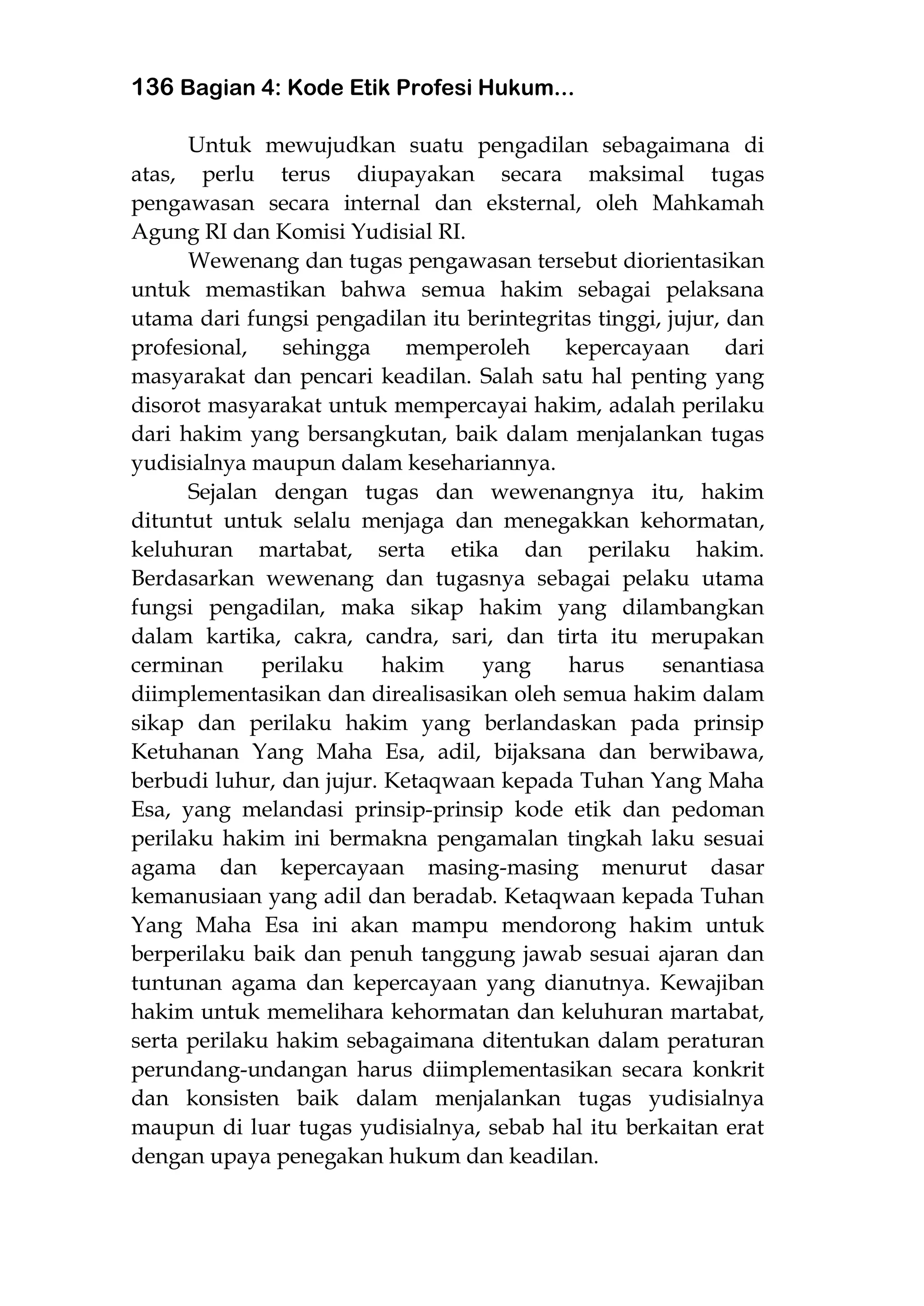 136 Bagian 4: Kode Etik Profesi Hukum...
Untuk mewujudkan suatu pengadilan sebagaimana di
atas, perlu terus diupayakan secara maksimal tugas
pengawasan secara internal dan eksternal, oleh Mahkamah
Agung RI dan Komisi Yudisial RI.
Wewenang dan tugas pengawasan tersebut diorientasikan
untuk memastikan bahwa semua hakim sebagai pelaksana
utama dari fungsi pengadilan itu berintegritas tinggi, jujur, dan
profesional, sehingga memperoleh kepercayaan dari
masyarakat dan pencari keadilan. Salah satu hal penting yang
disorot masyarakat untuk mempercayai hakim, adalah perilaku
dari hakim yang bersangkutan, baik dalam menjalankan tugas
yudisialnya maupun dalam kesehariannya.
Sejalan dengan tugas dan wewenangnya itu, hakim
dituntut untuk selalu menjaga dan menegakkan kehormatan,
keluhuran martabat, serta etika dan perilaku hakim.
Berdasarkan wewenang dan tugasnya sebagai pelaku utama
fungsi pengadilan, maka sikap hakim yang dilambangkan
dalam kartika, cakra, candra, sari, dan tirta itu merupakan
cerminan perilaku hakim yang harus senantiasa
diimplementasikan dan direalisasikan oleh semua hakim dalam
sikap dan perilaku hakim yang berlandaskan pada prinsip
Ketuhanan Yang Maha Esa, adil, bijaksana dan berwibawa,
berbudi luhur, dan jujur. Ketaqwaan kepada Tuhan Yang Maha
Esa, yang melandasi prinsip-prinsip kode etik dan pedoman
perilaku hakim ini bermakna pengamalan tingkah laku sesuai
agama dan kepercayaan masing-masing menurut dasar
kemanusiaan yang adil dan beradab. Ketaqwaan kepada Tuhan
Yang Maha Esa ini akan mampu mendorong hakim untuk
berperilaku baik dan penuh tanggung jawab sesuai ajaran dan
tuntunan agama dan kepercayaan yang dianutnya. Kewajiban
hakim untuk memelihara kehormatan dan keluhuran martabat,
serta perilaku hakim sebagaimana ditentukan dalam peraturan
perundang-undangan harus diimplementasikan secara konkrit
dan konsisten baik dalam menjalankan tugas yudisialnya
maupun di luar tugas yudisialnya, sebab hal itu berkaitan erat
dengan upaya penegakan hukum dan keadilan.
 