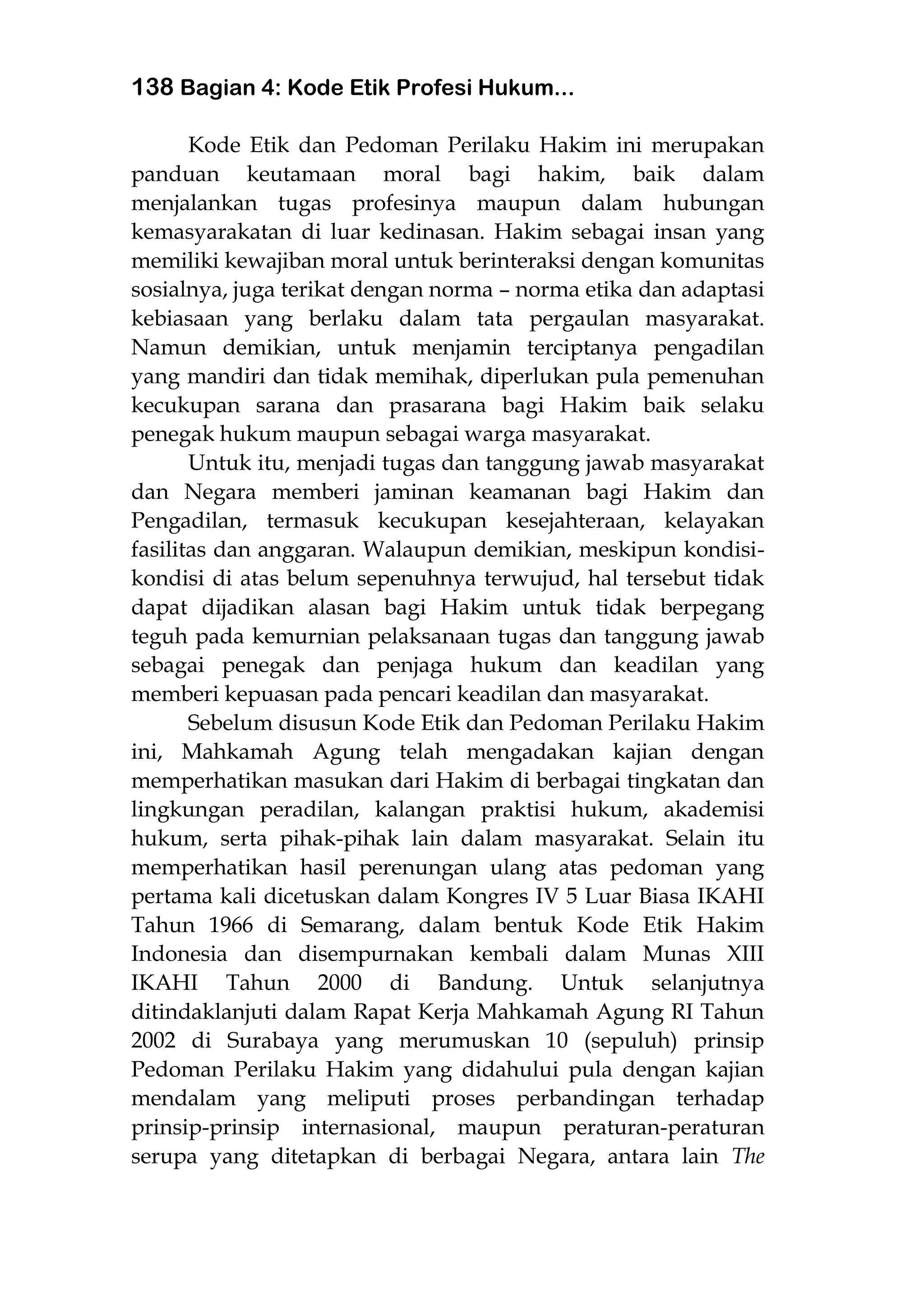 138 Bagian 4: Kode Etik Profesi Hukum...
Kode Etik dan Pedoman Perilaku Hakim ini merupakan
panduan keutamaan moral bagi hakim, baik dalam
menjalankan tugas profesinya maupun dalam hubungan
kemasyarakatan di luar kedinasan. Hakim sebagai insan yang
memiliki kewajiban moral untuk berinteraksi dengan komunitas
sosialnya, juga terikat dengan norma – norma etika dan adaptasi
kebiasaan yang berlaku dalam tata pergaulan masyarakat.
Namun demikian, untuk menjamin terciptanya pengadilan
yang mandiri dan tidak memihak, diperlukan pula pemenuhan
kecukupan sarana dan prasarana bagi Hakim baik selaku
penegak hukum maupun sebagai warga masyarakat.
Untuk itu, menjadi tugas dan tanggung jawab masyarakat
dan Negara memberi jaminan keamanan bagi Hakim dan
Pengadilan, termasuk kecukupan kesejahteraan, kelayakan
fasilitas dan anggaran. Walaupun demikian, meskipun kondisi-
kondisi di atas belum sepenuhnya terwujud, hal tersebut tidak
dapat dijadikan alasan bagi Hakim untuk tidak berpegang
teguh pada kemurnian pelaksanaan tugas dan tanggung jawab
sebagai penegak dan penjaga hukum dan keadilan yang
memberi kepuasan pada pencari keadilan dan masyarakat.
Sebelum disusun Kode Etik dan Pedoman Perilaku Hakim
ini, Mahkamah Agung telah mengadakan kajian dengan
memperhatikan masukan dari Hakim di berbagai tingkatan dan
lingkungan peradilan, kalangan praktisi hukum, akademisi
hukum, serta pihak-pihak lain dalam masyarakat. Selain itu
memperhatikan hasil perenungan ulang atas pedoman yang
pertama kali dicetuskan dalam Kongres IV 5 Luar Biasa IKAHI
Tahun 1966 di Semarang, dalam bentuk Kode Etik Hakim
Indonesia dan disempurnakan kembali dalam Munas XIII
IKAHI Tahun 2000 di Bandung. Untuk selanjutnya
ditindaklanjuti dalam Rapat Kerja Mahkamah Agung RI Tahun
2002 di Surabaya yang merumuskan 10 (sepuluh) prinsip
Pedoman Perilaku Hakim yang didahului pula dengan kajian
mendalam yang meliputi proses perbandingan terhadap
prinsip-prinsip internasional, maupun peraturan-peraturan
serupa yang ditetapkan di berbagai Negara, antara lain The
 