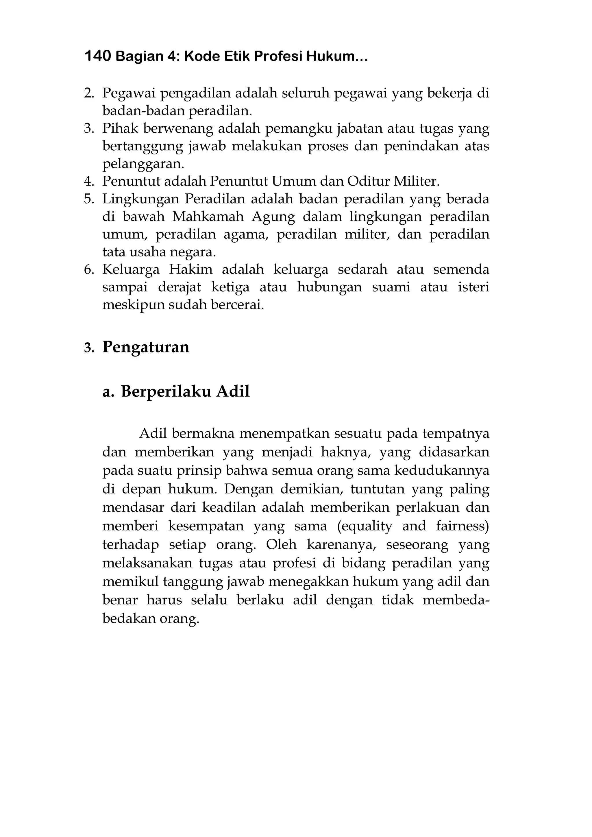 140 Bagian 4: Kode Etik Profesi Hukum...
2. Pegawai pengadilan adalah seluruh pegawai yang bekerja di
badan-badan peradilan.
3. Pihak berwenang adalah pemangku jabatan atau tugas yang
bertanggung jawab melakukan proses dan penindakan atas
pelanggaran.
4. Penuntut adalah Penuntut Umum dan Oditur Militer.
5. Lingkungan Peradilan adalah badan peradilan yang berada
di bawah Mahkamah Agung dalam lingkungan peradilan
umum, peradilan agama, peradilan militer, dan peradilan
tata usaha negara.
6. Keluarga Hakim adalah keluarga sedarah atau semenda
sampai derajat ketiga atau hubungan suami atau isteri
meskipun sudah bercerai.
3. Pengaturan
a. Berperilaku Adil
Adil bermakna menempatkan sesuatu pada tempatnya
dan memberikan yang menjadi haknya, yang didasarkan
pada suatu prinsip bahwa semua orang sama kedudukannya
di depan hukum. Dengan demikian, tuntutan yang paling
mendasar dari keadilan adalah memberikan perlakuan dan
memberi kesempatan yang sama (equality and fairness)
terhadap setiap orang. Oleh karenanya, seseorang yang
melaksanakan tugas atau profesi di bidang peradilan yang
memikul tanggung jawab menegakkan hukum yang adil dan
benar harus selalu berlaku adil dengan tidak membeda-
bedakan orang.
 