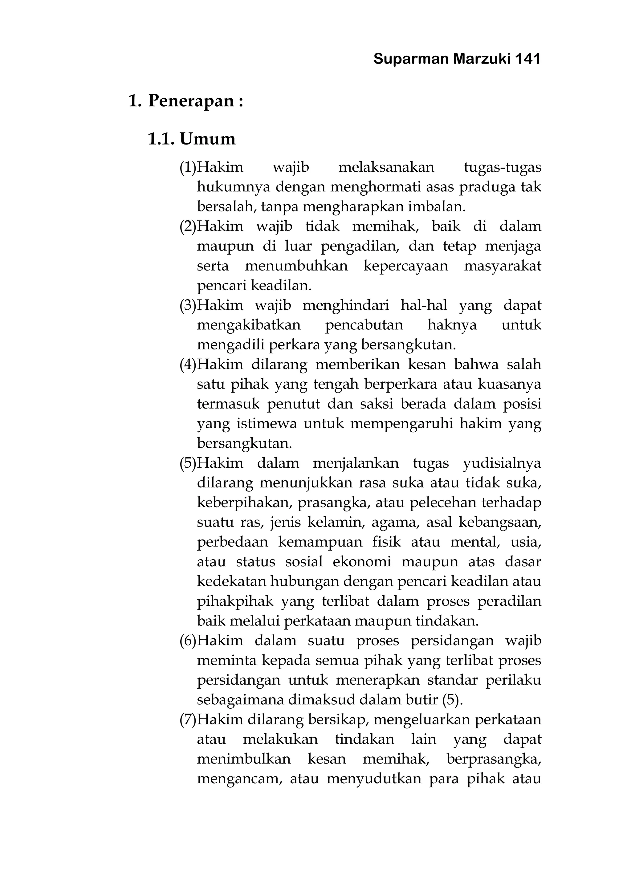 Suparman Marzuki 141
1. Penerapan :
1.1. Umum
(1)Hakim wajib melaksanakan tugas-tugas
hukumnya dengan menghormati asas praduga tak
bersalah, tanpa mengharapkan imbalan.
(2)Hakim wajib tidak memihak, baik di dalam
maupun di luar pengadilan, dan tetap menjaga
serta menumbuhkan kepercayaan masyarakat
pencari keadilan.
(3)Hakim wajib menghindari hal-hal yang dapat
mengakibatkan pencabutan haknya untuk
mengadili perkara yang bersangkutan.
(4)Hakim dilarang memberikan kesan bahwa salah
satu pihak yang tengah berperkara atau kuasanya
termasuk penutut dan saksi berada dalam posisi
yang istimewa untuk mempengaruhi hakim yang
bersangkutan.
(5)Hakim dalam menjalankan tugas yudisialnya
dilarang menunjukkan rasa suka atau tidak suka,
keberpihakan, prasangka, atau pelecehan terhadap
suatu ras, jenis kelamin, agama, asal kebangsaan,
perbedaan kemampuan fisik atau mental, usia,
atau status sosial ekonomi maupun atas dasar
kedekatan hubungan dengan pencari keadilan atau
pihakpihak yang terlibat dalam proses peradilan
baik melalui perkataan maupun tindakan.
(6)Hakim dalam suatu proses persidangan wajib
meminta kepada semua pihak yang terlibat proses
persidangan untuk menerapkan standar perilaku
sebagaimana dimaksud dalam butir (5).
(7)Hakim dilarang bersikap, mengeluarkan perkataan
atau melakukan tindakan lain yang dapat
menimbulkan kesan memihak, berprasangka,
mengancam, atau menyudutkan para pihak atau
 