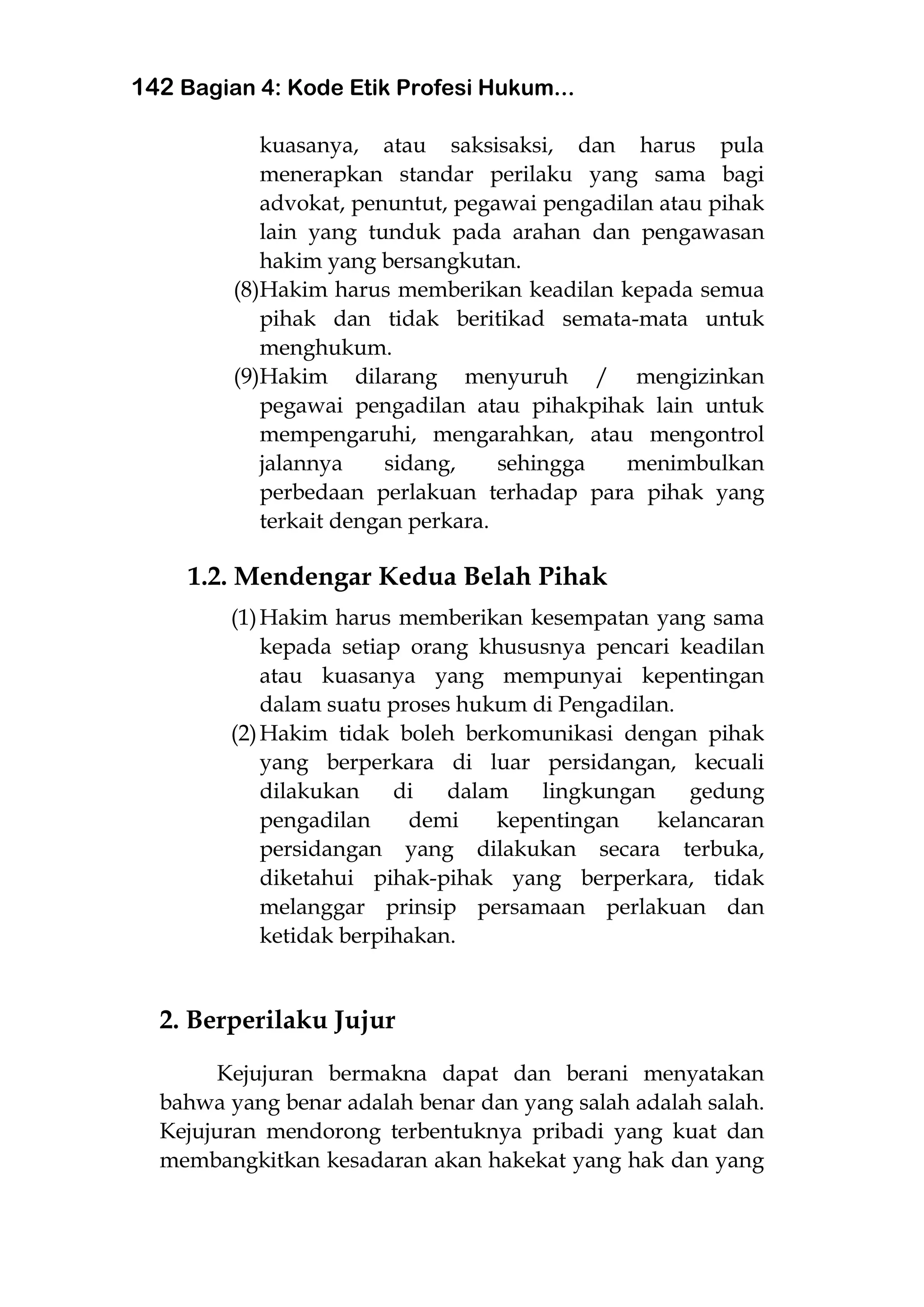 142 Bagian 4: Kode Etik Profesi Hukum...
kuasanya, atau saksisaksi, dan harus pula
menerapkan standar perilaku yang sama bagi
advokat, penuntut, pegawai pengadilan atau pihak
lain yang tunduk pada arahan dan pengawasan
hakim yang bersangkutan.
(8)Hakim harus memberikan keadilan kepada semua
pihak dan tidak beritikad semata-mata untuk
menghukum.
(9)Hakim dilarang menyuruh / mengizinkan
pegawai pengadilan atau pihakpihak lain untuk
mempengaruhi, mengarahkan, atau mengontrol
jalannya sidang, sehingga menimbulkan
perbedaan perlakuan terhadap para pihak yang
terkait dengan perkara.
1.2. Mendengar Kedua Belah Pihak
(1)Hakim harus memberikan kesempatan yang sama
kepada setiap orang khususnya pencari keadilan
atau kuasanya yang mempunyai kepentingan
dalam suatu proses hukum di Pengadilan.
(2)Hakim tidak boleh berkomunikasi dengan pihak
yang berperkara di luar persidangan, kecuali
dilakukan di dalam lingkungan gedung
pengadilan demi kepentingan kelancaran
persidangan yang dilakukan secara terbuka,
diketahui pihak-pihak yang berperkara, tidak
melanggar prinsip persamaan perlakuan dan
ketidak berpihakan.
2. Berperilaku Jujur
Kejujuran bermakna dapat dan berani menyatakan
bahwa yang benar adalah benar dan yang salah adalah salah.
Kejujuran mendorong terbentuknya pribadi yang kuat dan
membangkitkan kesadaran akan hakekat yang hak dan yang
 