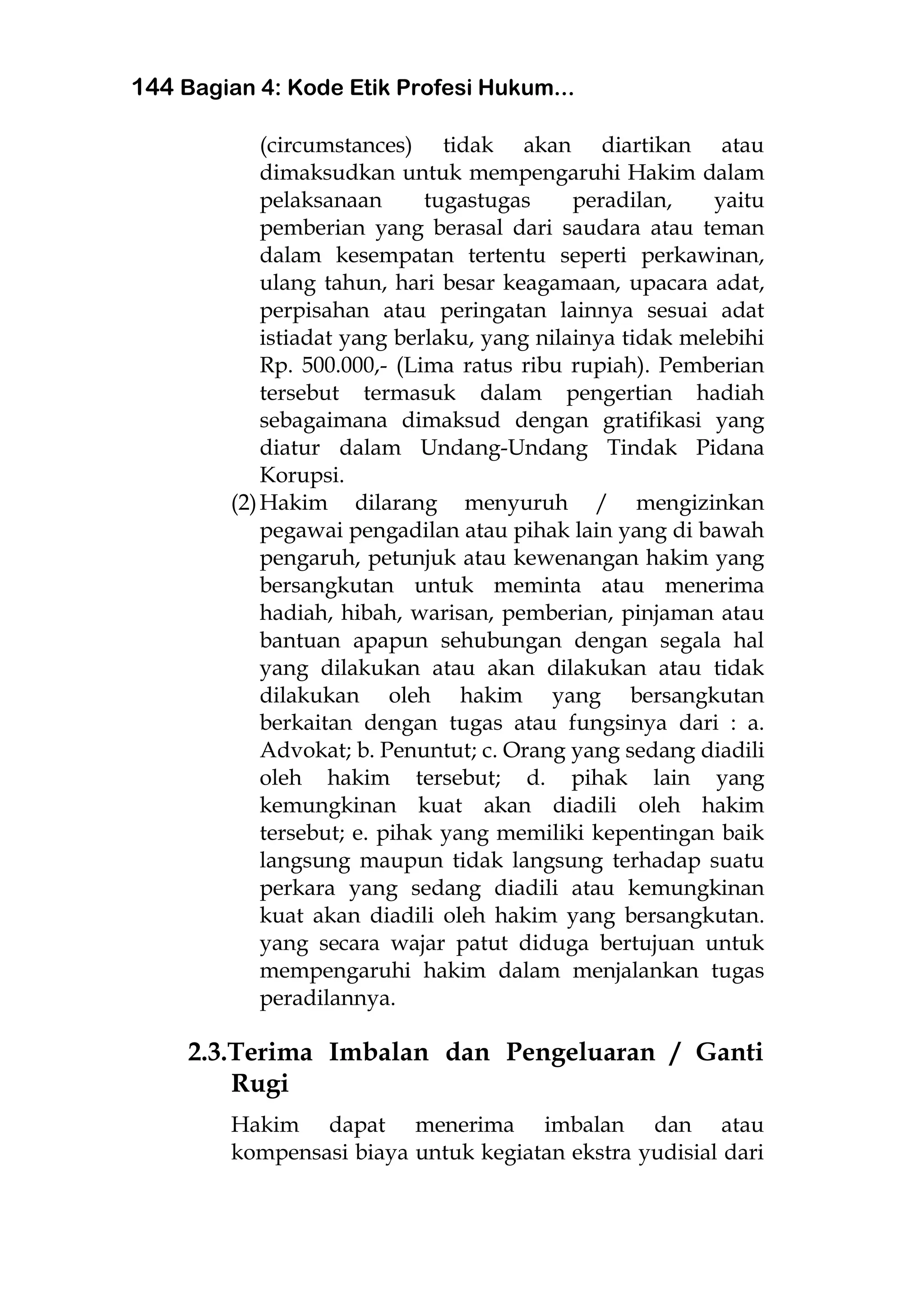 144 Bagian 4: Kode Etik Profesi Hukum...
(circumstances) tidak akan diartikan atau
dimaksudkan untuk mempengaruhi Hakim dalam
pelaksanaan tugastugas peradilan, yaitu
pemberian yang berasal dari saudara atau teman
dalam kesempatan tertentu seperti perkawinan,
ulang tahun, hari besar keagamaan, upacara adat,
perpisahan atau peringatan lainnya sesuai adat
istiadat yang berlaku, yang nilainya tidak melebihi
Rp. 500.000,- (Lima ratus ribu rupiah). Pemberian
tersebut termasuk dalam pengertian hadiah
sebagaimana dimaksud dengan gratifikasi yang
diatur dalam Undang-Undang Tindak Pidana
Korupsi.
(2)Hakim dilarang menyuruh / mengizinkan
pegawai pengadilan atau pihak lain yang di bawah
pengaruh, petunjuk atau kewenangan hakim yang
bersangkutan untuk meminta atau menerima
hadiah, hibah, warisan, pemberian, pinjaman atau
bantuan apapun sehubungan dengan segala hal
yang dilakukan atau akan dilakukan atau tidak
dilakukan oleh hakim yang bersangkutan
berkaitan dengan tugas atau fungsinya dari : a.
Advokat; b. Penuntut; c. Orang yang sedang diadili
oleh hakim tersebut; d. pihak lain yang
kemungkinan kuat akan diadili oleh hakim
tersebut; e. pihak yang memiliki kepentingan baik
langsung maupun tidak langsung terhadap suatu
perkara yang sedang diadili atau kemungkinan
kuat akan diadili oleh hakim yang bersangkutan.
yang secara wajar patut diduga bertujuan untuk
mempengaruhi hakim dalam menjalankan tugas
peradilannya.
2.3.Terima Imbalan dan Pengeluaran / Ganti
Rugi
Hakim dapat menerima imbalan dan atau
kompensasi biaya untuk kegiatan ekstra yudisial dari
 