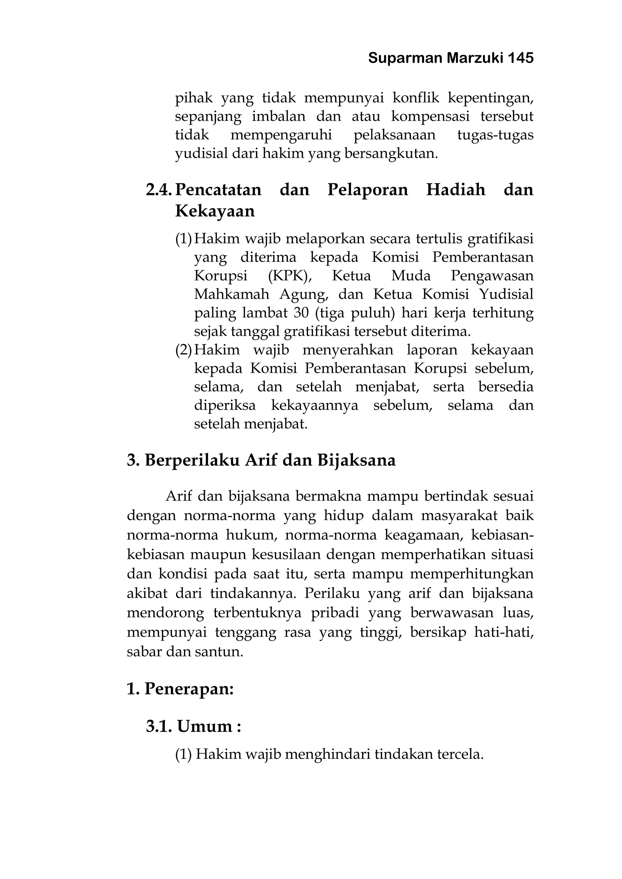Suparman Marzuki 145
pihak yang tidak mempunyai konflik kepentingan,
sepanjang imbalan dan atau kompensasi tersebut
tidak mempengaruhi pelaksanaan tugas-tugas
yudisial dari hakim yang bersangkutan.
2.4. Pencatatan dan Pelaporan Hadiah dan
Kekayaan
(1)Hakim wajib melaporkan secara tertulis gratifikasi
yang diterima kepada Komisi Pemberantasan
Korupsi (KPK), Ketua Muda Pengawasan
Mahkamah Agung, dan Ketua Komisi Yudisial
paling lambat 30 (tiga puluh) hari kerja terhitung
sejak tanggal gratifikasi tersebut diterima.
(2)Hakim wajib menyerahkan laporan kekayaan
kepada Komisi Pemberantasan Korupsi sebelum,
selama, dan setelah menjabat, serta bersedia
diperiksa kekayaannya sebelum, selama dan
setelah menjabat.
3. Berperilaku Arif dan Bijaksana
Arif dan bijaksana bermakna mampu bertindak sesuai
dengan norma-norma yang hidup dalam masyarakat baik
norma-norma hukum, norma-norma keagamaan, kebiasan-
kebiasan maupun kesusilaan dengan memperhatikan situasi
dan kondisi pada saat itu, serta mampu memperhitungkan
akibat dari tindakannya. Perilaku yang arif dan bijaksana
mendorong terbentuknya pribadi yang berwawasan luas,
mempunyai tenggang rasa yang tinggi, bersikap hati-hati,
sabar dan santun.
1. Penerapan:
3.1. Umum :
(1) Hakim wajib menghindari tindakan tercela.
 