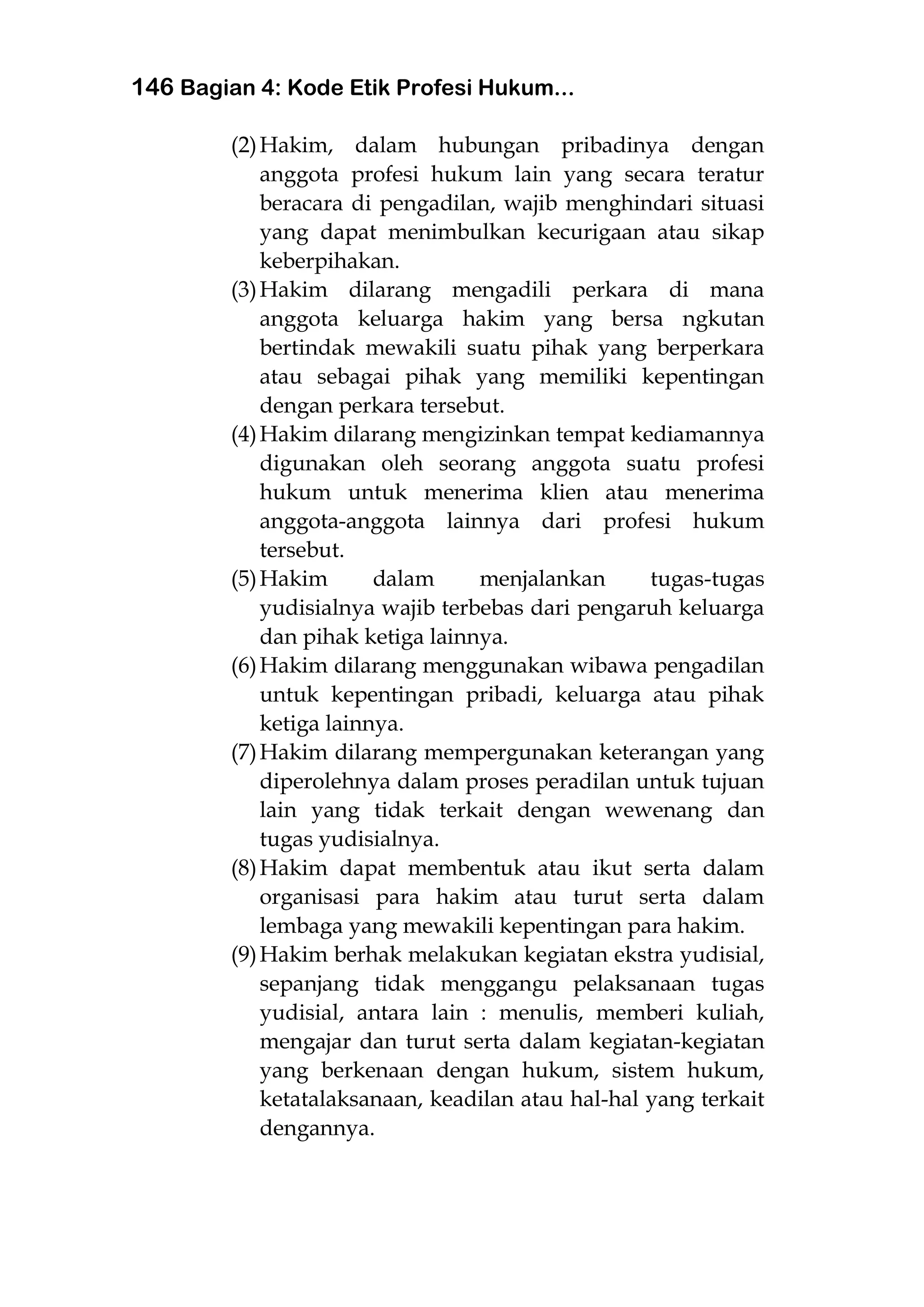 146 Bagian 4: Kode Etik Profesi Hukum...
(2)Hakim, dalam hubungan pribadinya dengan
anggota profesi hukum lain yang secara teratur
beracara di pengadilan, wajib menghindari situasi
yang dapat menimbulkan kecurigaan atau sikap
keberpihakan.
(3)Hakim dilarang mengadili perkara di mana
anggota keluarga hakim yang bersa ngkutan
bertindak mewakili suatu pihak yang berperkara
atau sebagai pihak yang memiliki kepentingan
dengan perkara tersebut.
(4)Hakim dilarang mengizinkan tempat kediamannya
digunakan oleh seorang anggota suatu profesi
hukum untuk menerima klien atau menerima
anggota-anggota lainnya dari profesi hukum
tersebut.
(5)Hakim dalam menjalankan tugas-tugas
yudisialnya wajib terbebas dari pengaruh keluarga
dan pihak ketiga lainnya.
(6)Hakim dilarang menggunakan wibawa pengadilan
untuk kepentingan pribadi, keluarga atau pihak
ketiga lainnya.
(7)Hakim dilarang mempergunakan keterangan yang
diperolehnya dalam proses peradilan untuk tujuan
lain yang tidak terkait dengan wewenang dan
tugas yudisialnya.
(8)Hakim dapat membentuk atau ikut serta dalam
organisasi para hakim atau turut serta dalam
lembaga yang mewakili kepentingan para hakim.
(9)Hakim berhak melakukan kegiatan ekstra yudisial,
sepanjang tidak menggangu pelaksanaan tugas
yudisial, antara lain : menulis, memberi kuliah,
mengajar dan turut serta dalam kegiatan-kegiatan
yang berkenaan dengan hukum, sistem hukum,
ketatalaksanaan, keadilan atau hal-hal yang terkait
dengannya.
 