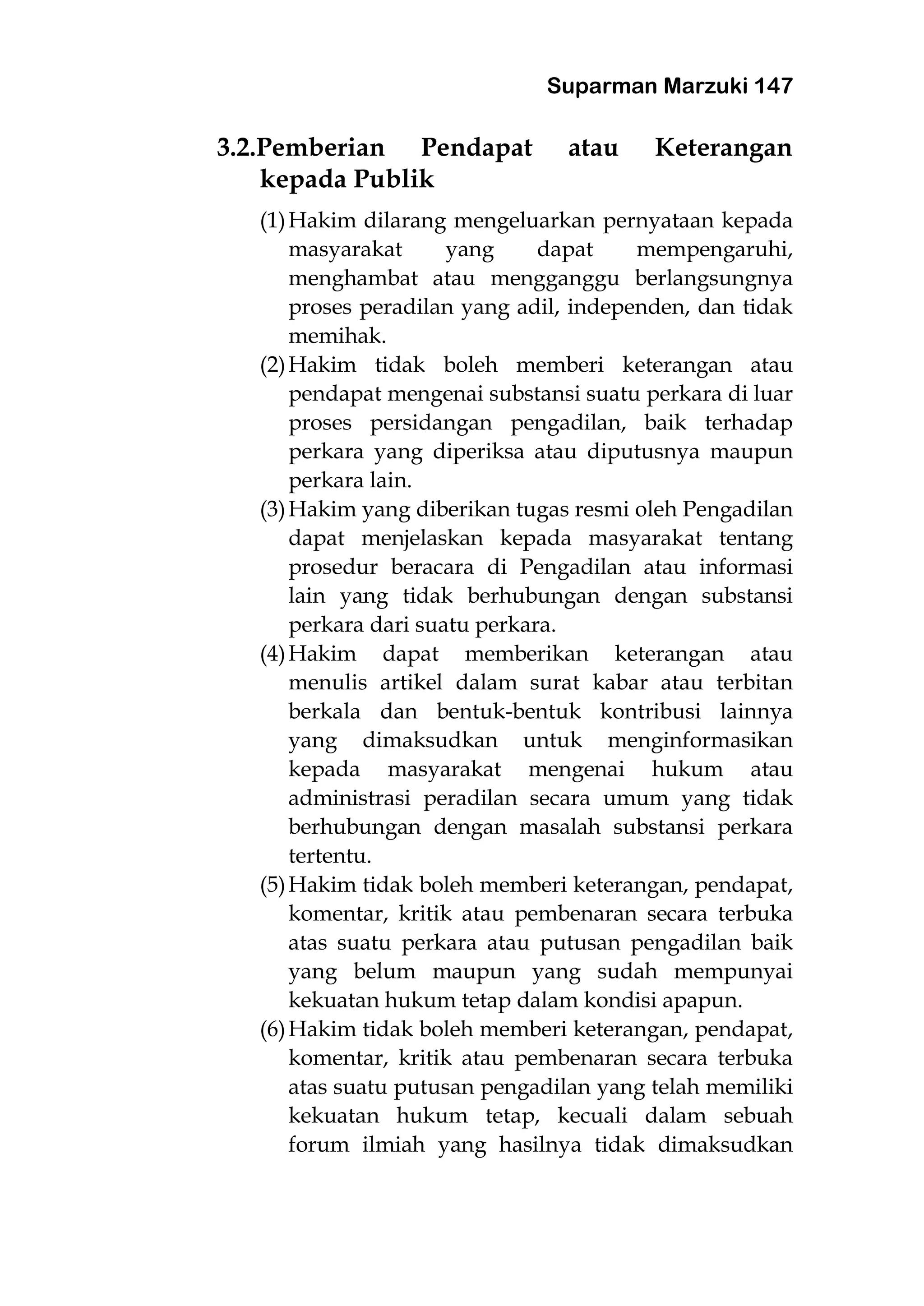 Suparman Marzuki 147
3.2.Pemberian Pendapat atau Keterangan
kepada Publik
(1)Hakim dilarang mengeluarkan pernyataan kepada
masyarakat yang dapat mempengaruhi,
menghambat atau mengganggu berlangsungnya
proses peradilan yang adil, independen, dan tidak
memihak.
(2)Hakim tidak boleh memberi keterangan atau
pendapat mengenai substansi suatu perkara di luar
proses persidangan pengadilan, baik terhadap
perkara yang diperiksa atau diputusnya maupun
perkara lain.
(3)Hakim yang diberikan tugas resmi oleh Pengadilan
dapat menjelaskan kepada masyarakat tentang
prosedur beracara di Pengadilan atau informasi
lain yang tidak berhubungan dengan substansi
perkara dari suatu perkara.
(4)Hakim dapat memberikan keterangan atau
menulis artikel dalam surat kabar atau terbitan
berkala dan bentuk-bentuk kontribusi lainnya
yang dimaksudkan untuk menginformasikan
kepada masyarakat mengenai hukum atau
administrasi peradilan secara umum yang tidak
berhubungan dengan masalah substansi perkara
tertentu.
(5)Hakim tidak boleh memberi keterangan, pendapat,
komentar, kritik atau pembenaran secara terbuka
atas suatu perkara atau putusan pengadilan baik
yang belum maupun yang sudah mempunyai
kekuatan hukum tetap dalam kondisi apapun.
(6)Hakim tidak boleh memberi keterangan, pendapat,
komentar, kritik atau pembenaran secara terbuka
atas suatu putusan pengadilan yang telah memiliki
kekuatan hukum tetap, kecuali dalam sebuah
forum ilmiah yang hasilnya tidak dimaksudkan
 