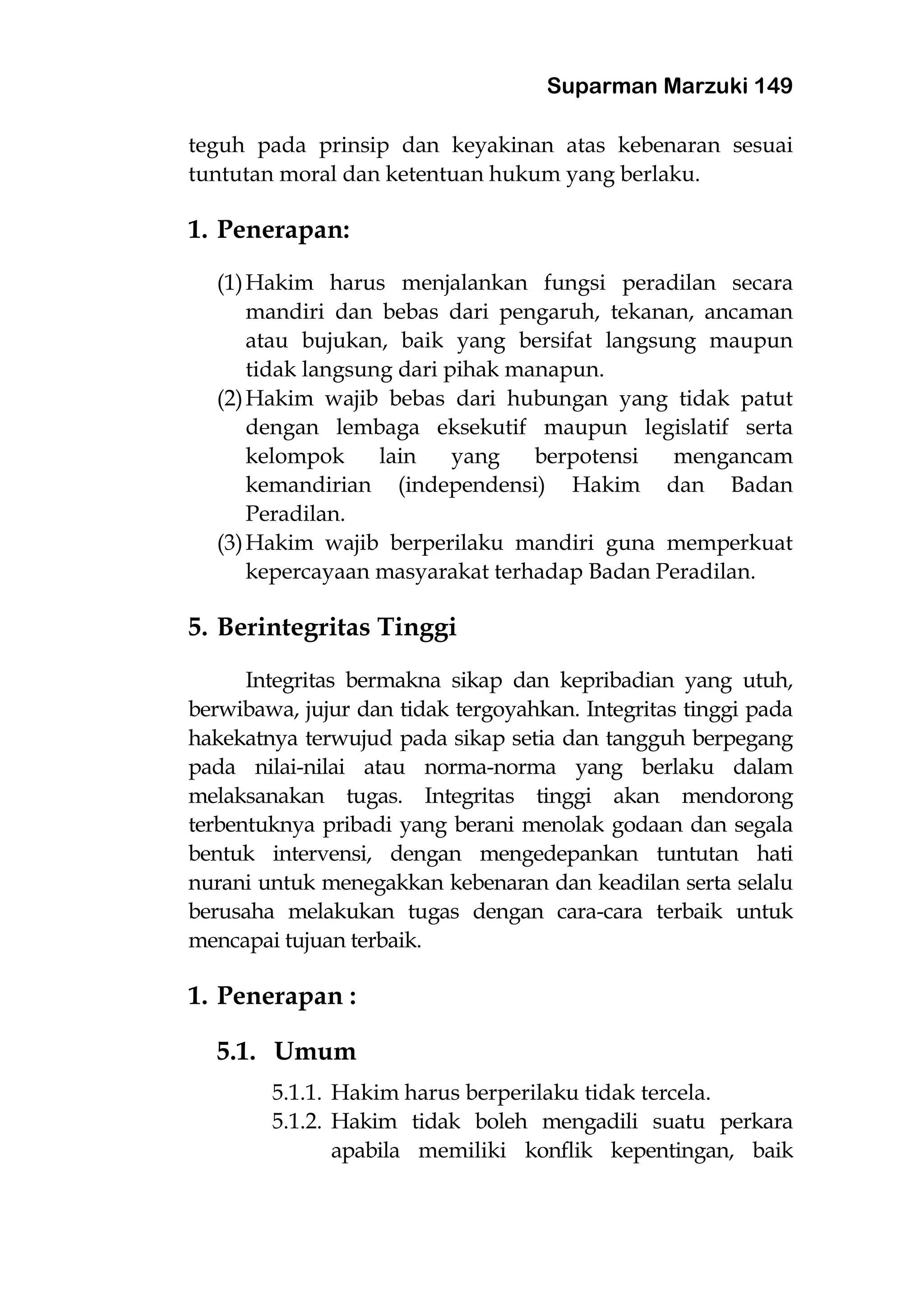 Suparman Marzuki 149
teguh pada prinsip dan keyakinan atas kebenaran sesuai
tuntutan moral dan ketentuan hukum yang berlaku.
1. Penerapan:
(1)Hakim harus menjalankan fungsi peradilan secara
mandiri dan bebas dari pengaruh, tekanan, ancaman
atau bujukan, baik yang bersifat langsung maupun
tidak langsung dari pihak manapun.
(2)Hakim wajib bebas dari hubungan yang tidak patut
dengan lembaga eksekutif maupun legislatif serta
kelompok lain yang berpotensi mengancam
kemandirian (independensi) Hakim dan Badan
Peradilan.
(3)Hakim wajib berperilaku mandiri guna memperkuat
kepercayaan masyarakat terhadap Badan Peradilan.
5. Berintegritas Tinggi
Integritas bermakna sikap dan kepribadian yang utuh,
berwibawa, jujur dan tidak tergoyahkan. Integritas tinggi pada
hakekatnya terwujud pada sikap setia dan tangguh berpegang
pada nilai-nilai atau norma-norma yang berlaku dalam
melaksanakan tugas. Integritas tinggi akan mendorong
terbentuknya pribadi yang berani menolak godaan dan segala
bentuk intervensi, dengan mengedepankan tuntutan hati
nurani untuk menegakkan kebenaran dan keadilan serta selalu
berusaha melakukan tugas dengan cara-cara terbaik untuk
mencapai tujuan terbaik.
1. Penerapan :
5.1. Umum
5.1.1. Hakim harus berperilaku tidak tercela.
5.1.2. Hakim tidak boleh mengadili suatu perkara
apabila memiliki konflik kepentingan, baik
 