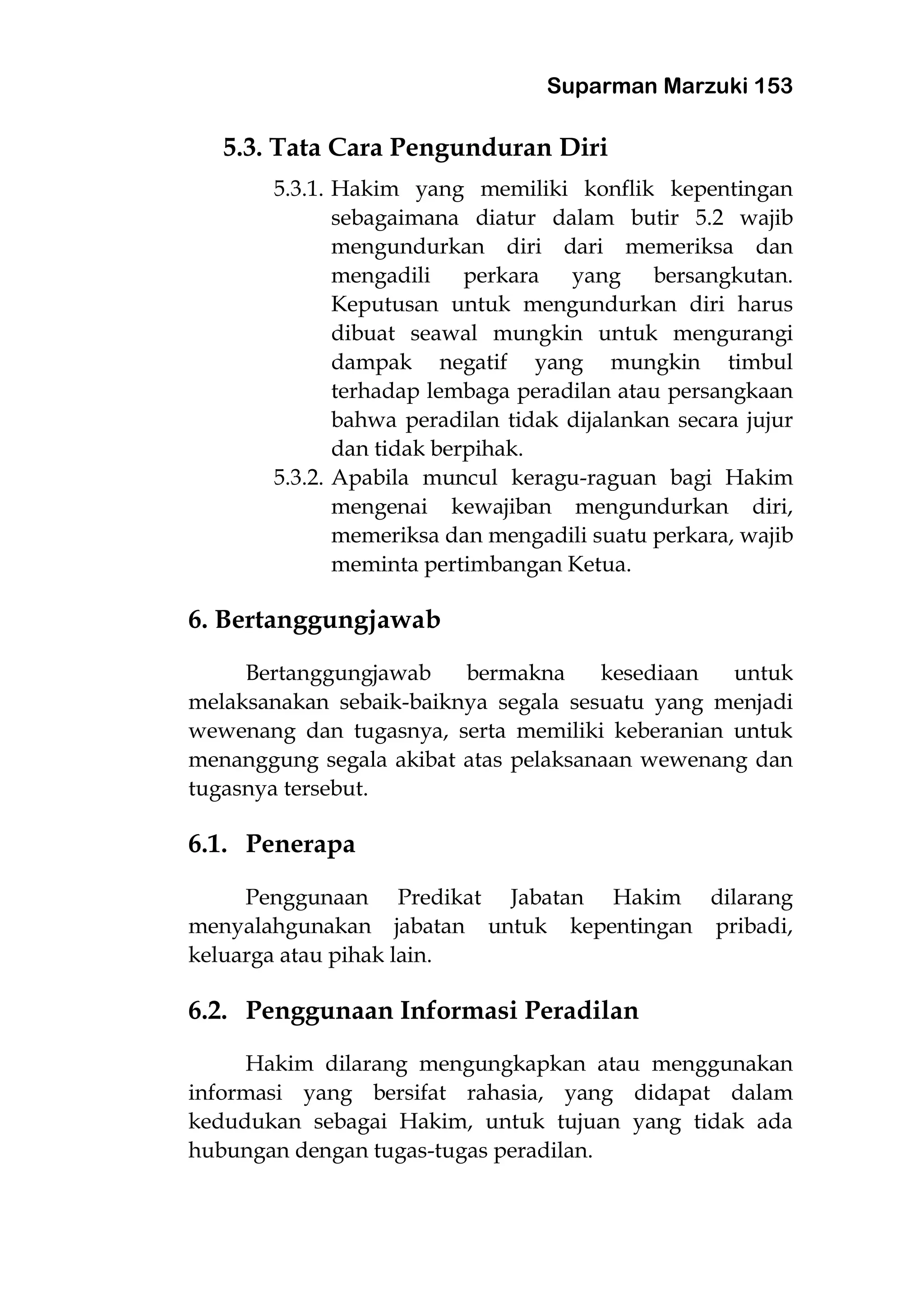 Suparman Marzuki 153
5.3. Tata Cara Pengunduran Diri
5.3.1. Hakim yang memiliki konflik kepentingan
sebagaimana diatur dalam butir 5.2 wajib
mengundurkan diri dari memeriksa dan
mengadili perkara yang bersangkutan.
Keputusan untuk mengundurkan diri harus
dibuat seawal mungkin untuk mengurangi
dampak negatif yang mungkin timbul
terhadap lembaga peradilan atau persangkaan
bahwa peradilan tidak dijalankan secara jujur
dan tidak berpihak.
5.3.2. Apabila muncul keragu-raguan bagi Hakim
mengenai kewajiban mengundurkan diri,
memeriksa dan mengadili suatu perkara, wajib
meminta pertimbangan Ketua.
6. Bertanggungjawab
Bertanggungjawab bermakna kesediaan untuk
melaksanakan sebaik-baiknya segala sesuatu yang menjadi
wewenang dan tugasnya, serta memiliki keberanian untuk
menanggung segala akibat atas pelaksanaan wewenang dan
tugasnya tersebut.
6.1. Penerapa
Penggunaan Predikat Jabatan Hakim dilarang
menyalahgunakan jabatan untuk kepentingan pribadi,
keluarga atau pihak lain.
6.2. Penggunaan Informasi Peradilan
Hakim dilarang mengungkapkan atau menggunakan
informasi yang bersifat rahasia, yang didapat dalam
kedudukan sebagai Hakim, untuk tujuan yang tidak ada
hubungan dengan tugas-tugas peradilan.
 