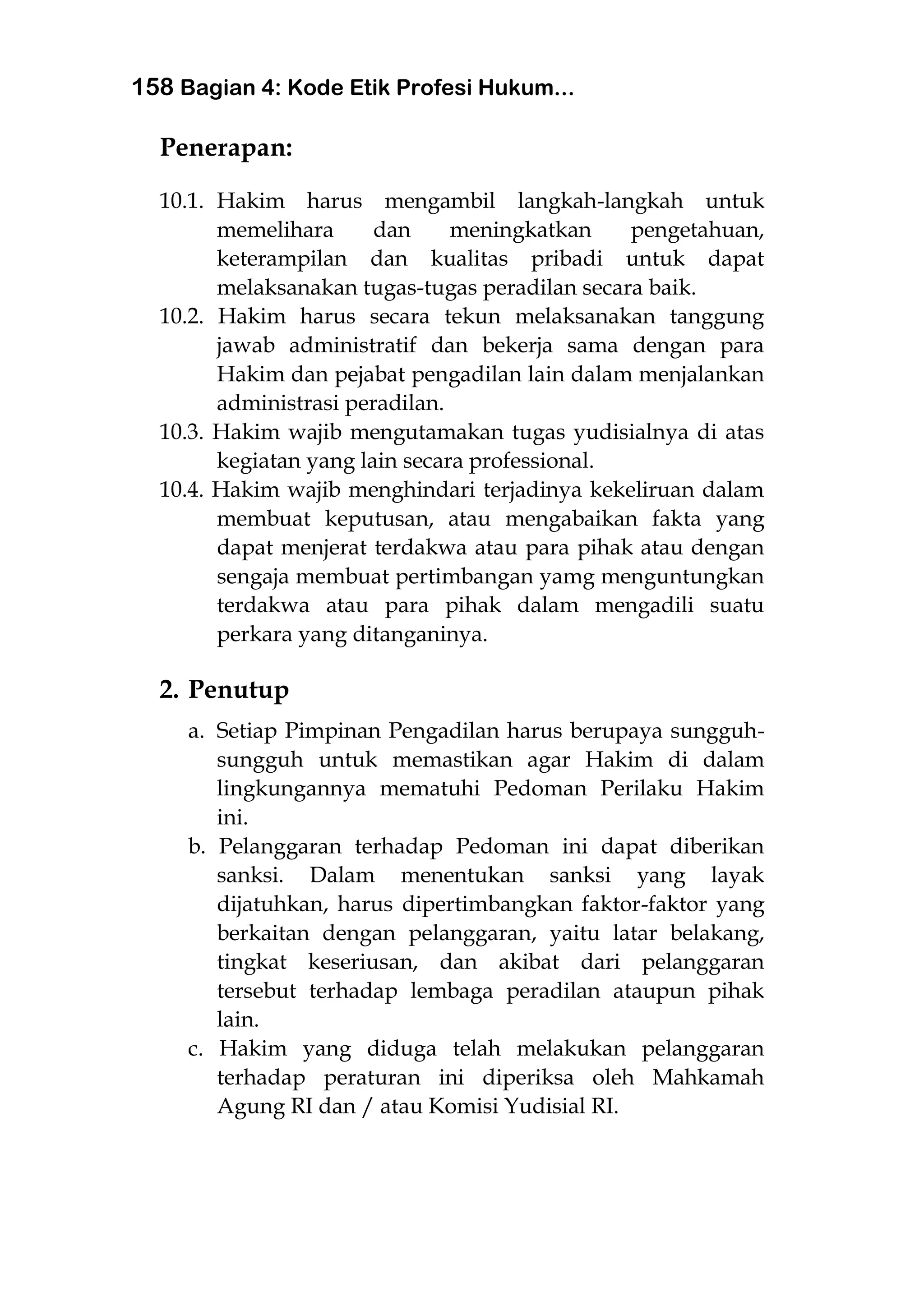 158 Bagian 4: Kode Etik Profesi Hukum...
Penerapan:
10.1. Hakim harus mengambil langkah-langkah untuk
memelihara dan meningkatkan pengetahuan,
keterampilan dan kualitas pribadi untuk dapat
melaksanakan tugas-tugas peradilan secara baik.
10.2. Hakim harus secara tekun melaksanakan tanggung
jawab administratif dan bekerja sama dengan para
Hakim dan pejabat pengadilan lain dalam menjalankan
administrasi peradilan.
10.3. Hakim wajib mengutamakan tugas yudisialnya di atas
kegiatan yang lain secara professional.
10.4. Hakim wajib menghindari terjadinya kekeliruan dalam
membuat keputusan, atau mengabaikan fakta yang
dapat menjerat terdakwa atau para pihak atau dengan
sengaja membuat pertimbangan yamg menguntungkan
terdakwa atau para pihak dalam mengadili suatu
perkara yang ditanganinya.
2. Penutup
a. Setiap Pimpinan Pengadilan harus berupaya sungguh-
sungguh untuk memastikan agar Hakim di dalam
lingkungannya mematuhi Pedoman Perilaku Hakim
ini.
b. Pelanggaran terhadap Pedoman ini dapat diberikan
sanksi. Dalam menentukan sanksi yang layak
dijatuhkan, harus dipertimbangkan faktor-faktor yang
berkaitan dengan pelanggaran, yaitu latar belakang,
tingkat keseriusan, dan akibat dari pelanggaran
tersebut terhadap lembaga peradilan ataupun pihak
lain.
c. Hakim yang diduga telah melakukan pelanggaran
terhadap peraturan ini diperiksa oleh Mahkamah
Agung RI dan / atau Komisi Yudisial RI.
 