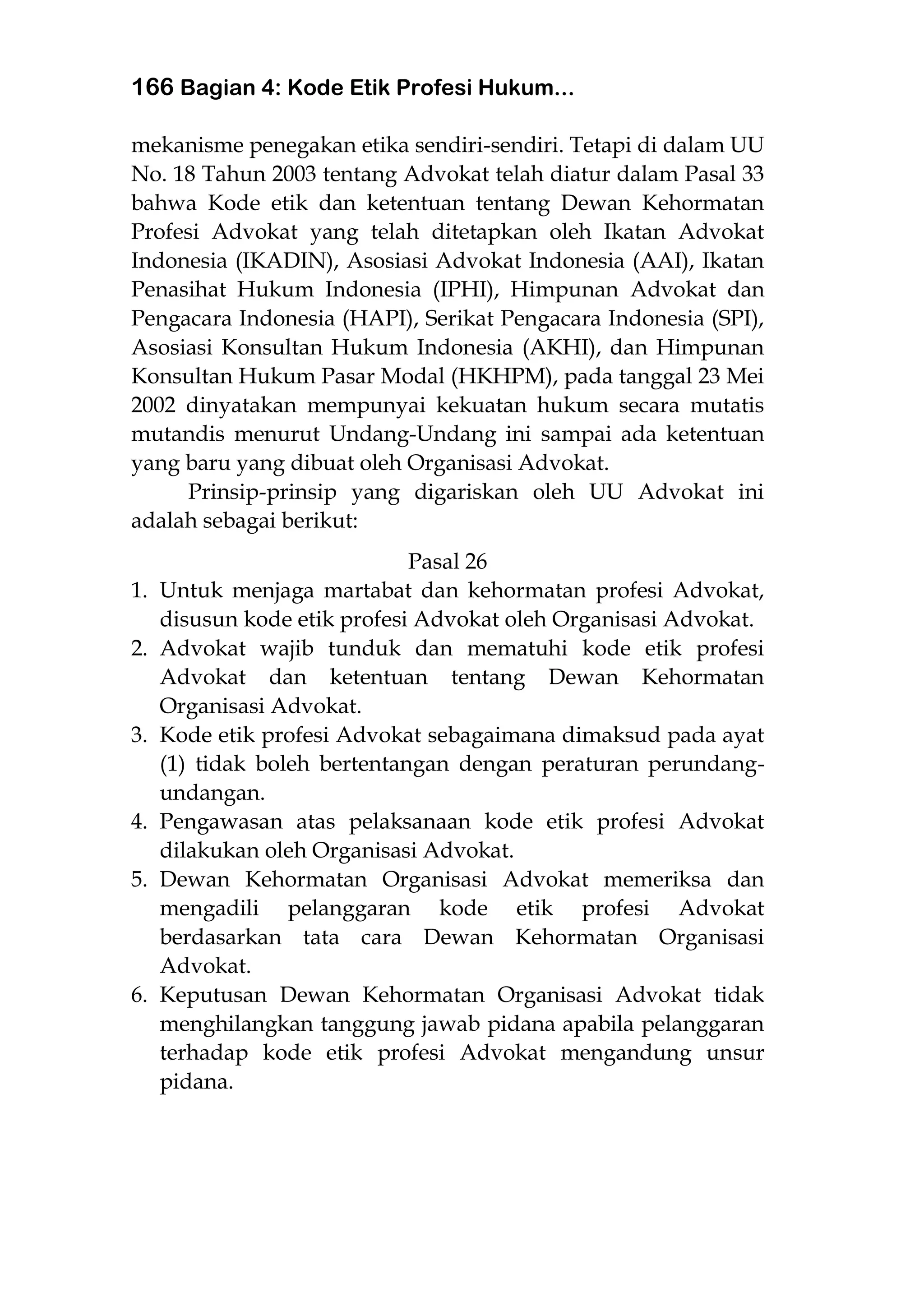 166 Bagian 4: Kode Etik Profesi Hukum...
mekanisme penegakan etika sendiri-sendiri. Tetapi di dalam UU
No. 18 Tahun 2003 tentang Advokat telah diatur dalam Pasal 33
bahwa Kode etik dan ketentuan tentang Dewan Kehormatan
Profesi Advokat yang telah ditetapkan oleh Ikatan Advokat
Indonesia (IKADIN), Asosiasi Advokat Indonesia (AAI), Ikatan
Penasihat Hukum Indonesia (IPHI), Himpunan Advokat dan
Pengacara Indonesia (HAPI), Serikat Pengacara Indonesia (SPI),
Asosiasi Konsultan Hukum Indonesia (AKHI), dan Himpunan
Konsultan Hukum Pasar Modal (HKHPM), pada tanggal 23 Mei
2002 dinyatakan mempunyai kekuatan hukum secara mutatis
mutandis menurut Undang-Undang ini sampai ada ketentuan
yang baru yang dibuat oleh Organisasi Advokat.
Prinsip-prinsip yang digariskan oleh UU Advokat ini
adalah sebagai berikut:
Pasal 26
1. Untuk menjaga martabat dan kehormatan profesi Advokat,
disusun kode etik profesi Advokat oleh Organisasi Advokat.
2. Advokat wajib tunduk dan mematuhi kode etik profesi
Advokat dan ketentuan tentang Dewan Kehormatan
Organisasi Advokat.
3. Kode etik profesi Advokat sebagaimana dimaksud pada ayat
(1) tidak boleh bertentangan dengan peraturan perundang-
undangan.
4. Pengawasan atas pelaksanaan kode etik profesi Advokat
dilakukan oleh Organisasi Advokat.
5. Dewan Kehormatan Organisasi Advokat memeriksa dan
mengadili pelanggaran kode etik profesi Advokat
berdasarkan tata cara Dewan Kehormatan Organisasi
Advokat.
6. Keputusan Dewan Kehormatan Organisasi Advokat tidak
menghilangkan tanggung jawab pidana apabila pelanggaran
terhadap kode etik profesi Advokat mengandung unsur
pidana.
 