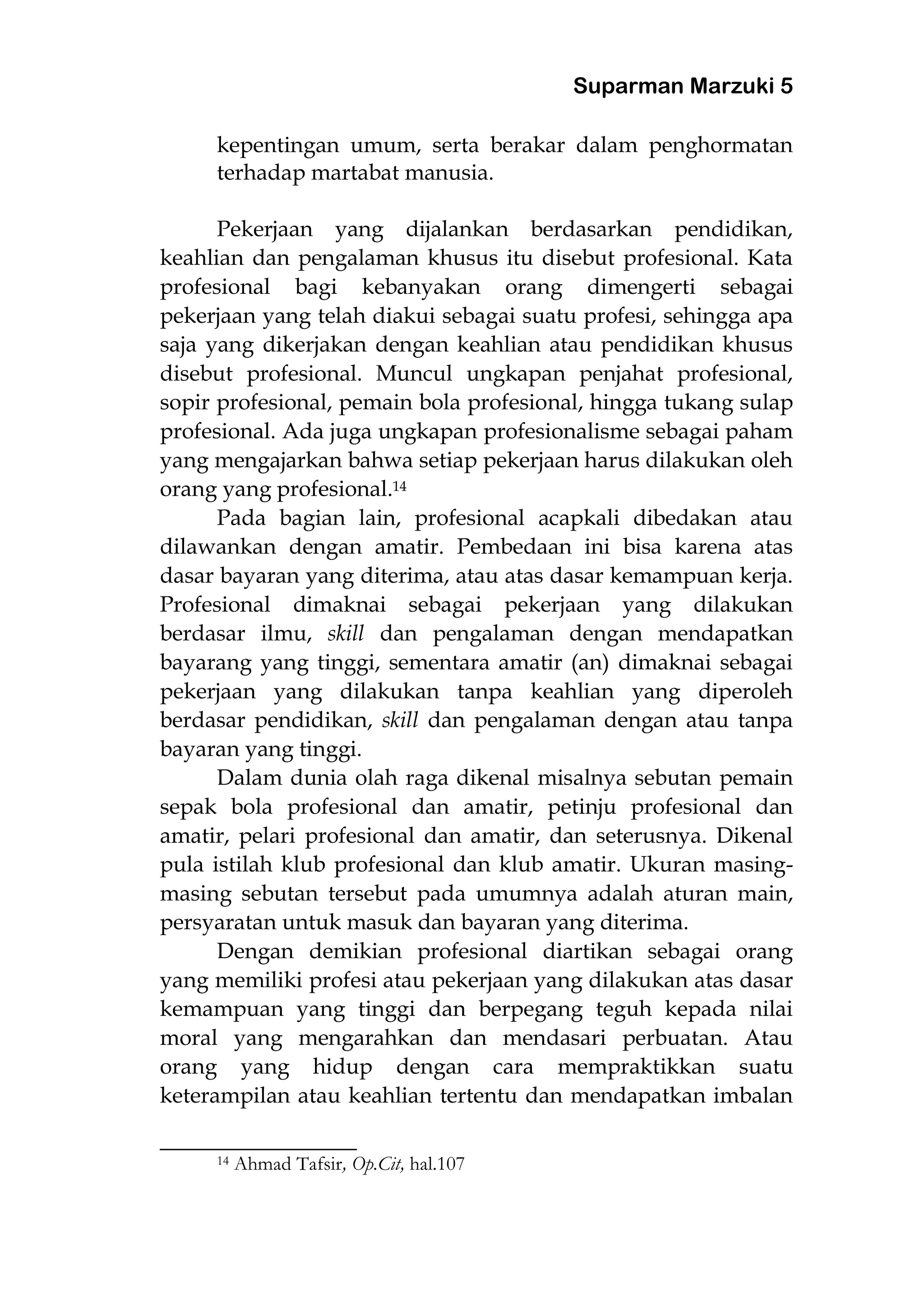 Suparman Marzuki 5
kepentingan umum, serta berakar dalam penghormatan
terhadap martabat manusia.
Pekerjaan yang dijalankan berdasarkan pendidikan,
keahlian dan pengalaman khusus itu disebut profesional. Kata
profesional bagi kebanyakan orang dimengerti sebagai
pekerjaan yang telah diakui sebagai suatu profesi, sehingga apa
saja yang dikerjakan dengan keahlian atau pendidikan khusus
disebut profesional. Muncul ungkapan penjahat profesional,
sopir profesional, pemain bola profesional, hingga tukang sulap
profesional. Ada juga ungkapan profesionalisme sebagai paham
yang mengajarkan bahwa setiap pekerjaan harus dilakukan oleh
orang yang profesional.14
Pada bagian lain, profesional acapkali dibedakan atau
dilawankan dengan amatir. Pembedaan ini bisa karena atas
dasar bayaran yang diterima, atau atas dasar kemampuan kerja.
Profesional dimaknai sebagai pekerjaan yang dilakukan
berdasar ilmu, skill dan pengalaman dengan mendapatkan
bayarang yang tinggi, sementara amatir (an) dimaknai sebagai
pekerjaan yang dilakukan tanpa keahlian yang diperoleh
berdasar pendidikan, skill dan pengalaman dengan atau tanpa
bayaran yang tinggi.
Dalam dunia olah raga dikenal misalnya sebutan pemain
sepak bola profesional dan amatir, petinju profesional dan
amatir, pelari profesional dan amatir, dan seterusnya. Dikenal
pula istilah klub profesional dan klub amatir. Ukuran masing-
masing sebutan tersebut pada umumnya adalah aturan main,
persyaratan untuk masuk dan bayaran yang diterima.
Dengan demikian profesional diartikan sebagai orang
yang memiliki profesi atau pekerjaan yang dilakukan atas dasar
kemampuan yang tinggi dan berpegang teguh kepada nilai
moral yang mengarahkan dan mendasari perbuatan. Atau
orang yang hidup dengan cara mempraktikkan suatu
keterampilan atau keahlian tertentu dan mendapatkan imbalan
________________________
14 Ahmad Tafsir, Op.Cit, hal.107
 
