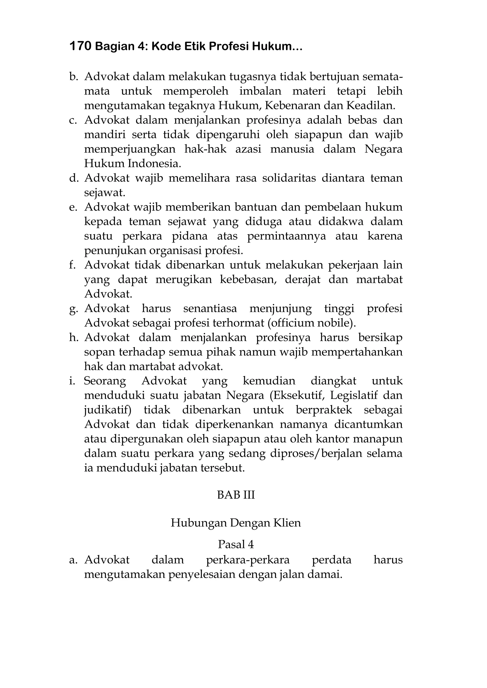 170 Bagian 4: Kode Etik Profesi Hukum...
b. Advokat dalam melakukan tugasnya tidak bertujuan semata-
mata untuk memperoleh imbalan materi tetapi lebih
mengutamakan tegaknya Hukum, Kebenaran dan Keadilan.
c. Advokat dalam menjalankan profesinya adalah bebas dan
mandiri serta tidak dipengaruhi oleh siapapun dan wajib
memperjuangkan hak-hak azasi manusia dalam Negara
Hukum Indonesia.
d. Advokat wajib memelihara rasa solidaritas diantara teman
sejawat.
e. Advokat wajib memberikan bantuan dan pembelaan hukum
kepada teman sejawat yang diduga atau didakwa dalam
suatu perkara pidana atas permintaannya atau karena
penunjukan organisasi profesi.
f. Advokat tidak dibenarkan untuk melakukan pekerjaan lain
yang dapat merugikan kebebasan, derajat dan martabat
Advokat.
g. Advokat harus senantiasa menjunjung tinggi profesi
Advokat sebagai profesi terhormat (officium nobile).
h. Advokat dalam menjalankan profesinya harus bersikap
sopan terhadap semua pihak namun wajib mempertahankan
hak dan martabat advokat.
i. Seorang Advokat yang kemudian diangkat untuk
menduduki suatu jabatan Negara (Eksekutif, Legislatif dan
judikatif) tidak dibenarkan untuk berpraktek sebagai
Advokat dan tidak diperkenankan namanya dicantumkan
atau dipergunakan oleh siapapun atau oleh kantor manapun
dalam suatu perkara yang sedang diproses/berjalan selama
ia menduduki jabatan tersebut.
BAB III
Hubungan Dengan Klien
Pasal 4
a. Advokat dalam perkara-perkara perdata harus
mengutamakan penyelesaian dengan jalan damai.
 