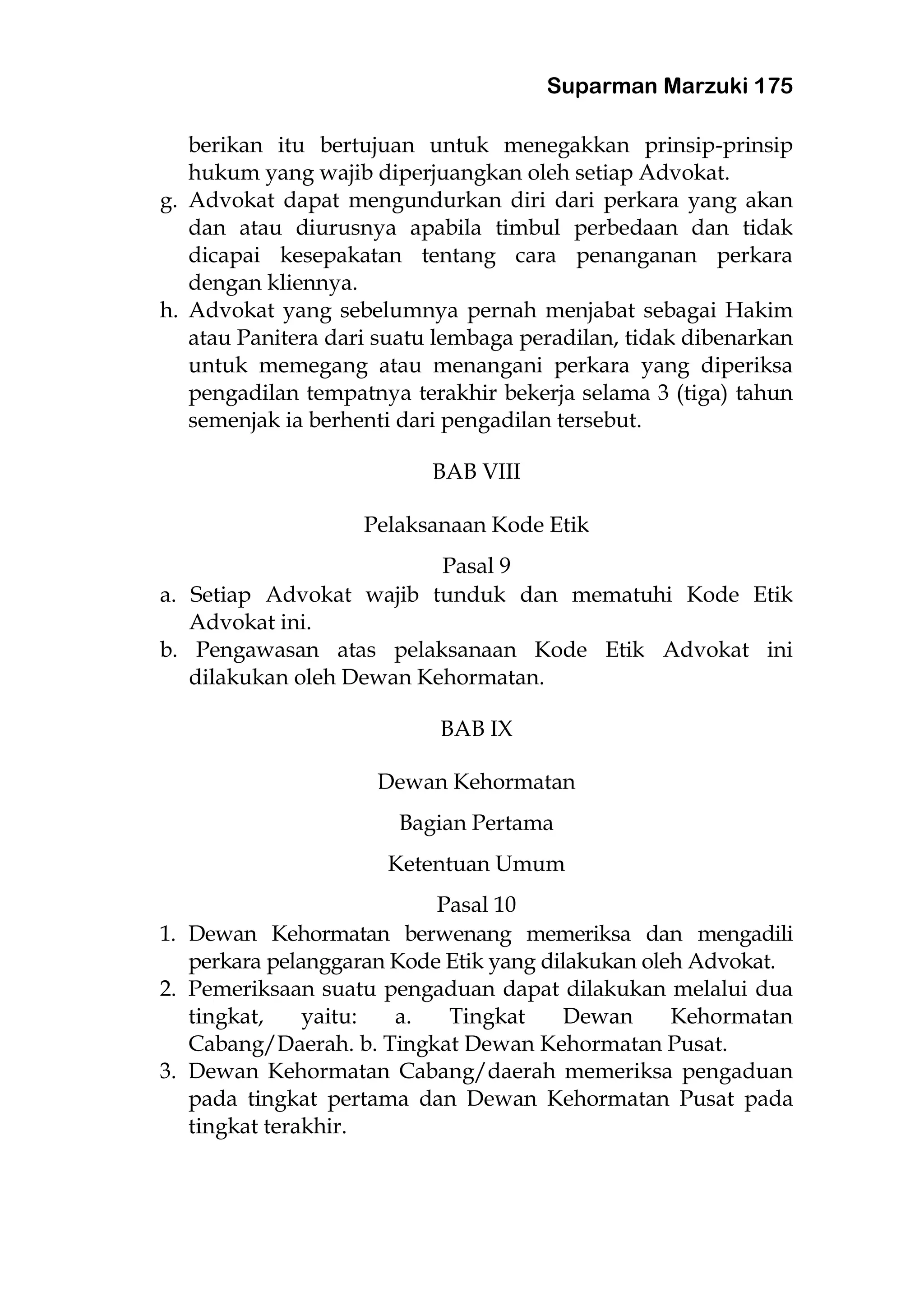 Suparman Marzuki 175
berikan itu bertujuan untuk menegakkan prinsip-prinsip
hukum yang wajib diperjuangkan oleh setiap Advokat.
g. Advokat dapat mengundurkan diri dari perkara yang akan
dan atau diurusnya apabila timbul perbedaan dan tidak
dicapai kesepakatan tentang cara penanganan perkara
dengan kliennya.
h. Advokat yang sebelumnya pernah menjabat sebagai Hakim
atau Panitera dari suatu lembaga peradilan, tidak dibenarkan
untuk memegang atau menangani perkara yang diperiksa
pengadilan tempatnya terakhir bekerja selama 3 (tiga) tahun
semenjak ia berhenti dari pengadilan tersebut.
BAB VIII
Pelaksanaan Kode Etik
Pasal 9
a. Setiap Advokat wajib tunduk dan mematuhi Kode Etik
Advokat ini.
b. Pengawasan atas pelaksanaan Kode Etik Advokat ini
dilakukan oleh Dewan Kehormatan.
BAB IX
Dewan Kehormatan
Bagian Pertama
Ketentuan Umum
Pasal 10
1. Dewan Kehormatan berwenang memeriksa dan mengadili
perkara pelanggaran Kode Etik yang dilakukan oleh Advokat.
2. Pemeriksaan suatu pengaduan dapat dilakukan melalui dua
tingkat, yaitu: a. Tingkat Dewan Kehormatan
Cabang/Daerah. b. Tingkat Dewan Kehormatan Pusat.
3. Dewan Kehormatan Cabang/daerah memeriksa pengaduan
pada tingkat pertama dan Dewan Kehormatan Pusat pada
tingkat terakhir.
 