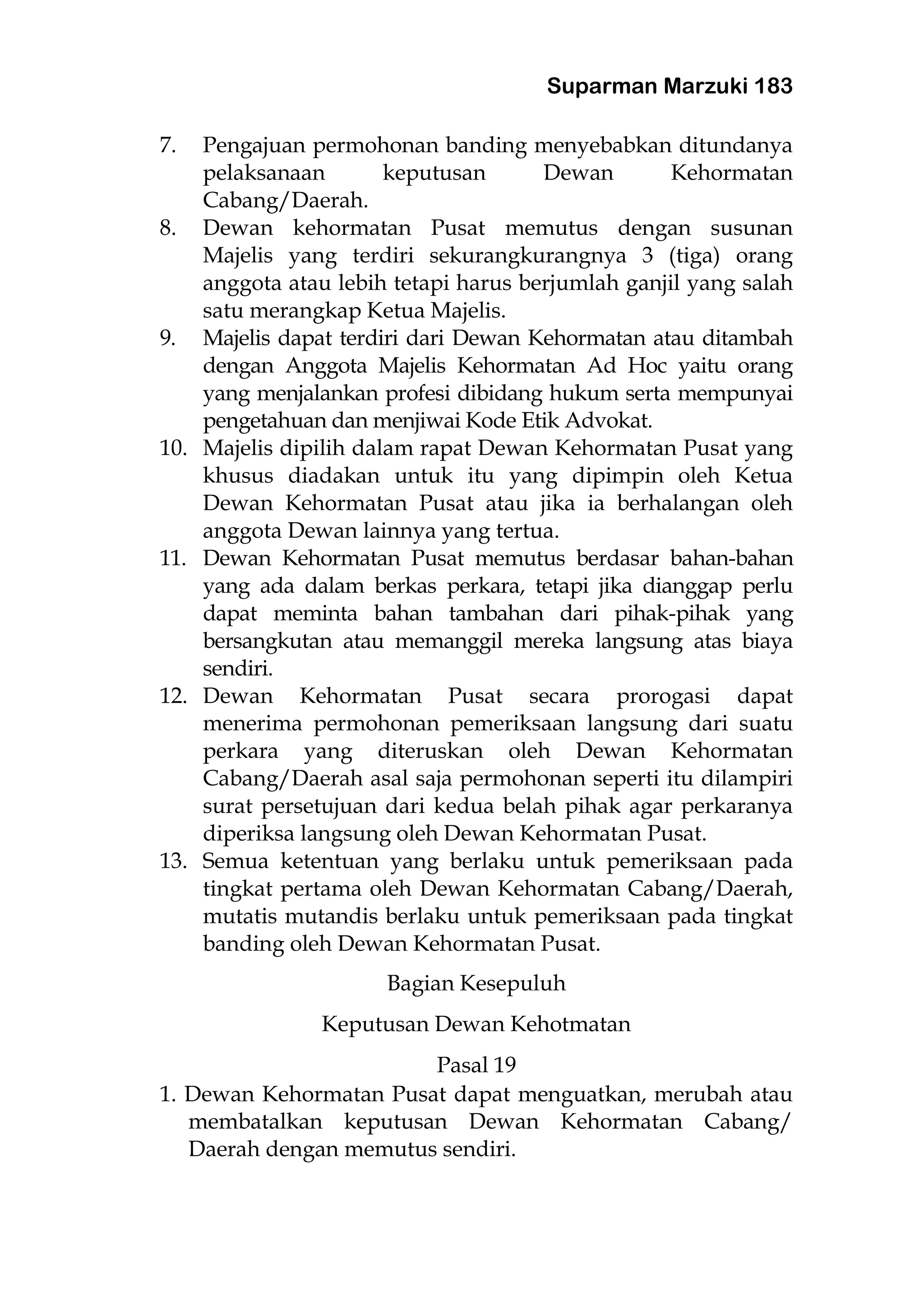 Suparman Marzuki 183
7. Pengajuan permohonan banding menyebabkan ditundanya
pelaksanaan keputusan Dewan Kehormatan
Cabang/Daerah.
8. Dewan kehormatan Pusat memutus dengan susunan
Majelis yang terdiri sekurangkurangnya 3 (tiga) orang
anggota atau lebih tetapi harus berjumlah ganjil yang salah
satu merangkap Ketua Majelis.
9. Majelis dapat terdiri dari Dewan Kehormatan atau ditambah
dengan Anggota Majelis Kehormatan Ad Hoc yaitu orang
yang menjalankan profesi dibidang hukum serta mempunyai
pengetahuan dan menjiwai Kode Etik Advokat.
10. Majelis dipilih dalam rapat Dewan Kehormatan Pusat yang
khusus diadakan untuk itu yang dipimpin oleh Ketua
Dewan Kehormatan Pusat atau jika ia berhalangan oleh
anggota Dewan lainnya yang tertua.
11. Dewan Kehormatan Pusat memutus berdasar bahan-bahan
yang ada dalam berkas perkara, tetapi jika dianggap perlu
dapat meminta bahan tambahan dari pihak-pihak yang
bersangkutan atau memanggil mereka langsung atas biaya
sendiri.
12. Dewan Kehormatan Pusat secara prorogasi dapat
menerima permohonan pemeriksaan langsung dari suatu
perkara yang diteruskan oleh Dewan Kehormatan
Cabang/Daerah asal saja permohonan seperti itu dilampiri
surat persetujuan dari kedua belah pihak agar perkaranya
diperiksa langsung oleh Dewan Kehormatan Pusat.
13. Semua ketentuan yang berlaku untuk pemeriksaan pada
tingkat pertama oleh Dewan Kehormatan Cabang/Daerah,
mutatis mutandis berlaku untuk pemeriksaan pada tingkat
banding oleh Dewan Kehormatan Pusat.
Bagian Kesepuluh
Keputusan Dewan Kehotmatan
Pasal 19
1. Dewan Kehormatan Pusat dapat menguatkan, merubah atau
membatalkan keputusan Dewan Kehormatan Cabang/
Daerah dengan memutus sendiri.
 