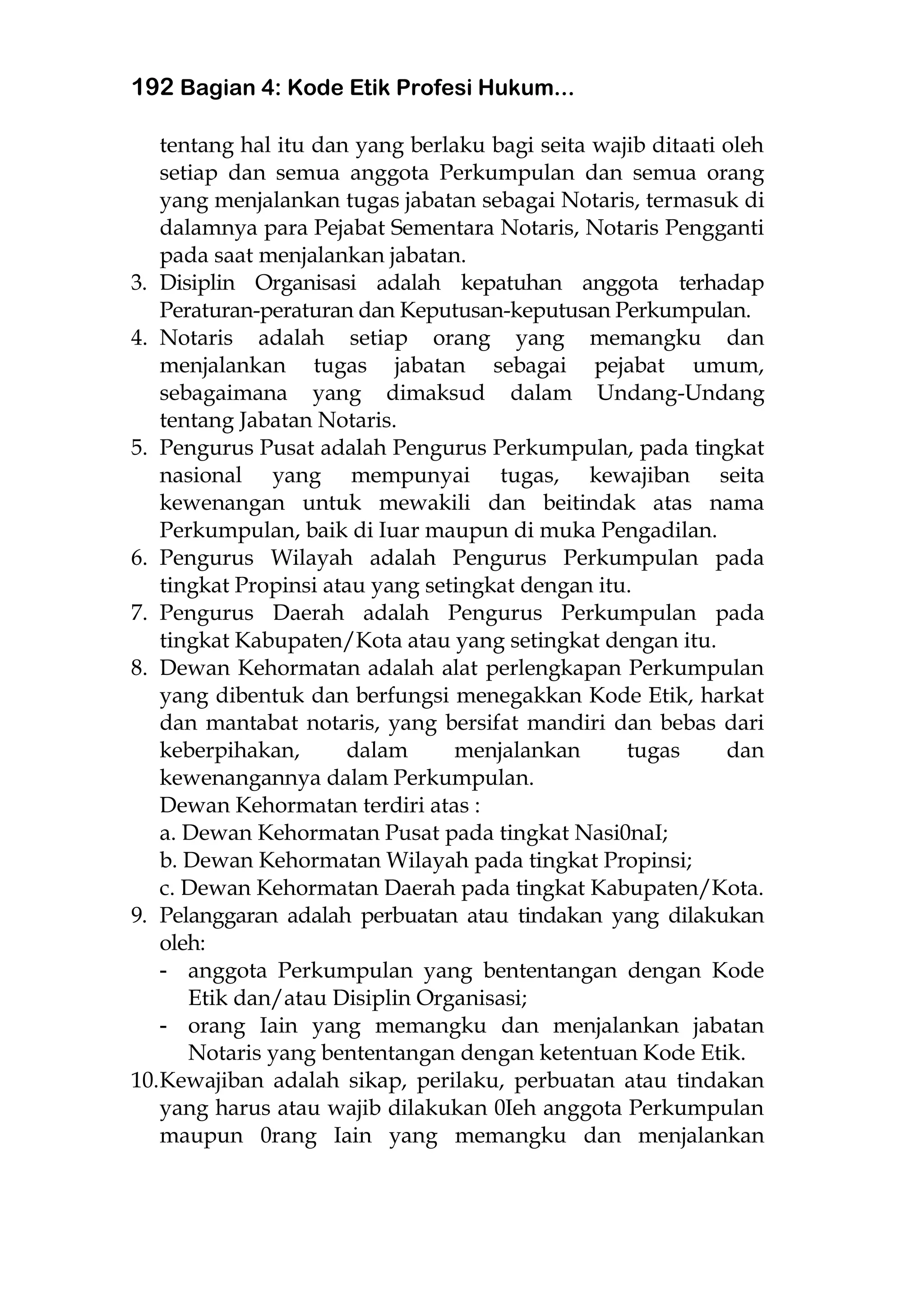 192 Bagian 4: Kode Etik Profesi Hukum...
tentang hal itu dan yang berlaku bagi seita wajib ditaati oleh
setiap dan semua anggota Perkumpulan dan semua orang
yang menjalankan tugas jabatan sebagai Notaris, termasuk di
dalamnya para Pejabat Sementara Notaris, Notaris Pengganti
pada saat menjalankan jabatan.
3. Disiplin Organisasi adalah kepatuhan anggota terhadap
Peraturan-peraturan dan Keputusan-keputusan Perkumpulan.
4. Notaris adalah setiap orang yang memangku dan
menjalankan tugas jabatan sebagai pejabat umum,
sebagaimana yang dimaksud dalam Undang-Undang
tentang Jabatan Notaris.
5. Pengurus Pusat adalah Pengurus Perkumpulan, pada tingkat
nasional yang mempunyai tugas, kewajiban seita
kewenangan untuk mewakili dan beitindak atas nama
Perkumpulan, baik di Iuar maupun di muka Pengadilan.
6. Pengurus Wilayah adalah Pengurus Perkumpulan pada
tingkat Propinsi atau yang setingkat dengan itu.
7. Pengurus Daerah adalah Pengurus Perkumpulan pada
tingkat Kabupaten/Kota atau yang setingkat dengan itu.
8. Dewan Kehormatan adalah alat perlengkapan Perkumpulan
yang dibentuk dan berfungsi menegakkan Kode Etik, harkat
dan mantabat notaris, yang bersifat mandiri dan bebas dari
keberpihakan, dalam menjalankan tugas dan
kewenangannya dalam Perkumpulan.
Dewan Kehormatan terdiri atas :
a. Dewan Kehormatan Pusat pada tingkat Nasi0naI;
b. Dewan Kehormatan Wilayah pada tingkat Propinsi;
c. Dewan Kehormatan Daerah pada tingkat Kabupaten/Kota.
9. Pelanggaran adalah perbuatan atau tindakan yang dilakukan
oleh:
- anggota Perkumpulan yang bententangan dengan Kode
Etik dan/atau Disiplin Organisasi;
- orang Iain yang memangku dan menjalankan jabatan
Notaris yang bententangan dengan ketentuan Kode Etik.
10.Kewajiban adalah sikap, perilaku, perbuatan atau tindakan
yang harus atau wajib dilakukan 0Ieh anggota Perkumpulan
maupun 0rang Iain yang memangku dan menjalankan
 