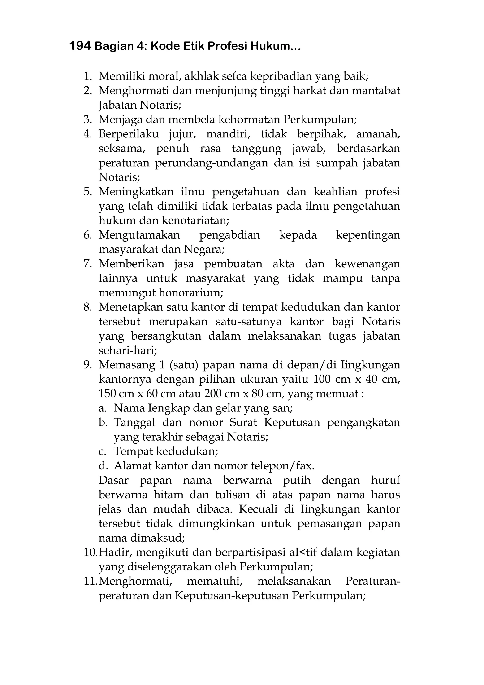 194 Bagian 4: Kode Etik Profesi Hukum...
1. Memiliki moral, akhlak sefca kepribadian yang baik;
2. Menghormati dan menjunjung tinggi harkat dan mantabat
Jabatan Notaris;
3. Menjaga dan membela kehormatan Perkumpulan;
4. Berperilaku jujur, mandiri, tidak berpihak, amanah,
seksama, penuh rasa tanggung jawab, berdasarkan
peraturan perundang-undangan dan isi sumpah jabatan
Notaris;
5. Meningkatkan ilmu pengetahuan dan keahlian profesi
yang telah dimiliki tidak terbatas pada ilmu pengetahuan
hukum dan kenotariatan;
6. Mengutamakan pengabdian kepada kepentingan
masyarakat dan Negara;
7. Memberikan jasa pembuatan akta dan kewenangan
Iainnya untuk masyarakat yang tidak mampu tanpa
memungut honorarium;
8. Menetapkan satu kantor di tempat kedudukan dan kantor
tersebut merupakan satu-satunya kantor bagi Notaris
yang bersangkutan dalam melaksanakan tugas jabatan
sehari-hari;
9. Memasang 1 (satu) papan nama di depan/di Iingkungan
kantornya dengan pilihan ukuran yaitu 100 cm x 40 cm,
150 cm x 60 cm atau 200 cm x 80 cm, yang memuat :
a. Nama Iengkap dan gelar yang san;
b. Tanggal dan nomor Surat Keputusan pengangkatan
yang terakhir sebagai Notaris;
c. Tempat kedudukan;
d. Alamat kantor dan nomor telepon/fax.
Dasar papan nama berwarna putih dengan huruf
berwarna hitam dan tulisan di atas papan nama harus
jelas dan mudah dibaca. Kecuali di Iingkungan kantor
tersebut tidak dimungkinkan untuk pemasangan papan
nama dimaksud;
10.Hadir, mengikuti dan berpartisipasi aI<tif dalam kegiatan
yang diselenggarakan oleh Perkumpulan;
11.Menghormati, mematuhi, melaksanakan Peraturan-
peraturan dan Keputusan-keputusan Perkumpulan;
 