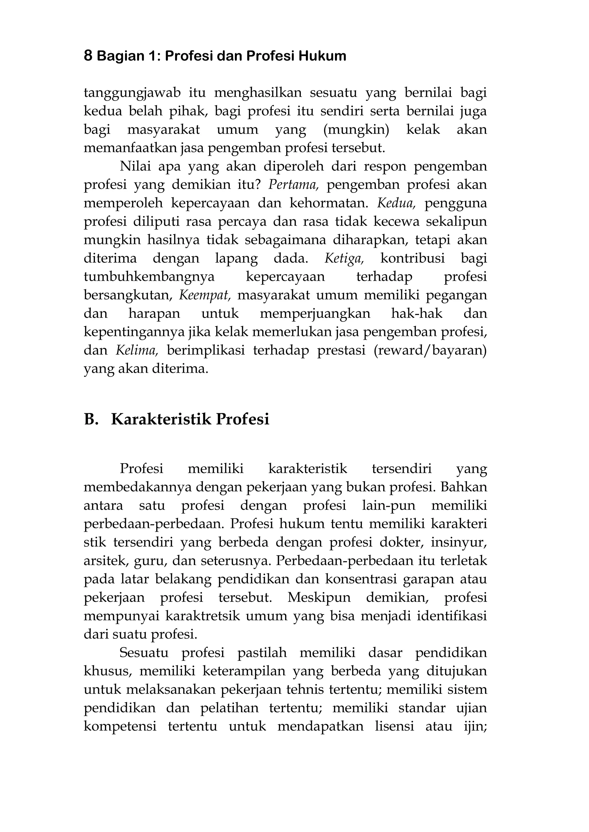 8 Bagian 1: Profesi dan Profesi Hukum
tanggungjawab itu menghasilkan sesuatu yang bernilai bagi
kedua belah pihak, bagi profesi itu sendiri serta bernilai juga
bagi masyarakat umum yang (mungkin) kelak akan
memanfaatkan jasa pengemban profesi tersebut.
Nilai apa yang akan diperoleh dari respon pengemban
profesi yang demikian itu? Pertama, pengemban profesi akan
memperoleh kepercayaan dan kehormatan. Kedua, pengguna
profesi diliputi rasa percaya dan rasa tidak kecewa sekalipun
mungkin hasilnya tidak sebagaimana diharapkan, tetapi akan
diterima dengan lapang dada. Ketiga, kontribusi bagi
tumbuhkembangnya kepercayaan terhadap profesi
bersangkutan, Keempat, masyarakat umum memiliki pegangan
dan harapan untuk memperjuangkan hak-hak dan
kepentingannya jika kelak memerlukan jasa pengemban profesi,
dan Kelima, berimplikasi terhadap prestasi (reward/bayaran)
yang akan diterima.
B. Karakteristik Profesi
Profesi memiliki karakteristik tersendiri yang
membedakannya dengan pekerjaan yang bukan profesi. Bahkan
antara satu profesi dengan profesi lain-pun memiliki
perbedaan-perbedaan. Profesi hukum tentu memiliki karakteri
stik tersendiri yang berbeda dengan profesi dokter, insinyur,
arsitek, guru, dan seterusnya. Perbedaan-perbedaan itu terletak
pada latar belakang pendidikan dan konsentrasi garapan atau
pekerjaan profesi tersebut. Meskipun demikian, profesi
mempunyai karaktretsik umum yang bisa menjadi identifikasi
dari suatu profesi.
Sesuatu profesi pastilah memiliki dasar pendidikan
khusus, memiliki keterampilan yang berbeda yang ditujukan
untuk melaksanakan pekerjaan tehnis tertentu; memiliki sistem
pendidikan dan pelatihan tertentu; memiliki standar ujian
kompetensi tertentu untuk mendapatkan lisensi atau ijin;
 