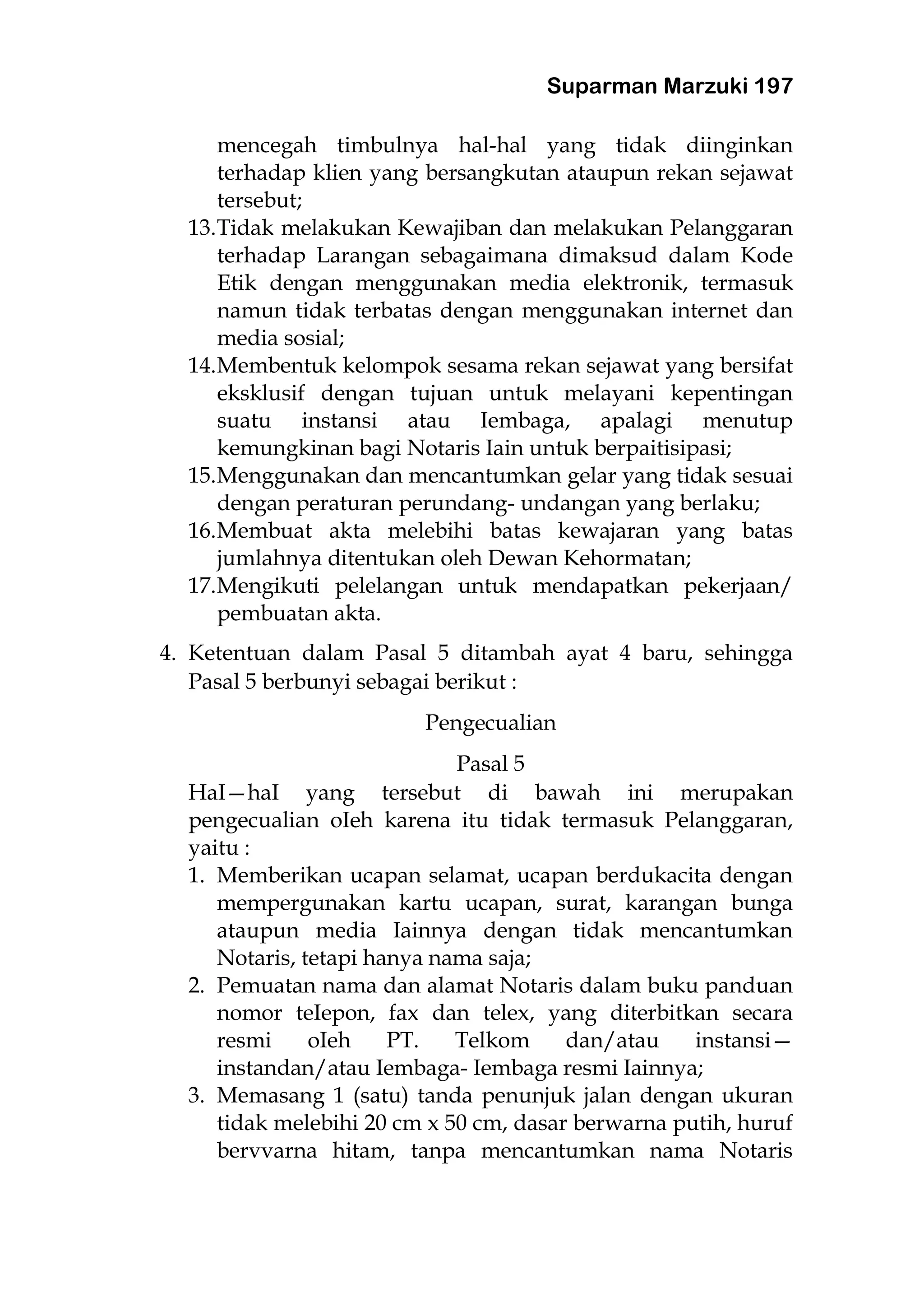 Suparman Marzuki 197
mencegah timbulnya hal-hal yang tidak diinginkan
terhadap klien yang bersangkutan ataupun rekan sejawat
tersebut;
13.Tidak melakukan Kewajiban dan melakukan Pelanggaran
terhadap Larangan sebagaimana dimaksud dalam Kode
Etik dengan menggunakan media elektronik, termasuk
namun tidak terbatas dengan menggunakan internet dan
media sosial;
14.Membentuk kelompok sesama rekan sejawat yang bersifat
eksklusif dengan tujuan untuk melayani kepentingan
suatu instansi atau Iembaga, apalagi menutup
kemungkinan bagi Notaris Iain untuk berpaitisipasi;
15.Menggunakan dan mencantumkan gelar yang tidak sesuai
dengan peraturan perundang- undangan yang berlaku;
16.Membuat akta melebihi batas kewajaran yang batas
jumlahnya ditentukan oleh Dewan Kehormatan;
17.Mengikuti pelelangan untuk mendapatkan pekerjaan/
pembuatan akta.
4. Ketentuan dalam Pasal 5 ditambah ayat 4 baru, sehingga
Pasal 5 berbunyi sebagai berikut :
Pengecualian
Pasal 5
HaI—haI yang tersebut di bawah ini merupakan
pengecualian oIeh karena itu tidak termasuk Pelanggaran,
yaitu :
1. Memberikan ucapan selamat, ucapan berdukacita dengan
mempergunakan kartu ucapan, surat, karangan bunga
ataupun media Iainnya dengan tidak mencantumkan
Notaris, tetapi hanya nama saja;
2. Pemuatan nama dan alamat Notaris dalam buku panduan
nomor teIepon, fax dan telex, yang diterbitkan secara
resmi oIeh PT. Telkom dan/atau instansi—
instandan/atau Iembaga- Iembaga resmi Iainnya;
3. Memasang 1 (satu) tanda penunjuk jalan dengan ukuran
tidak melebihi 20 cm x 50 cm, dasar berwarna putih, huruf
bervvarna hitam, tanpa mencantumkan nama Notaris
 