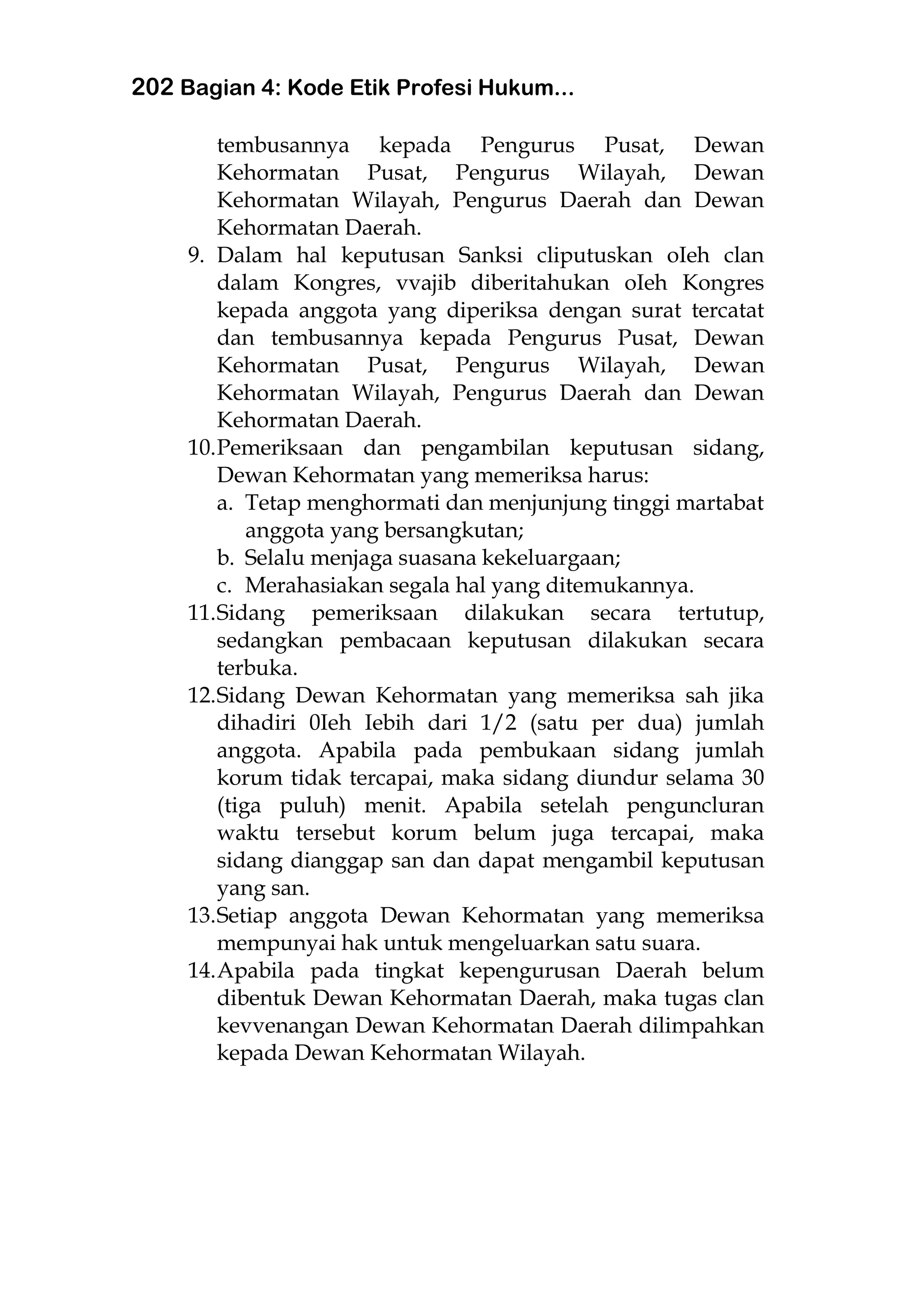202 Bagian 4: Kode Etik Profesi Hukum...
tembusannya kepada Pengurus Pusat, Dewan
Kehormatan Pusat, Pengurus Wilayah, Dewan
Kehormatan Wilayah, Pengurus Daerah dan Dewan
Kehormatan Daerah.
9. Dalam hal keputusan Sanksi cliputuskan oIeh clan
dalam Kongres, vvajib diberitahukan oIeh Kongres
kepada anggota yang diperiksa dengan surat tercatat
dan tembusannya kepada Pengurus Pusat, Dewan
Kehormatan Pusat, Pengurus Wilayah, Dewan
Kehormatan Wilayah, Pengurus Daerah dan Dewan
Kehormatan Daerah.
10.Pemeriksaan dan pengambilan keputusan sidang,
Dewan Kehormatan yang memeriksa harus:
a. Tetap menghormati dan menjunjung tinggi martabat
anggota yang bersangkutan;
b. Selalu menjaga suasana kekeluargaan;
c. Merahasiakan segala hal yang ditemukannya.
11.Sidang pemeriksaan dilakukan secara tertutup,
sedangkan pembacaan keputusan dilakukan secara
terbuka.
12.Sidang Dewan Kehormatan yang memeriksa sah jika
dihadiri 0Ieh Iebih dari 1/2 (satu per dua) jumlah
anggota. Apabila pada pembukaan sidang jumlah
korum tidak tercapai, maka sidang diundur selama 30
(tiga puluh) menit. Apabila setelah penguncluran
waktu tersebut korum belum juga tercapai, maka
sidang dianggap san dan dapat mengambil keputusan
yang san.
13.Setiap anggota Dewan Kehormatan yang memeriksa
mempunyai hak untuk mengeluarkan satu suara.
14.Apabila pada tingkat kepengurusan Daerah belum
dibentuk Dewan Kehormatan Daerah, maka tugas clan
kevvenangan Dewan Kehormatan Daerah dilimpahkan
kepada Dewan Kehormatan Wilayah.
 