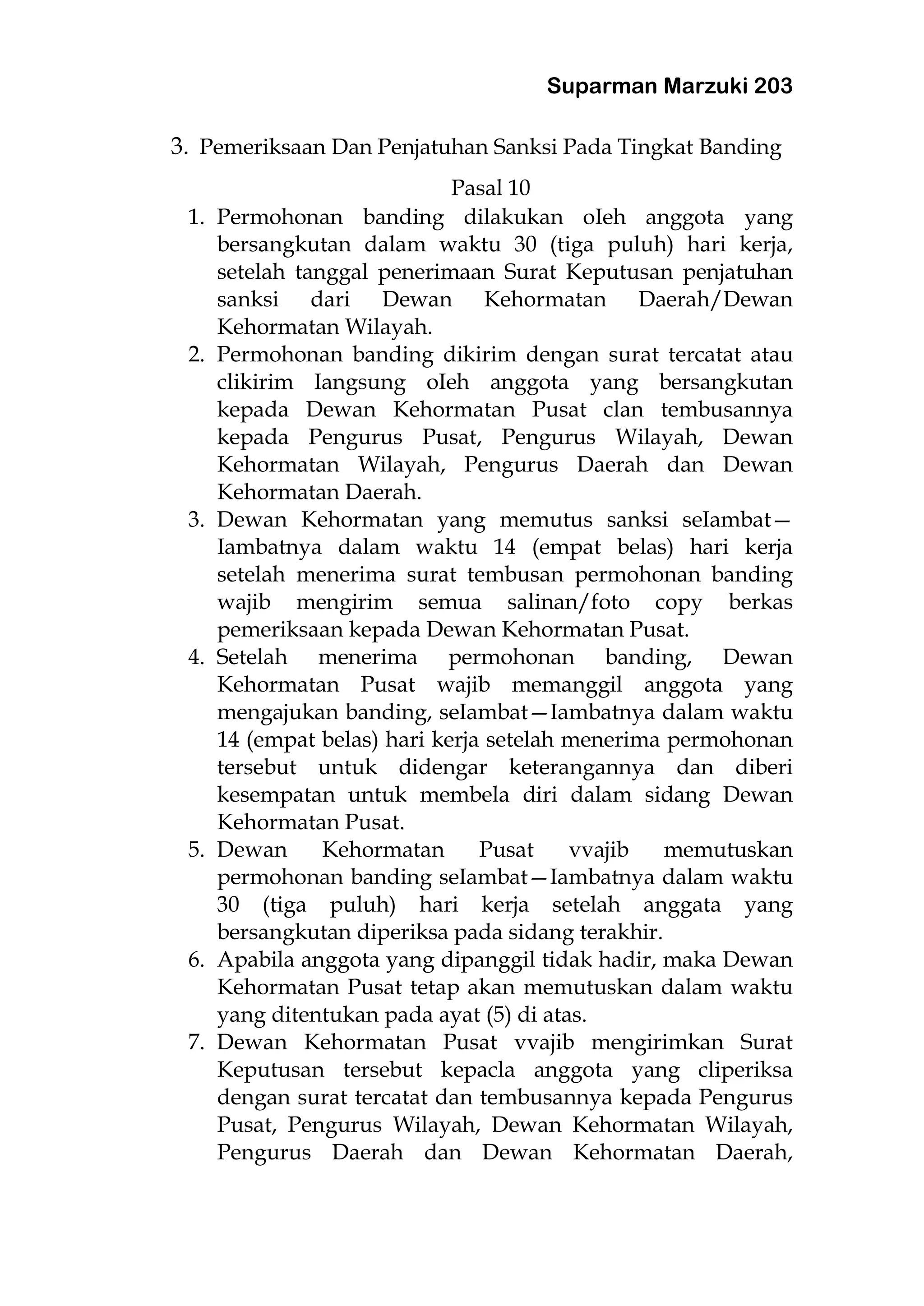 Suparman Marzuki 203
3. Pemeriksaan Dan Penjatuhan Sanksi Pada Tingkat Banding
Pasal 10
1. Permohonan banding dilakukan oIeh anggota yang
bersangkutan dalam waktu 30 (tiga puluh) hari kerja,
setelah tanggal penerimaan Surat Keputusan penjatuhan
sanksi dari Dewan Kehormatan Daerah/Dewan
Kehormatan Wilayah.
2. Permohonan banding dikirim dengan surat tercatat atau
clikirim Iangsung oIeh anggota yang bersangkutan
kepada Dewan Kehormatan Pusat clan tembusannya
kepada Pengurus Pusat, Pengurus Wilayah, Dewan
Kehormatan Wilayah, Pengurus Daerah dan Dewan
Kehormatan Daerah.
3. Dewan Kehormatan yang memutus sanksi seIambat—
Iambatnya dalam waktu 14 (empat belas) hari kerja
setelah menerima surat tembusan permohonan banding
wajib mengirim semua salinan/foto copy berkas
pemeriksaan kepada Dewan Kehormatan Pusat.
4. Setelah menerima permohonan banding, Dewan
Kehormatan Pusat wajib memanggil anggota yang
mengajukan banding, seIambat—Iambatnya dalam waktu
14 (empat belas) hari kerja setelah menerima permohonan
tersebut untuk didengar keterangannya dan diberi
kesempatan untuk membela diri dalam sidang Dewan
Kehormatan Pusat.
5. Dewan Kehormatan Pusat vvajib memutuskan
permohonan banding seIambat—Iambatnya dalam waktu
30 (tiga puluh) hari kerja setelah anggata yang
bersangkutan diperiksa pada sidang terakhir.
6. Apabila anggota yang dipanggil tidak hadir, maka Dewan
Kehormatan Pusat tetap akan memutuskan dalam waktu
yang ditentukan pada ayat (5) di atas.
7. Dewan Kehormatan Pusat vvajib mengirimkan Surat
Keputusan tersebut kepacla anggota yang cliperiksa
dengan surat tercatat dan tembusannya kepada Pengurus
Pusat, Pengurus Wilayah, Dewan Kehormatan Wilayah,
Pengurus Daerah dan Dewan Kehormatan Daerah,
 