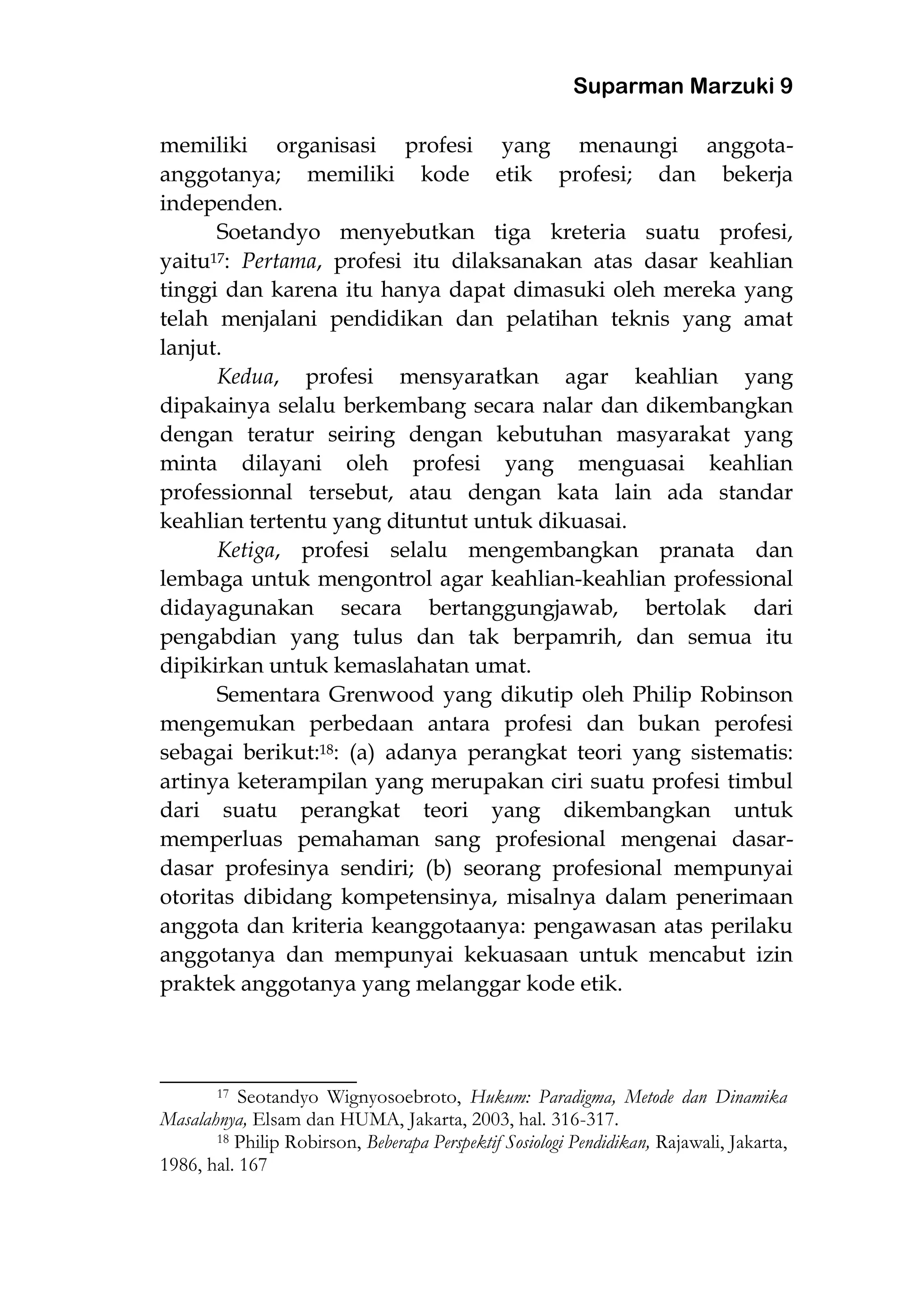 Suparman Marzuki 9
memiliki organisasi profesi yang menaungi anggota-
anggotanya; memiliki kode etik profesi; dan bekerja
independen.
Soetandyo menyebutkan tiga kreteria suatu profesi,
yaitu17: Pertama, profesi itu dilaksanakan atas dasar keahlian
tinggi dan karena itu hanya dapat dimasuki oleh mereka yang
telah menjalani pendidikan dan pelatihan teknis yang amat
lanjut.
Kedua, profesi mensyaratkan agar keahlian yang
dipakainya selalu berkembang secara nalar dan dikembangkan
dengan teratur seiring dengan kebutuhan masyarakat yang
minta dilayani oleh profesi yang menguasai keahlian
professionnal tersebut, atau dengan kata lain ada standar
keahlian tertentu yang dituntut untuk dikuasai.
Ketiga, profesi selalu mengembangkan pranata dan
lembaga untuk mengontrol agar keahlian-keahlian professional
didayagunakan secara bertanggungjawab, bertolak dari
pengabdian yang tulus dan tak berpamrih, dan semua itu
dipikirkan untuk kemaslahatan umat.
Sementara Grenwood yang dikutip oleh Philip Robinson
mengemukan perbedaan antara profesi dan bukan perofesi
sebagai berikut:18: (a) adanya perangkat teori yang sistematis:
artinya keterampilan yang merupakan ciri suatu profesi timbul
dari suatu perangkat teori yang dikembangkan untuk
memperluas pemahaman sang profesional mengenai dasar-
dasar profesinya sendiri; (b) seorang profesional mempunyai
otoritas dibidang kompetensinya, misalnya dalam penerimaan
anggota dan kriteria keanggotaanya: pengawasan atas perilaku
anggotanya dan mempunyai kekuasaan untuk mencabut izin
praktek anggotanya yang melanggar kode etik.
________________________
17 Seotandyo Wignyosoebroto, Hukum: Paradigma, Metode dan Dinamika
Masalahnya, Elsam dan HUMA, Jakarta, 2003, hal. 316-317.
18 Philip Robirson, Beberapa Perspektif Sosiologi Pendidikan, Rajawali, Jakarta,
1986, hal. 167
 