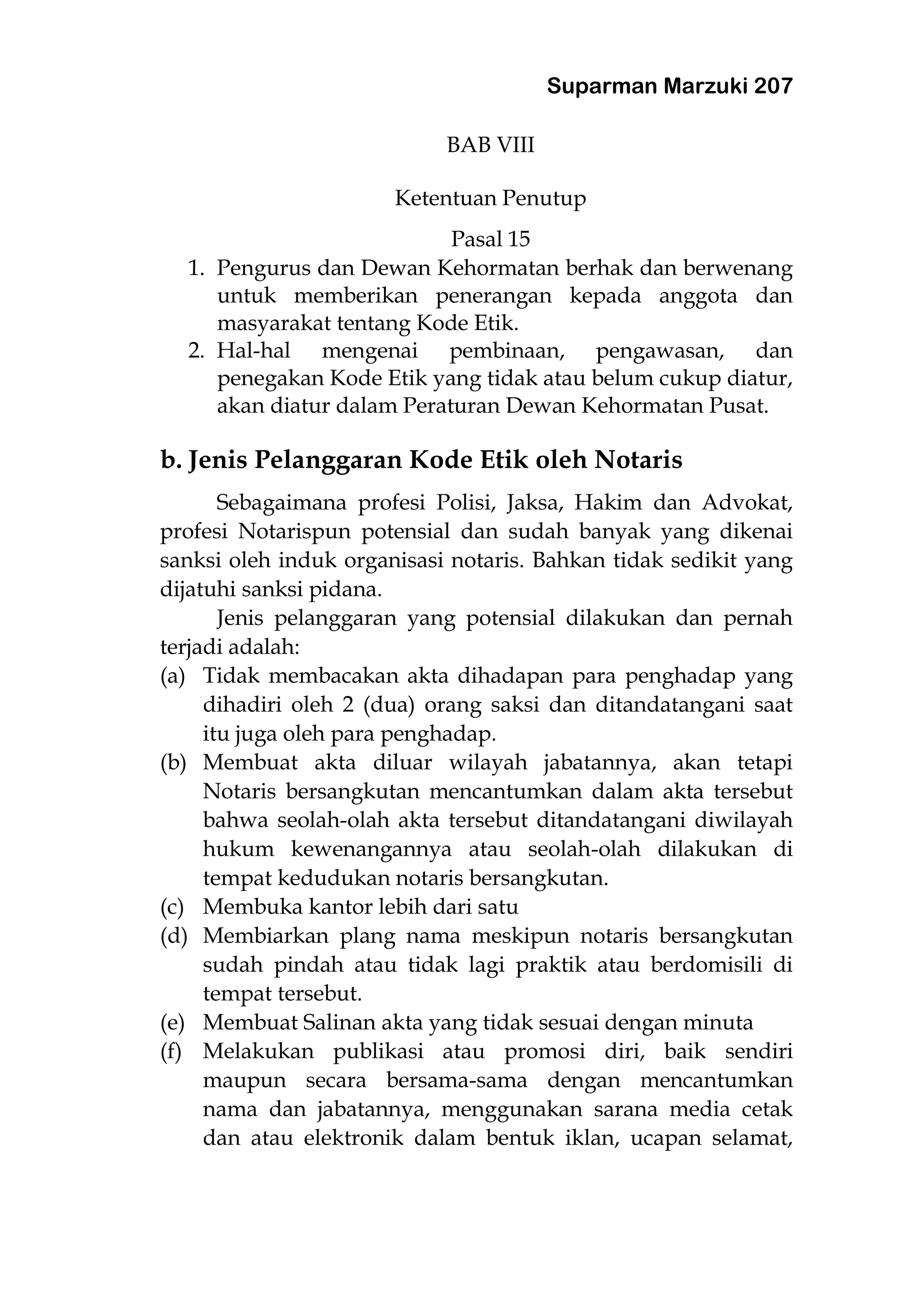 Suparman Marzuki 207
BAB VIII
Ketentuan Penutup
Pasal 15
1. Pengurus dan Dewan Kehormatan berhak dan berwenang
untuk memberikan penerangan kepada anggota dan
masyarakat tentang Kode Etik.
2. Hal-hal mengenai pembinaan, pengawasan, dan
penegakan Kode Etik yang tidak atau belum cukup diatur,
akan diatur dalam Peraturan Dewan Kehormatan Pusat.
b. Jenis Pelanggaran Kode Etik oleh Notaris
Sebagaimana profesi Polisi, Jaksa, Hakim dan Advokat,
profesi Notarispun potensial dan sudah banyak yang dikenai
sanksi oleh induk organisasi notaris. Bahkan tidak sedikit yang
dijatuhi sanksi pidana.
Jenis pelanggaran yang potensial dilakukan dan pernah
terjadi adalah:
(a) Tidak membacakan akta dihadapan para penghadap yang
dihadiri oleh 2 (dua) orang saksi dan ditandatangani saat
itu juga oleh para penghadap.
(b) Membuat akta diluar wilayah jabatannya, akan tetapi
Notaris bersangkutan mencantumkan dalam akta tersebut
bahwa seolah-olah akta tersebut ditandatangani diwilayah
hukum kewenangannya atau seolah-olah dilakukan di
tempat kedudukan notaris bersangkutan.
(c) Membuka kantor lebih dari satu
(d) Membiarkan plang nama meskipun notaris bersangkutan
sudah pindah atau tidak lagi praktik atau berdomisili di
tempat tersebut.
(e) Membuat Salinan akta yang tidak sesuai dengan minuta
(f) Melakukan publikasi atau promosi diri, baik sendiri
maupun secara bersama-sama dengan mencantumkan
nama dan jabatannya, menggunakan sarana media cetak
dan atau elektronik dalam bentuk iklan, ucapan selamat,
 