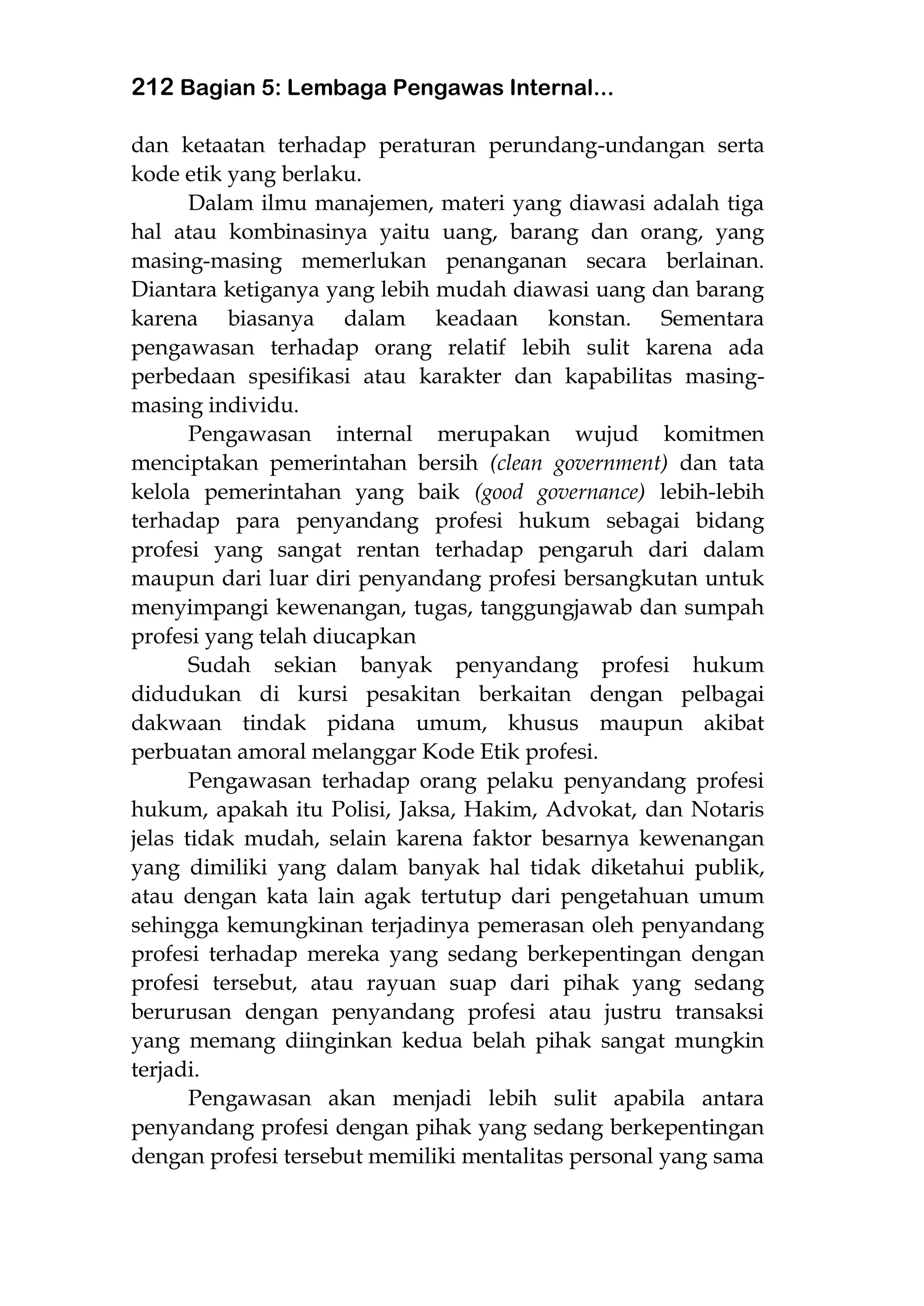 212 Bagian 5: Lembaga Pengawas Internal...
dan ketaatan terhadap peraturan perundang-undangan serta
kode etik yang berlaku.
Dalam ilmu manajemen, materi yang diawasi adalah tiga
hal atau kombinasinya yaitu uang, barang dan orang, yang
masing-masing memerlukan penanganan secara berlainan.
Diantara ketiganya yang lebih mudah diawasi uang dan barang
karena biasanya dalam keadaan konstan. Sementara
pengawasan terhadap orang relatif lebih sulit karena ada
perbedaan spesifikasi atau karakter dan kapabilitas masing-
masing individu.
Pengawasan internal merupakan wujud komitmen
menciptakan pemerintahan bersih (clean government) dan tata
kelola pemerintahan yang baik (good governance) lebih-lebih
terhadap para penyandang profesi hukum sebagai bidang
profesi yang sangat rentan terhadap pengaruh dari dalam
maupun dari luar diri penyandang profesi bersangkutan untuk
menyimpangi kewenangan, tugas, tanggungjawab dan sumpah
profesi yang telah diucapkan
Sudah sekian banyak penyandang profesi hukum
didudukan di kursi pesakitan berkaitan dengan pelbagai
dakwaan tindak pidana umum, khusus maupun akibat
perbuatan amoral melanggar Kode Etik profesi.
Pengawasan terhadap orang pelaku penyandang profesi
hukum, apakah itu Polisi, Jaksa, Hakim, Advokat, dan Notaris
jelas tidak mudah, selain karena faktor besarnya kewenangan
yang dimiliki yang dalam banyak hal tidak diketahui publik,
atau dengan kata lain agak tertutup dari pengetahuan umum
sehingga kemungkinan terjadinya pemerasan oleh penyandang
profesi terhadap mereka yang sedang berkepentingan dengan
profesi tersebut, atau rayuan suap dari pihak yang sedang
berurusan dengan penyandang profesi atau justru transaksi
yang memang diinginkan kedua belah pihak sangat mungkin
terjadi.
Pengawasan akan menjadi lebih sulit apabila antara
penyandang profesi dengan pihak yang sedang berkepentingan
dengan profesi tersebut memiliki mentalitas personal yang sama
 