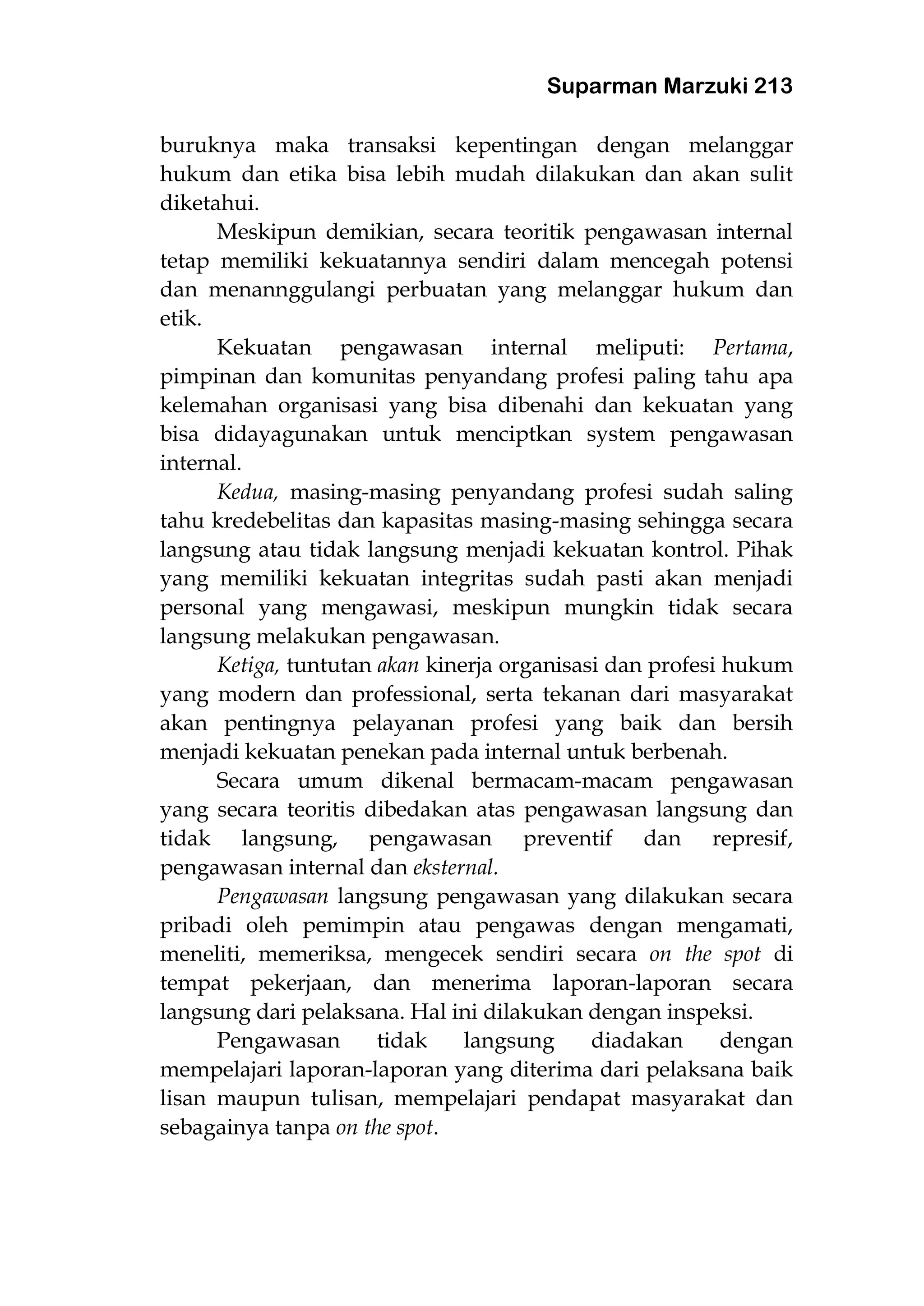 Suparman Marzuki 213
buruknya maka transaksi kepentingan dengan melanggar
hukum dan etika bisa lebih mudah dilakukan dan akan sulit
diketahui.
Meskipun demikian, secara teoritik pengawasan internal
tetap memiliki kekuatannya sendiri dalam mencegah potensi
dan menannggulangi perbuatan yang melanggar hukum dan
etik.
Kekuatan pengawasan internal meliputi: Pertama,
pimpinan dan komunitas penyandang profesi paling tahu apa
kelemahan organisasi yang bisa dibenahi dan kekuatan yang
bisa didayagunakan untuk menciptkan system pengawasan
internal.
Kedua, masing-masing penyandang profesi sudah saling
tahu kredebelitas dan kapasitas masing-masing sehingga secara
langsung atau tidak langsung menjadi kekuatan kontrol. Pihak
yang memiliki kekuatan integritas sudah pasti akan menjadi
personal yang mengawasi, meskipun mungkin tidak secara
langsung melakukan pengawasan.
Ketiga, tuntutan akan kinerja organisasi dan profesi hukum
yang modern dan professional, serta tekanan dari masyarakat
akan pentingnya pelayanan profesi yang baik dan bersih
menjadi kekuatan penekan pada internal untuk berbenah.
Secara umum dikenal bermacam-macam pengawasan
yang secara teoritis dibedakan atas pengawasan langsung dan
tidak langsung, pengawasan preventif dan represif,
pengawasan internal dan eksternal.
Pengawasan langsung pengawasan yang dilakukan secara
pribadi oleh pemimpin atau pengawas dengan mengamati,
meneliti, memeriksa, mengecek sendiri secara on the spot di
tempat pekerjaan, dan menerima laporan-laporan secara
langsung dari pelaksana. Hal ini dilakukan dengan inspeksi.
Pengawasan tidak langsung diadakan dengan
mempelajari laporan-laporan yang diterima dari pelaksana baik
lisan maupun tulisan, mempelajari pendapat masyarakat dan
sebagainya tanpa on the spot.
 
