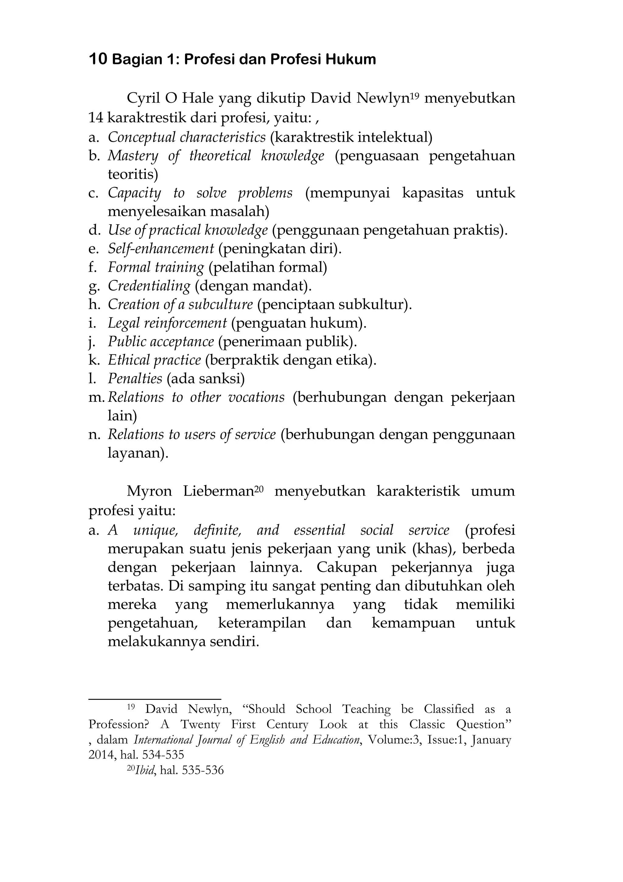 10 Bagian 1: Profesi dan Profesi Hukum
Cyril O Hale yang dikutip David Newlyn19 menyebutkan
14 karaktrestik dari profesi, yaitu: ,
a. Conceptual characteristics (karaktrestik intelektual)
b. Mastery of theoretical knowledge (penguasaan pengetahuan
teoritis)
c. Capacity to solve problems (mempunyai kapasitas untuk
menyelesaikan masalah)
d. Use of practical knowledge (penggunaan pengetahuan praktis).
e. Self-enhancement (peningkatan diri).
f. Formal training (pelatihan formal)
g. Credentialing (dengan mandat).
h. Creation of a subculture (penciptaan subkultur).
i. Legal reinforcement (penguatan hukum).
j. Public acceptance (penerimaan publik).
k. Ethical practice (berpraktik dengan etika).
l. Penalties (ada sanksi)
m. Relations to other vocations (berhubungan dengan pekerjaan
lain)
n. Relations to users of service (berhubungan dengan penggunaan
layanan).
Myron Lieberman20 menyebutkan karakteristik umum
profesi yaitu:
a. A unique, definite, and essential social service (profesi
merupakan suatu jenis pekerjaan yang unik (khas), berbeda
dengan pekerjaan lainnya. Cakupan pekerjannya juga
terbatas. Di samping itu sangat penting dan dibutuhkan oleh
mereka yang memerlukannya yang tidak memiliki
pengetahuan, keterampilan dan kemampuan untuk
melakukannya sendiri.
________________________
19 David Newlyn, “Should School Teaching be Classified as a
Profession? A Twenty First Century Look at this Classic Question”
, dalam International Journal of English and Education, Volume:3, Issue:1, January
2014, hal. 534-535
20Ibid, hal. 535-536
 