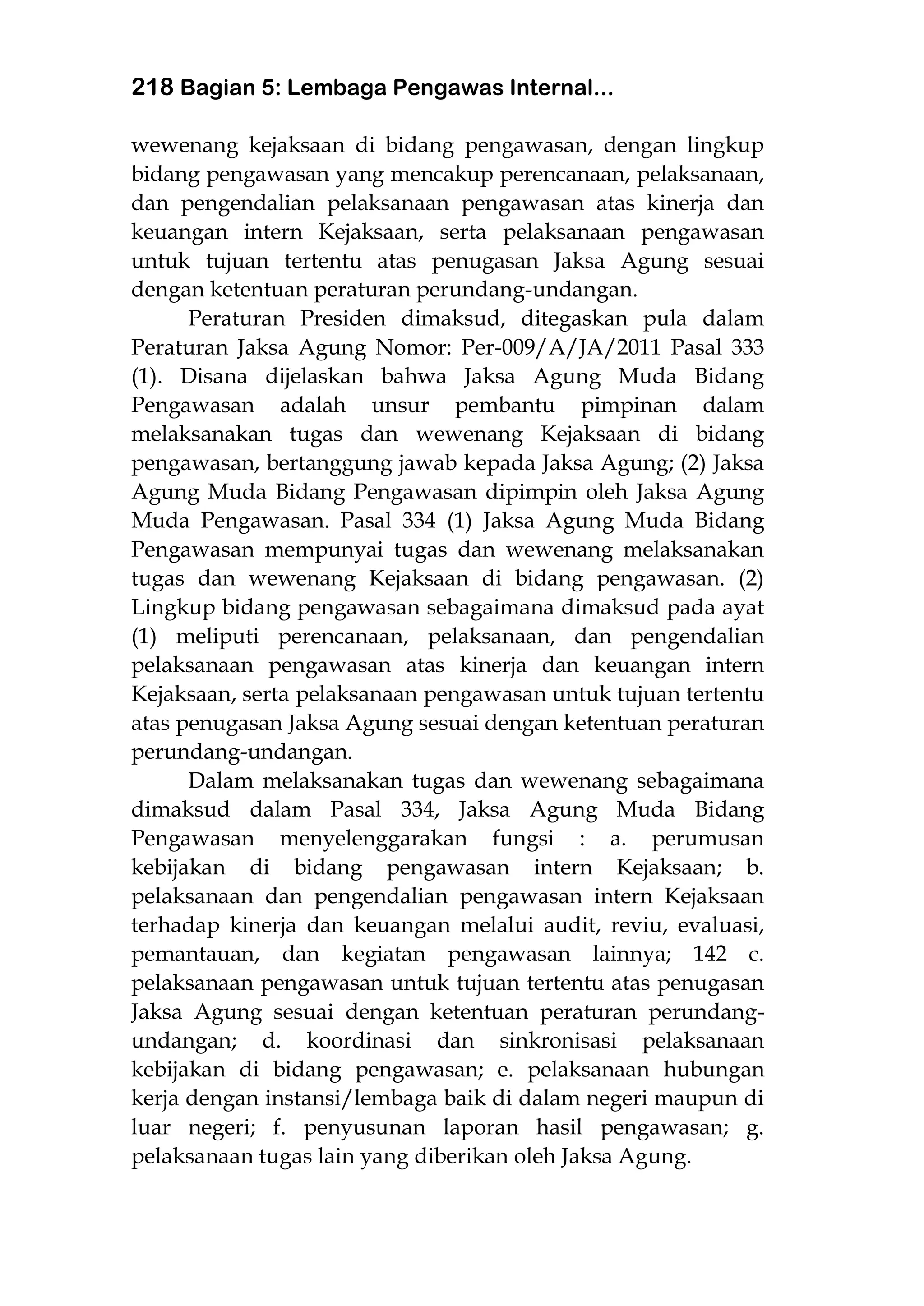 218 Bagian 5: Lembaga Pengawas Internal...
wewenang kejaksaan di bidang pengawasan, dengan lingkup
bidang pengawasan yang mencakup perencanaan, pelaksanaan,
dan pengendalian pelaksanaan pengawasan atas kinerja dan
keuangan intern Kejaksaan, serta pelaksanaan pengawasan
untuk tujuan tertentu atas penugasan Jaksa Agung sesuai
dengan ketentuan peraturan perundang-undangan.
Peraturan Presiden dimaksud, ditegaskan pula dalam
Peraturan Jaksa Agung Nomor: Per-009/A/JA/2011 Pasal 333
(1). Disana dijelaskan bahwa Jaksa Agung Muda Bidang
Pengawasan adalah unsur pembantu pimpinan dalam
melaksanakan tugas dan wewenang Kejaksaan di bidang
pengawasan, bertanggung jawab kepada Jaksa Agung; (2) Jaksa
Agung Muda Bidang Pengawasan dipimpin oleh Jaksa Agung
Muda Pengawasan. Pasal 334 (1) Jaksa Agung Muda Bidang
Pengawasan mempunyai tugas dan wewenang melaksanakan
tugas dan wewenang Kejaksaan di bidang pengawasan. (2)
Lingkup bidang pengawasan sebagaimana dimaksud pada ayat
(1) meliputi perencanaan, pelaksanaan, dan pengendalian
pelaksanaan pengawasan atas kinerja dan keuangan intern
Kejaksaan, serta pelaksanaan pengawasan untuk tujuan tertentu
atas penugasan Jaksa Agung sesuai dengan ketentuan peraturan
perundang-undangan.
Dalam melaksanakan tugas dan wewenang sebagaimana
dimaksud dalam Pasal 334, Jaksa Agung Muda Bidang
Pengawasan menyelenggarakan fungsi : a. perumusan
kebijakan di bidang pengawasan intern Kejaksaan; b.
pelaksanaan dan pengendalian pengawasan intern Kejaksaan
terhadap kinerja dan keuangan melalui audit, reviu, evaluasi,
pemantauan, dan kegiatan pengawasan lainnya; 142 c.
pelaksanaan pengawasan untuk tujuan tertentu atas penugasan
Jaksa Agung sesuai dengan ketentuan peraturan perundang-
undangan; d. koordinasi dan sinkronisasi pelaksanaan
kebijakan di bidang pengawasan; e. pelaksanaan hubungan
kerja dengan instansi/lembaga baik di dalam negeri maupun di
luar negeri; f. penyusunan laporan hasil pengawasan; g.
pelaksanaan tugas lain yang diberikan oleh Jaksa Agung.
 
