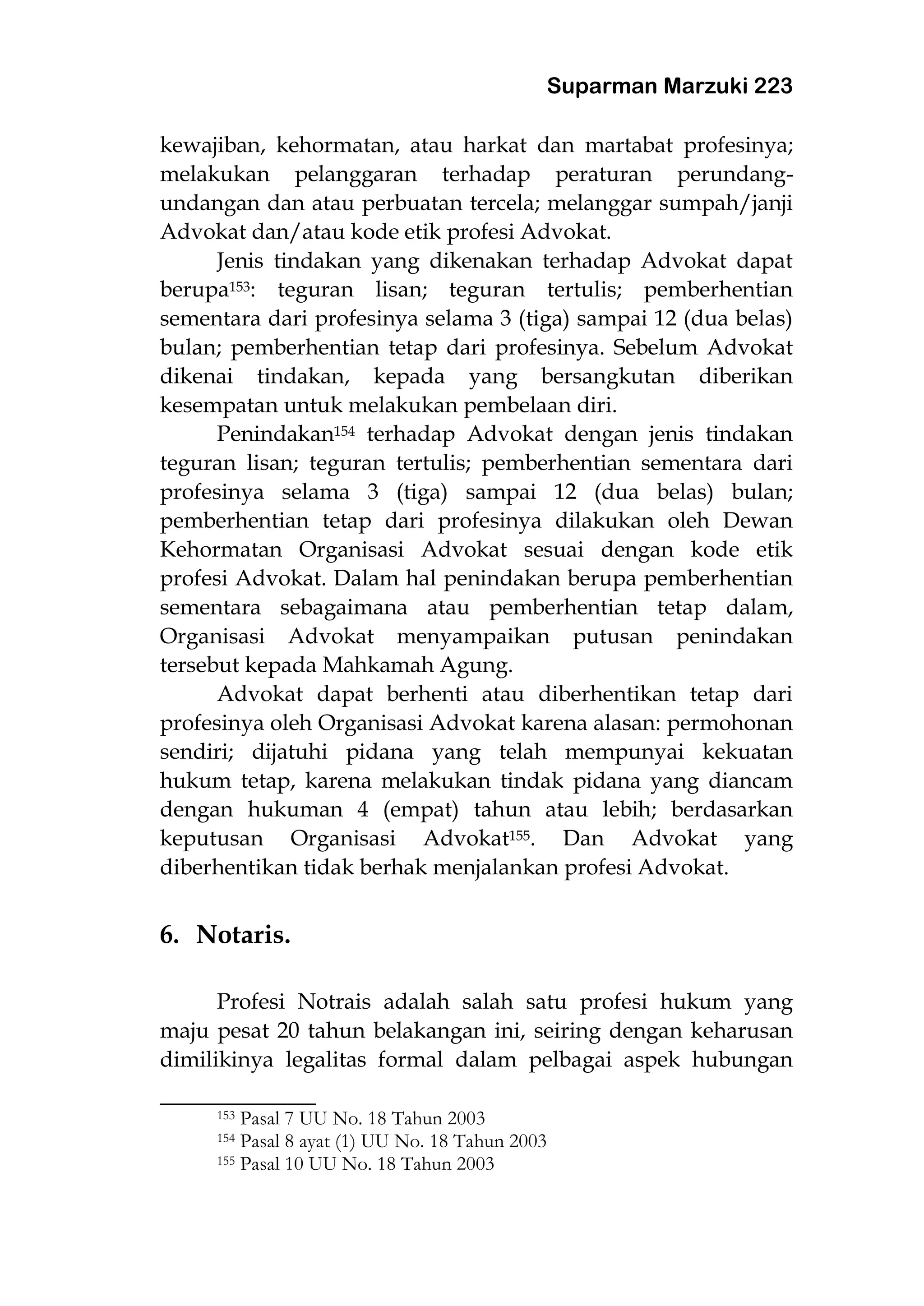 Suparman Marzuki 223
kewajiban, kehormatan, atau harkat dan martabat profesinya;
melakukan pelanggaran terhadap peraturan perundang-
undangan dan atau perbuatan tercela; melanggar sumpah/janji
Advokat dan/atau kode etik profesi Advokat.
Jenis tindakan yang dikenakan terhadap Advokat dapat
berupa153: teguran lisan; teguran tertulis; pemberhentian
sementara dari profesinya selama 3 (tiga) sampai 12 (dua belas)
bulan; pemberhentian tetap dari profesinya. Sebelum Advokat
dikenai tindakan, kepada yang bersangkutan diberikan
kesempatan untuk melakukan pembelaan diri.
Penindakan154 terhadap Advokat dengan jenis tindakan
teguran lisan; teguran tertulis; pemberhentian sementara dari
profesinya selama 3 (tiga) sampai 12 (dua belas) bulan;
pemberhentian tetap dari profesinya dilakukan oleh Dewan
Kehormatan Organisasi Advokat sesuai dengan kode etik
profesi Advokat. Dalam hal penindakan berupa pemberhentian
sementara sebagaimana atau pemberhentian tetap dalam,
Organisasi Advokat menyampaikan putusan penindakan
tersebut kepada Mahkamah Agung.
Advokat dapat berhenti atau diberhentikan tetap dari
profesinya oleh Organisasi Advokat karena alasan: permohonan
sendiri; dijatuhi pidana yang telah mempunyai kekuatan
hukum tetap, karena melakukan tindak pidana yang diancam
dengan hukuman 4 (empat) tahun atau lebih; berdasarkan
keputusan Organisasi Advokat155. Dan Advokat yang
diberhentikan tidak berhak menjalankan profesi Advokat.
6. Notaris.
Profesi Notrais adalah salah satu profesi hukum yang
maju pesat 20 tahun belakangan ini, seiring dengan keharusan
dimilikinya legalitas formal dalam pelbagai aspek hubungan
___________________
153 Pasal 7 UU No. 18 Tahun 2003
154 Pasal 8 ayat (1) UU No. 18 Tahun 2003
155 Pasal 10 UU No. 18 Tahun 2003
 