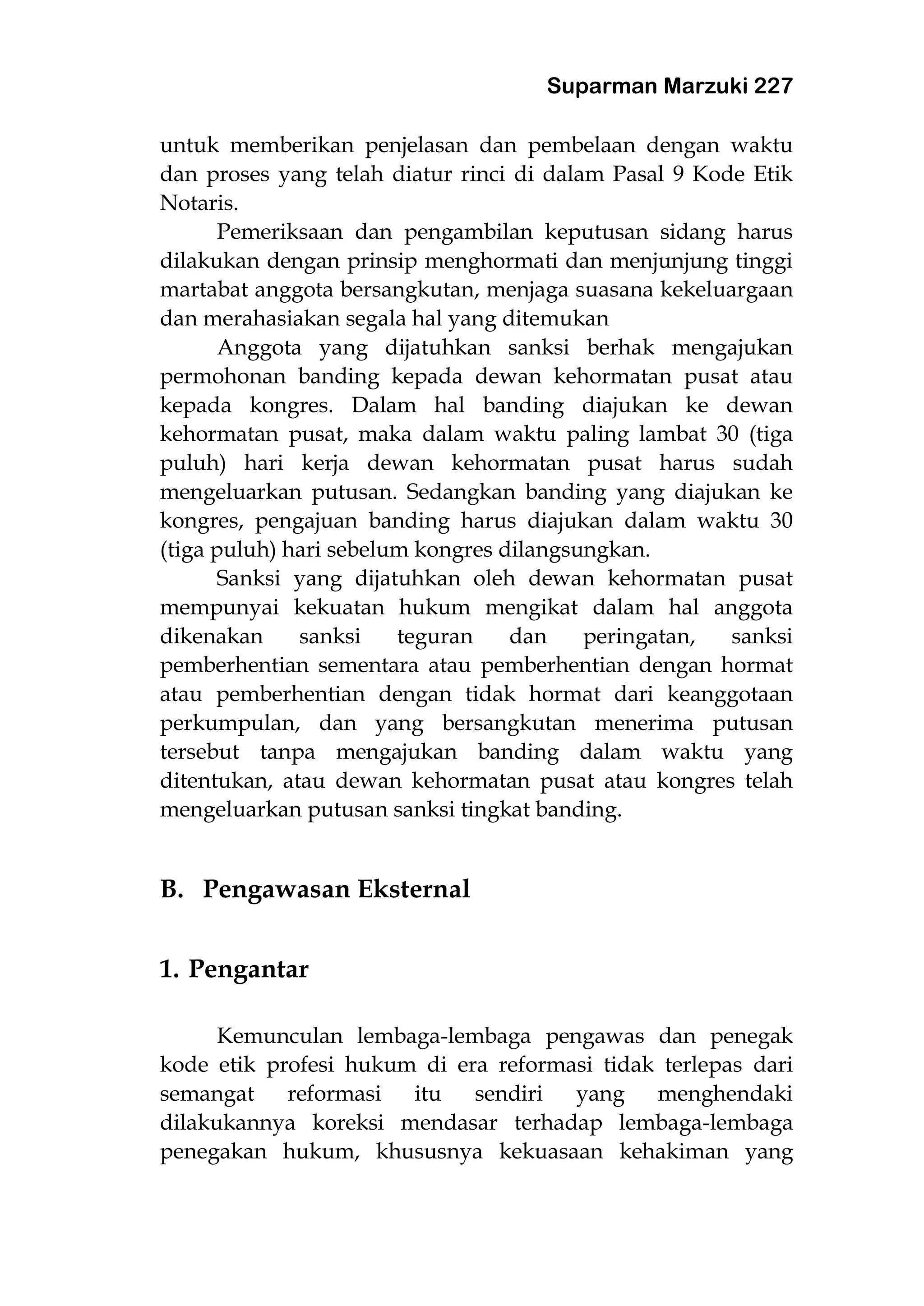 Suparman Marzuki 227
untuk memberikan penjelasan dan pembelaan dengan waktu
dan proses yang telah diatur rinci di dalam Pasal 9 Kode Etik
Notaris.
Pemeriksaan dan pengambilan keputusan sidang harus
dilakukan dengan prinsip menghormati dan menjunjung tinggi
martabat anggota bersangkutan, menjaga suasana kekeluargaan
dan merahasiakan segala hal yang ditemukan
Anggota yang dijatuhkan sanksi berhak mengajukan
permohonan banding kepada dewan kehormatan pusat atau
kepada kongres. Dalam hal banding diajukan ke dewan
kehormatan pusat, maka dalam waktu paling lambat 30 (tiga
puluh) hari kerja dewan kehormatan pusat harus sudah
mengeluarkan putusan. Sedangkan banding yang diajukan ke
kongres, pengajuan banding harus diajukan dalam waktu 30
(tiga puluh) hari sebelum kongres dilangsungkan.
Sanksi yang dijatuhkan oleh dewan kehormatan pusat
mempunyai kekuatan hukum mengikat dalam hal anggota
dikenakan sanksi teguran dan peringatan, sanksi
pemberhentian sementara atau pemberhentian dengan hormat
atau pemberhentian dengan tidak hormat dari keanggotaan
perkumpulan, dan yang bersangkutan menerima putusan
tersebut tanpa mengajukan banding dalam waktu yang
ditentukan, atau dewan kehormatan pusat atau kongres telah
mengeluarkan putusan sanksi tingkat banding.
B. Pengawasan Eksternal
1. Pengantar
Kemunculan lembaga-lembaga pengawas dan penegak
kode etik profesi hukum di era reformasi tidak terlepas dari
semangat reformasi itu sendiri yang menghendaki
dilakukannya koreksi mendasar terhadap lembaga-lembaga
penegakan hukum, khususnya kekuasaan kehakiman yang
 