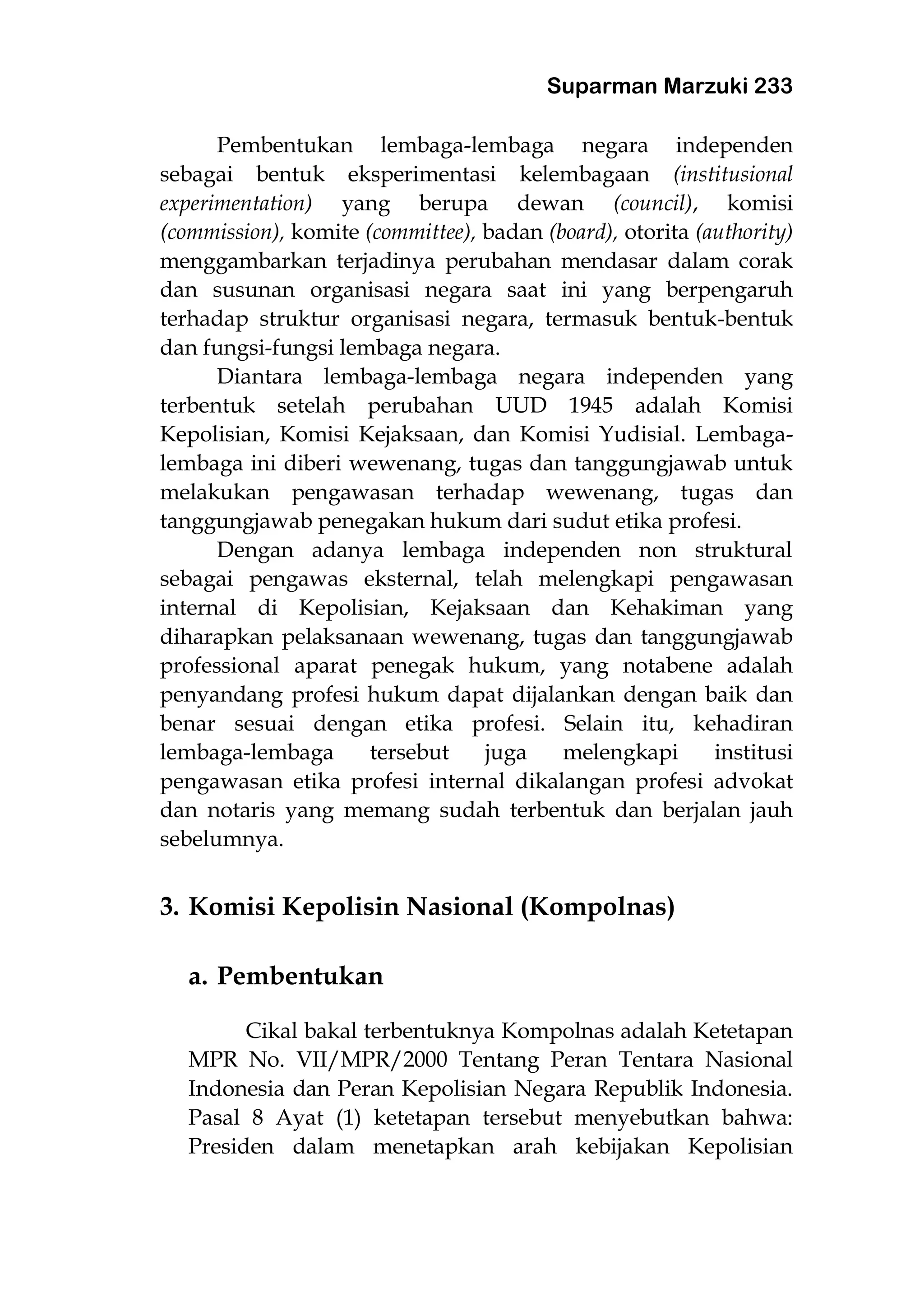 Suparman Marzuki 233
Pembentukan lembaga-lembaga negara independen
sebagai bentuk eksperimentasi kelembagaan (institusional
experimentation) yang berupa dewan (council), komisi
(commission), komite (committee), badan (board), otorita (authority)
menggambarkan terjadinya perubahan mendasar dalam corak
dan susunan organisasi negara saat ini yang berpengaruh
terhadap struktur organisasi negara, termasuk bentuk-bentuk
dan fungsi-fungsi lembaga negara.
Diantara lembaga-lembaga negara independen yang
terbentuk setelah perubahan UUD 1945 adalah Komisi
Kepolisian, Komisi Kejaksaan, dan Komisi Yudisial. Lembaga-
lembaga ini diberi wewenang, tugas dan tanggungjawab untuk
melakukan pengawasan terhadap wewenang, tugas dan
tanggungjawab penegakan hukum dari sudut etika profesi.
Dengan adanya lembaga independen non struktural
sebagai pengawas eksternal, telah melengkapi pengawasan
internal di Kepolisian, Kejaksaan dan Kehakiman yang
diharapkan pelaksanaan wewenang, tugas dan tanggungjawab
professional aparat penegak hukum, yang notabene adalah
penyandang profesi hukum dapat dijalankan dengan baik dan
benar sesuai dengan etika profesi. Selain itu, kehadiran
lembaga-lembaga tersebut juga melengkapi institusi
pengawasan etika profesi internal dikalangan profesi advokat
dan notaris yang memang sudah terbentuk dan berjalan jauh
sebelumnya.
3. Komisi Kepolisin Nasional (Kompolnas)
a. Pembentukan
Cikal bakal terbentuknya Kompolnas adalah Ketetapan
MPR No. VII/MPR/2000 Tentang Peran Tentara Nasional
Indonesia dan Peran Kepolisian Negara Republik Indonesia.
Pasal 8 Ayat (1) ketetapan tersebut menyebutkan bahwa:
Presiden dalam menetapkan arah kebijakan Kepolisian
 