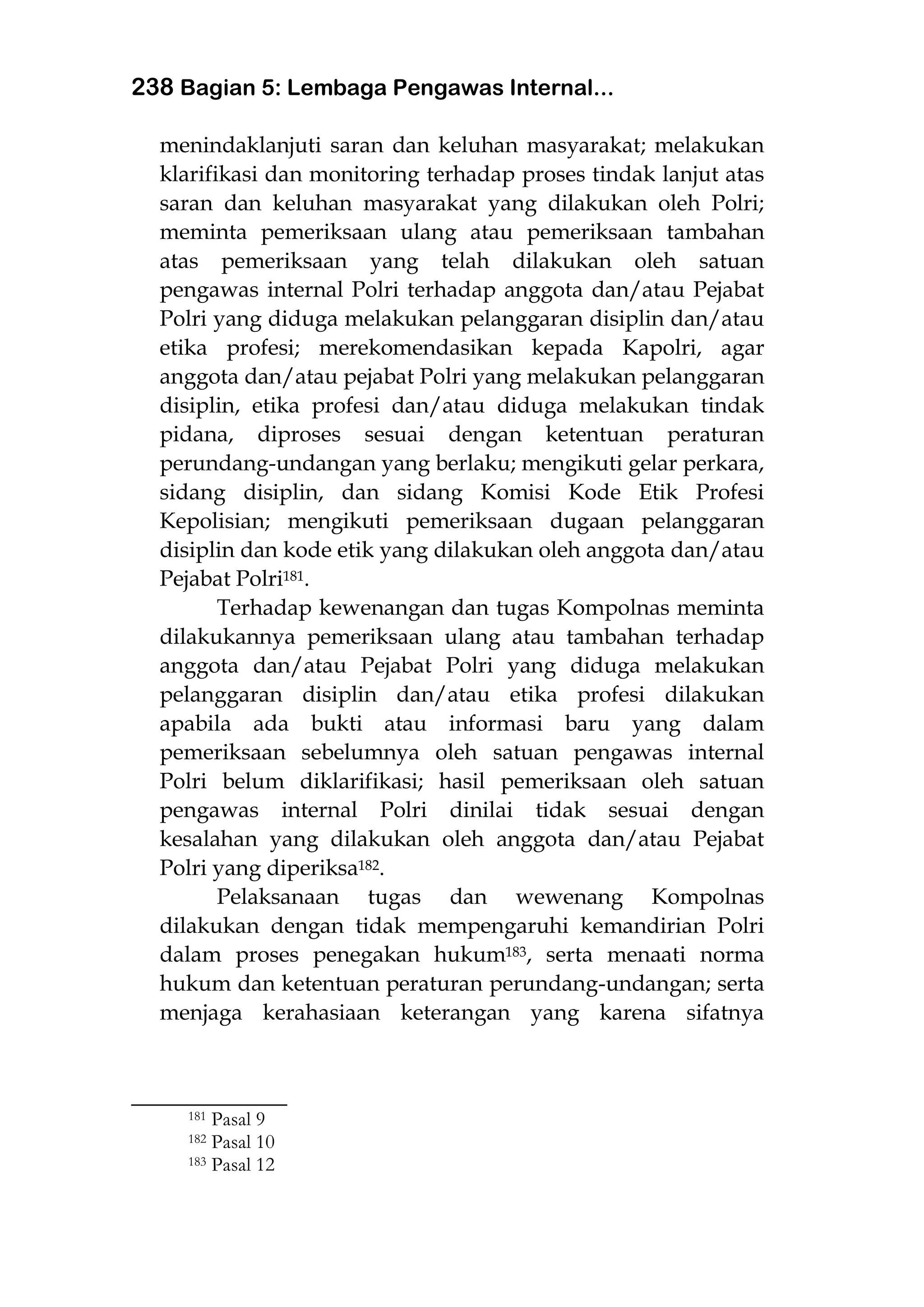 238 Bagian 5: Lembaga Pengawas Internal...
menindaklanjuti saran dan keluhan masyarakat; melakukan
klarifikasi dan monitoring terhadap proses tindak lanjut atas
saran dan keluhan masyarakat yang dilakukan oleh Polri;
meminta pemeriksaan ulang atau pemeriksaan tambahan
atas pemeriksaan yang telah dilakukan oleh satuan
pengawas internal Polri terhadap anggota dan/atau Pejabat
Polri yang diduga melakukan pelanggaran disiplin dan/atau
etika profesi; merekomendasikan kepada Kapolri, agar
anggota dan/atau pejabat Polri yang melakukan pelanggaran
disiplin, etika profesi dan/atau diduga melakukan tindak
pidana, diproses sesuai dengan ketentuan peraturan
perundang-undangan yang berlaku; mengikuti gelar perkara,
sidang disiplin, dan sidang Komisi Kode Etik Profesi
Kepolisian; mengikuti pemeriksaan dugaan pelanggaran
disiplin dan kode etik yang dilakukan oleh anggota dan/atau
Pejabat Polri181.
Terhadap kewenangan dan tugas Kompolnas meminta
dilakukannya pemeriksaan ulang atau tambahan terhadap
anggota dan/atau Pejabat Polri yang diduga melakukan
pelanggaran disiplin dan/atau etika profesi dilakukan
apabila ada bukti atau informasi baru yang dalam
pemeriksaan sebelumnya oleh satuan pengawas internal
Polri belum diklarifikasi; hasil pemeriksaan oleh satuan
pengawas internal Polri dinilai tidak sesuai dengan
kesalahan yang dilakukan oleh anggota dan/atau Pejabat
Polri yang diperiksa182.
Pelaksanaan tugas dan wewenang Kompolnas
dilakukan dengan tidak mempengaruhi kemandirian Polri
dalam proses penegakan hukum183, serta menaati norma
hukum dan ketentuan peraturan perundang-undangan; serta
menjaga kerahasiaan keterangan yang karena sifatnya
___________________
181 Pasal 9
182 Pasal 10
183 Pasal 12
 