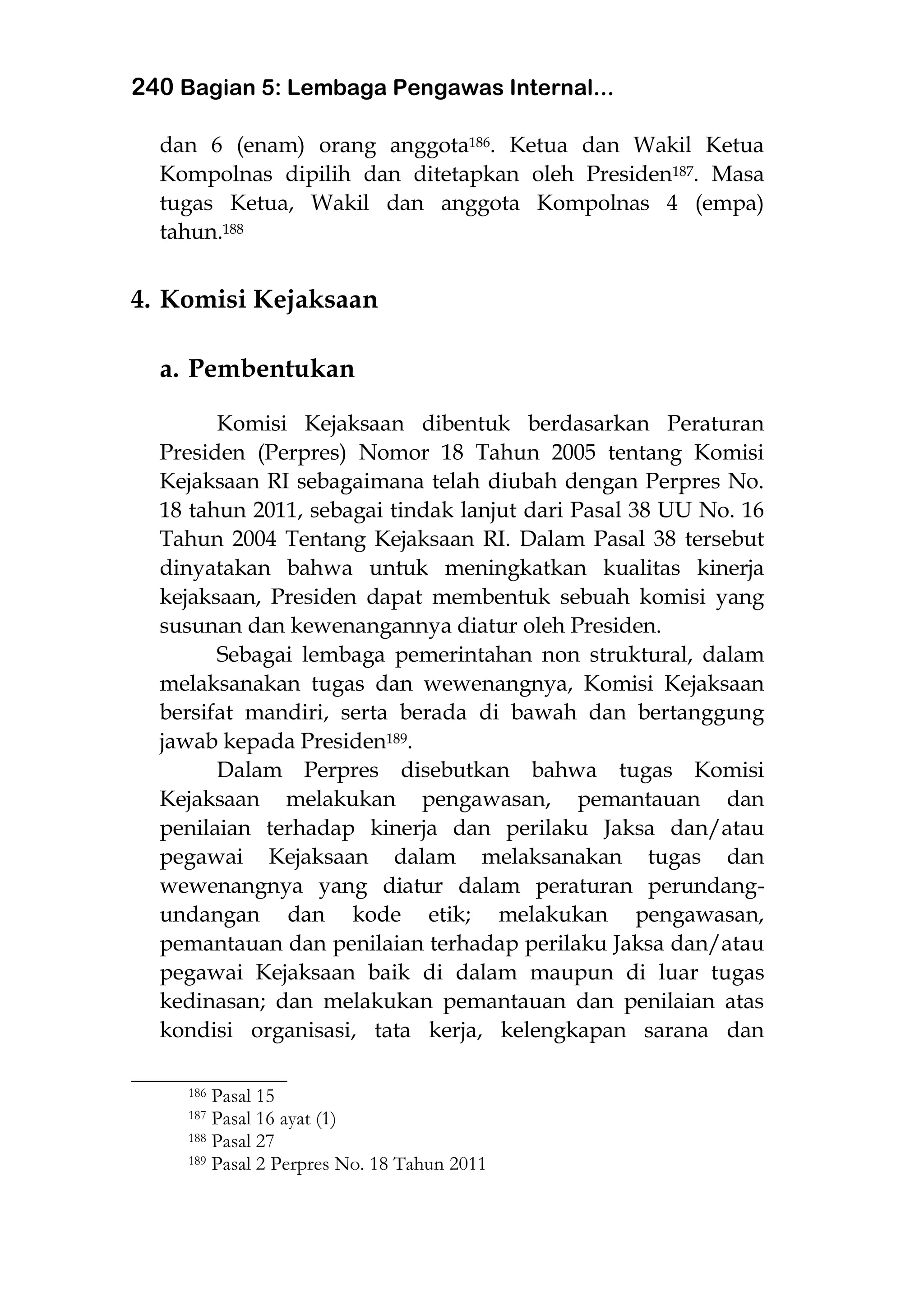 240 Bagian 5: Lembaga Pengawas Internal...
dan 6 (enam) orang anggota186. Ketua dan Wakil Ketua
Kompolnas dipilih dan ditetapkan oleh Presiden187. Masa
tugas Ketua, Wakil dan anggota Kompolnas 4 (empa)
tahun.188
4. Komisi Kejaksaan
a. Pembentukan
Komisi Kejaksaan dibentuk berdasarkan Peraturan
Presiden (Perpres) Nomor 18 Tahun 2005 tentang Komisi
Kejaksaan RI sebagaimana telah diubah dengan Perpres No.
18 tahun 2011, sebagai tindak lanjut dari Pasal 38 UU No. 16
Tahun 2004 Tentang Kejaksaan RI. Dalam Pasal 38 tersebut
dinyatakan bahwa untuk meningkatkan kualitas kinerja
kejaksaan, Presiden dapat membentuk sebuah komisi yang
susunan dan kewenangannya diatur oleh Presiden.
Sebagai lembaga pemerintahan non struktural, dalam
melaksanakan tugas dan wewenangnya, Komisi Kejaksaan
bersifat mandiri, serta berada di bawah dan bertanggung
jawab kepada Presiden189.
Dalam Perpres disebutkan bahwa tugas Komisi
Kejaksaan melakukan pengawasan, pemantauan dan
penilaian terhadap kinerja dan perilaku Jaksa dan/atau
pegawai Kejaksaan dalam melaksanakan tugas dan
wewenangnya yang diatur dalam peraturan perundang-
undangan dan kode etik; melakukan pengawasan,
pemantauan dan penilaian terhadap perilaku Jaksa dan/atau
pegawai Kejaksaan baik di dalam maupun di luar tugas
kedinasan; dan melakukan pemantauan dan penilaian atas
kondisi organisasi, tata kerja, kelengkapan sarana dan
___________________
186 Pasal 15
187 Pasal 16 ayat (1)
188 Pasal 27
189 Pasal 2 Perpres No. 18 Tahun 2011
 
