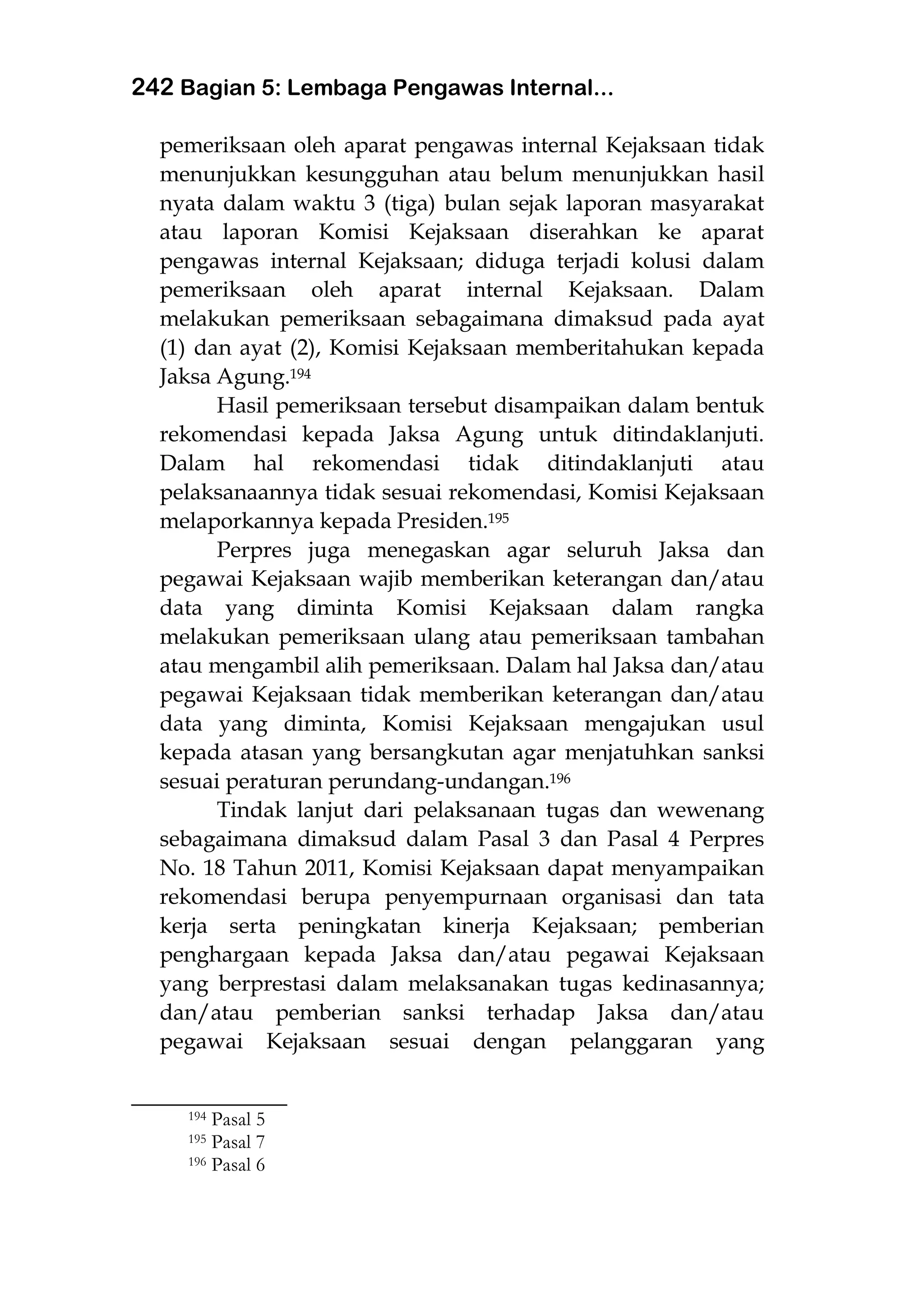 242 Bagian 5: Lembaga Pengawas Internal...
pemeriksaan oleh aparat pengawas internal Kejaksaan tidak
menunjukkan kesungguhan atau belum menunjukkan hasil
nyata dalam waktu 3 (tiga) bulan sejak laporan masyarakat
atau laporan Komisi Kejaksaan diserahkan ke aparat
pengawas internal Kejaksaan; diduga terjadi kolusi dalam
pemeriksaan oleh aparat internal Kejaksaan. Dalam
melakukan pemeriksaan sebagaimana dimaksud pada ayat
(1) dan ayat (2), Komisi Kejaksaan memberitahukan kepada
Jaksa Agung.194
Hasil pemeriksaan tersebut disampaikan dalam bentuk
rekomendasi kepada Jaksa Agung untuk ditindaklanjuti.
Dalam hal rekomendasi tidak ditindaklanjuti atau
pelaksanaannya tidak sesuai rekomendasi, Komisi Kejaksaan
melaporkannya kepada Presiden.195
Perpres juga menegaskan agar seluruh Jaksa dan
pegawai Kejaksaan wajib memberikan keterangan dan/atau
data yang diminta Komisi Kejaksaan dalam rangka
melakukan pemeriksaan ulang atau pemeriksaan tambahan
atau mengambil alih pemeriksaan. Dalam hal Jaksa dan/atau
pegawai Kejaksaan tidak memberikan keterangan dan/atau
data yang diminta, Komisi Kejaksaan mengajukan usul
kepada atasan yang bersangkutan agar menjatuhkan sanksi
sesuai peraturan perundang-undangan.196
Tindak lanjut dari pelaksanaan tugas dan wewenang
sebagaimana dimaksud dalam Pasal 3 dan Pasal 4 Perpres
No. 18 Tahun 2011, Komisi Kejaksaan dapat menyampaikan
rekomendasi berupa penyempurnaan organisasi dan tata
kerja serta peningkatan kinerja Kejaksaan; pemberian
penghargaan kepada Jaksa dan/atau pegawai Kejaksaan
yang berprestasi dalam melaksanakan tugas kedinasannya;
dan/atau pemberian sanksi terhadap Jaksa dan/atau
pegawai Kejaksaan sesuai dengan pelanggaran yang
___________________
194 Pasal 5
195 Pasal 7
196 Pasal 6
 