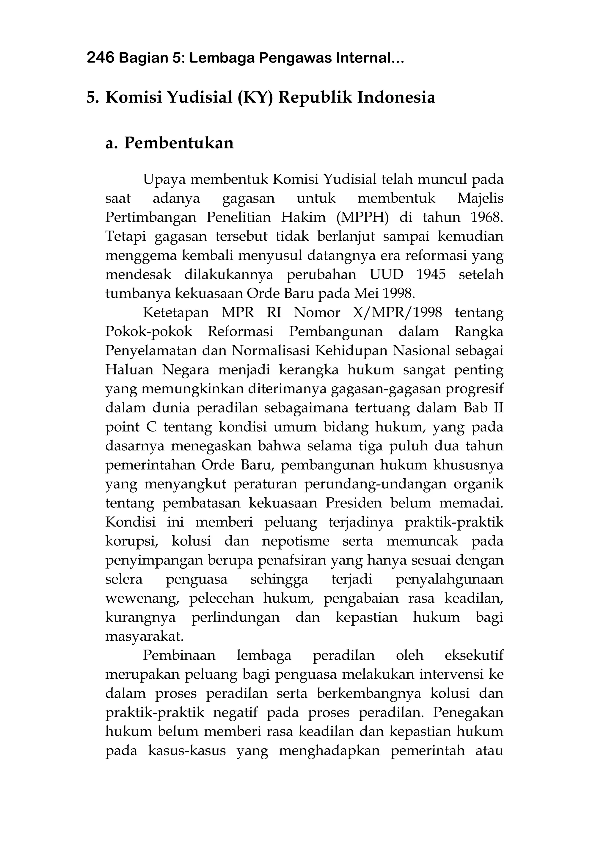 246 Bagian 5: Lembaga Pengawas Internal...
5. Komisi Yudisial (KY) Republik Indonesia
a. Pembentukan
Upaya membentuk Komisi Yudisial telah muncul pada
saat adanya gagasan untuk membentuk Majelis
Pertimbangan Penelitian Hakim (MPPH) di tahun 1968.
Tetapi gagasan tersebut tidak berlanjut sampai kemudian
menggema kembali menyusul datangnya era reformasi yang
mendesak dilakukannya perubahan UUD 1945 setelah
tumbanya kekuasaan Orde Baru pada Mei 1998.
Ketetapan MPR RI Nomor X/MPR/1998 tentang
Pokok-pokok Reformasi Pembangunan dalam Rangka
Penyelamatan dan Normalisasi Kehidupan Nasional sebagai
Haluan Negara menjadi kerangka hukum sangat penting
yang memungkinkan diterimanya gagasan-gagasan progresif
dalam dunia peradilan sebagaimana tertuang dalam Bab II
point C tentang kondisi umum bidang hukum, yang pada
dasarnya menegaskan bahwa selama tiga puluh dua tahun
pemerintahan Orde Baru, pembangunan hukum khususnya
yang menyangkut peraturan perundang-undangan organik
tentang pembatasan kekuasaan Presiden belum memadai.
Kondisi ini memberi peluang terjadinya praktik-praktik
korupsi, kolusi dan nepotisme serta memuncak pada
penyimpangan berupa penafsiran yang hanya sesuai dengan
selera penguasa sehingga terjadi penyalahgunaan
wewenang, pelecehan hukum, pengabaian rasa keadilan,
kurangnya perlindungan dan kepastian hukum bagi
masyarakat.
Pembinaan lembaga peradilan oleh eksekutif
merupakan peluang bagi penguasa melakukan intervensi ke
dalam proses peradilan serta berkembangnya kolusi dan
praktik-praktik negatif pada proses peradilan. Penegakan
hukum belum memberi rasa keadilan dan kepastian hukum
pada kasus-kasus yang menghadapkan pemerintah atau
 