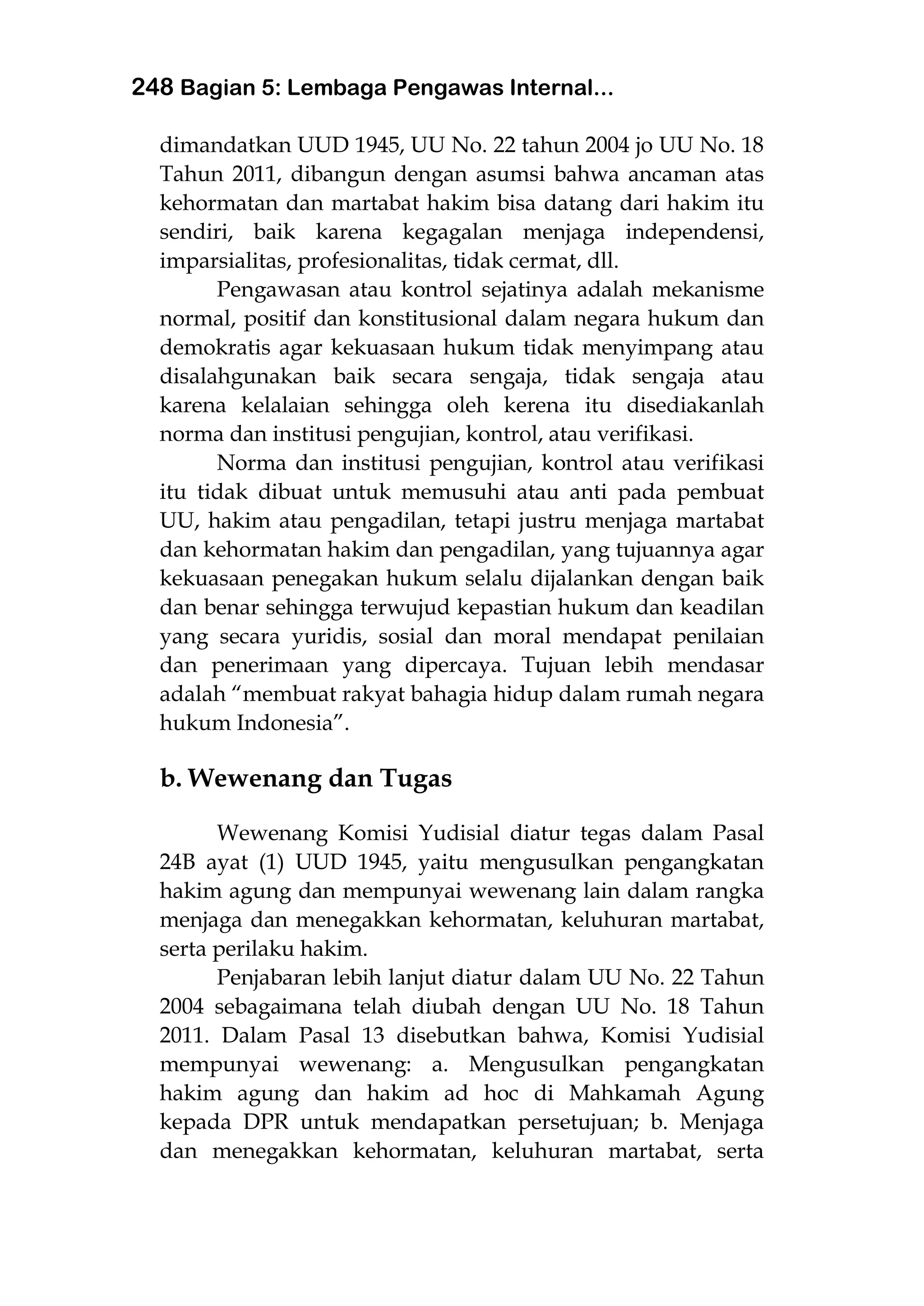 248 Bagian 5: Lembaga Pengawas Internal...
dimandatkan UUD 1945, UU No. 22 tahun 2004 jo UU No. 18
Tahun 2011, dibangun dengan asumsi bahwa ancaman atas
kehormatan dan martabat hakim bisa datang dari hakim itu
sendiri, baik karena kegagalan menjaga independensi,
imparsialitas, profesionalitas, tidak cermat, dll.
Pengawasan atau kontrol sejatinya adalah mekanisme
normal, positif dan konstitusional dalam negara hukum dan
demokratis agar kekuasaan hukum tidak menyimpang atau
disalahgunakan baik secara sengaja, tidak sengaja atau
karena kelalaian sehingga oleh kerena itu disediakanlah
norma dan institusi pengujian, kontrol, atau verifikasi.
Norma dan institusi pengujian, kontrol atau verifikasi
itu tidak dibuat untuk memusuhi atau anti pada pembuat
UU, hakim atau pengadilan, tetapi justru menjaga martabat
dan kehormatan hakim dan pengadilan, yang tujuannya agar
kekuasaan penegakan hukum selalu dijalankan dengan baik
dan benar sehingga terwujud kepastian hukum dan keadilan
yang secara yuridis, sosial dan moral mendapat penilaian
dan penerimaan yang dipercaya. Tujuan lebih mendasar
adalah “membuat rakyat bahagia hidup dalam rumah negara
hukum Indonesia”.
b. Wewenang dan Tugas
Wewenang Komisi Yudisial diatur tegas dalam Pasal
24B ayat (1) UUD 1945, yaitu mengusulkan pengangkatan
hakim agung dan mempunyai wewenang lain dalam rangka
menjaga dan menegakkan kehormatan, keluhuran martabat,
serta perilaku hakim.
Penjabaran lebih lanjut diatur dalam UU No. 22 Tahun
2004 sebagaimana telah diubah dengan UU No. 18 Tahun
2011. Dalam Pasal 13 disebutkan bahwa, Komisi Yudisial
mempunyai wewenang: a. Mengusulkan pengangkatan
hakim agung dan hakim ad hoc di Mahkamah Agung
kepada DPR untuk mendapatkan persetujuan; b. Menjaga
dan menegakkan kehormatan, keluhuran martabat, serta
 