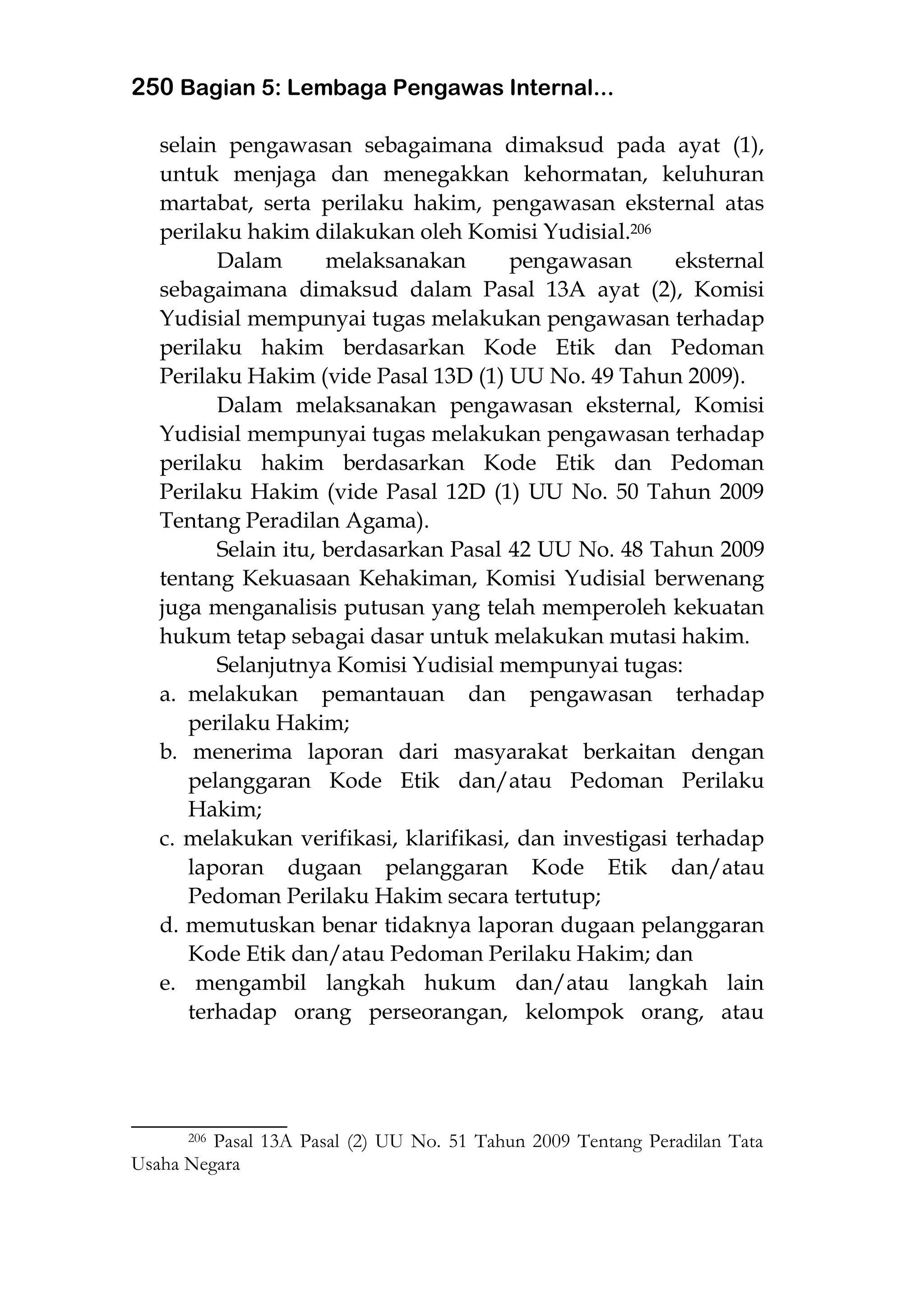 250 Bagian 5: Lembaga Pengawas Internal...
selain pengawasan sebagaimana dimaksud pada ayat (1),
untuk menjaga dan menegakkan kehormatan, keluhuran
martabat, serta perilaku hakim, pengawasan eksternal atas
perilaku hakim dilakukan oleh Komisi Yudisial.206
Dalam melaksanakan pengawasan eksternal
sebagaimana dimaksud dalam Pasal 13A ayat (2), Komisi
Yudisial mempunyai tugas melakukan pengawasan terhadap
perilaku hakim berdasarkan Kode Etik dan Pedoman
Perilaku Hakim (vide Pasal 13D (1) UU No. 49 Tahun 2009).
Dalam melaksanakan pengawasan eksternal, Komisi
Yudisial mempunyai tugas melakukan pengawasan terhadap
perilaku hakim berdasarkan Kode Etik dan Pedoman
Perilaku Hakim (vide Pasal 12D (1) UU No. 50 Tahun 2009
Tentang Peradilan Agama).
Selain itu, berdasarkan Pasal 42 UU No. 48 Tahun 2009
tentang Kekuasaan Kehakiman, Komisi Yudisial berwenang
juga menganalisis putusan yang telah memperoleh kekuatan
hukum tetap sebagai dasar untuk melakukan mutasi hakim.
Selanjutnya Komisi Yudisial mempunyai tugas:
a. melakukan pemantauan dan pengawasan terhadap
perilaku Hakim;
b. menerima laporan dari masyarakat berkaitan dengan
pelanggaran Kode Etik dan/atau Pedoman Perilaku
Hakim;
c. melakukan verifikasi, klarifikasi, dan investigasi terhadap
laporan dugaan pelanggaran Kode Etik dan/atau
Pedoman Perilaku Hakim secara tertutup;
d. memutuskan benar tidaknya laporan dugaan pelanggaran
Kode Etik dan/atau Pedoman Perilaku Hakim; dan
e. mengambil langkah hukum dan/atau langkah lain
terhadap orang perseorangan, kelompok orang, atau
___________________
206 Pasal 13A Pasal (2) UU No. 51 Tahun 2009 Tentang Peradilan Tata
Usaha Negara
 