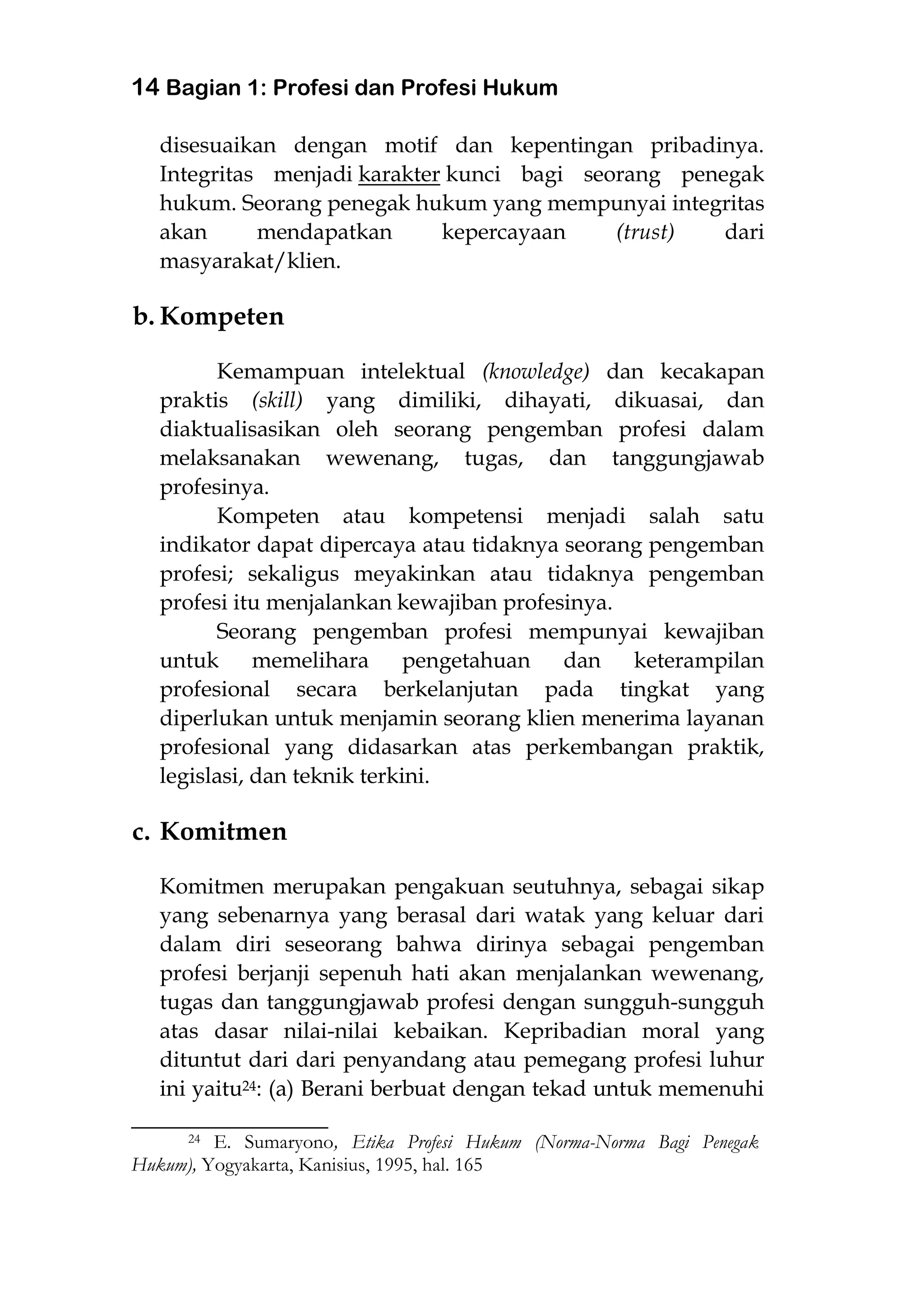 14 Bagian 1: Profesi dan Profesi Hukum
disesuaikan dengan motif dan kepentingan pribadinya.
Integritas menjadi karakter kunci bagi seorang penegak
hukum. Seorang penegak hukum yang mempunyai integritas
akan mendapatkan kepercayaan (trust) dari
masyarakat/klien.
b. Kompeten
Kemampuan intelektual (knowledge) dan kecakapan
praktis (skill) yang dimiliki, dihayati, dikuasai, dan
diaktualisasikan oleh seorang pengemban profesi dalam
melaksanakan wewenang, tugas, dan tanggungjawab
profesinya.
Kompeten atau kompetensi menjadi salah satu
indikator dapat dipercaya atau tidaknya seorang pengemban
profesi; sekaligus meyakinkan atau tidaknya pengemban
profesi itu menjalankan kewajiban profesinya.
Seorang pengemban profesi mempunyai kewajiban
untuk memelihara pengetahuan dan keterampilan
profesional secara berkelanjutan pada tingkat yang
diperlukan untuk menjamin seorang klien menerima layanan
profesional yang didasarkan atas perkembangan praktik,
legislasi, dan teknik terkini.
c. Komitmen
Komitmen merupakan pengakuan seutuhnya, sebagai sikap
yang sebenarnya yang berasal dari watak yang keluar dari
dalam diri seseorang bahwa dirinya sebagai pengemban
profesi berjanji sepenuh hati akan menjalankan wewenang,
tugas dan tanggungjawab profesi dengan sungguh-sungguh
atas dasar nilai-nilai kebaikan. Kepribadian moral yang
dituntut dari dari penyandang atau pemegang profesi luhur
ini yaitu24: (a) Berani berbuat dengan tekad untuk memenuhi
________________________
24 E. Sumaryono, Etika Profesi Hukum (Norma-Norma Bagi Penegak
Hukum), Yogyakarta, Kanisius, 1995, hal. 165
 