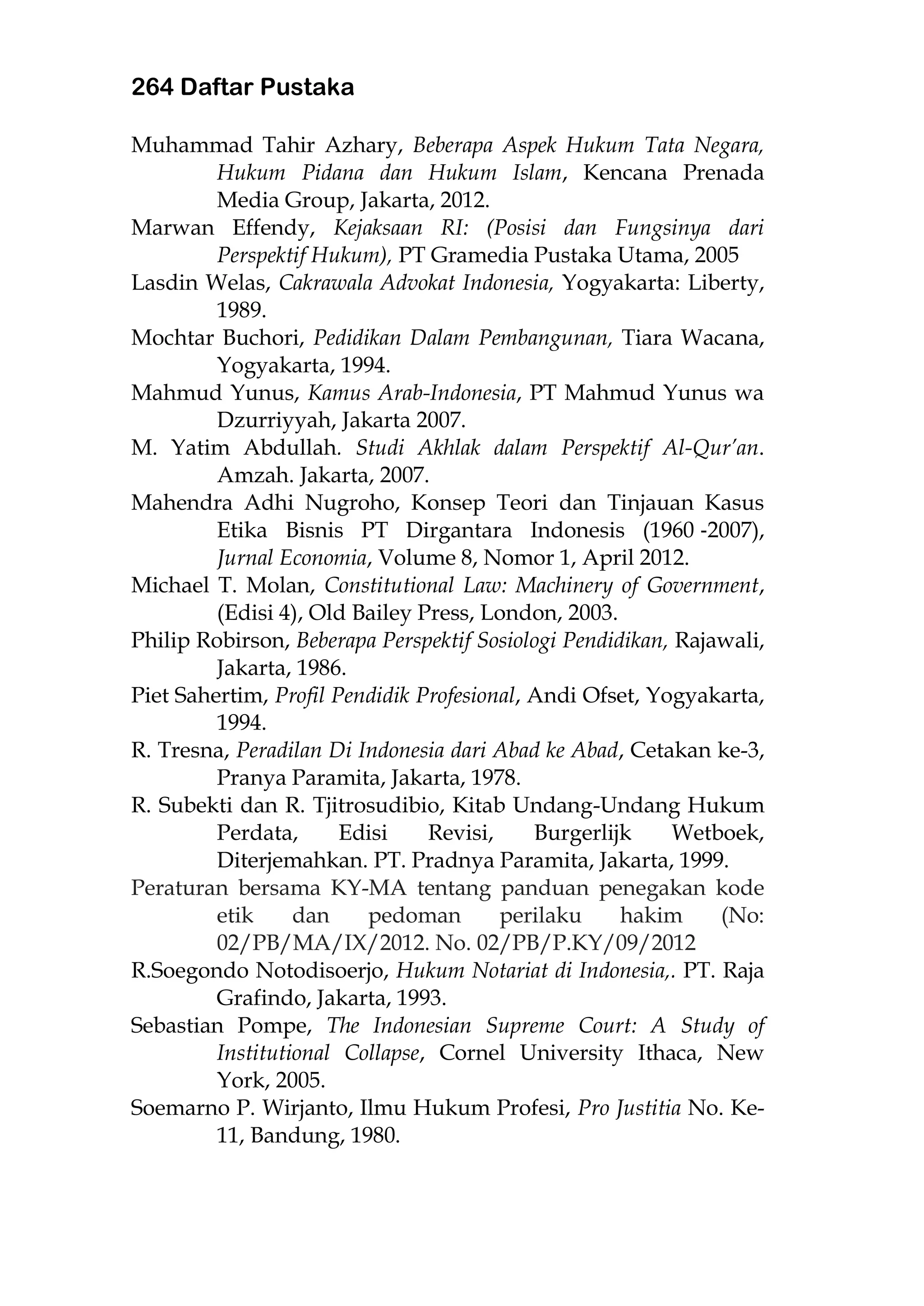 264 Daftar Pustaka
Muhammad Tahir Azhary, Beberapa Aspek Hukum Tata Negara,
Hukum Pidana dan Hukum Islam, Kencana Prenada
Media Group, Jakarta, 2012.
Marwan Effendy, Kejaksaan RI: (Posisi dan Fungsinya dari
Perspektif Hukum), PT Gramedia Pustaka Utama, 2005
Lasdin Welas, Cakrawala Advokat Indonesia, Yogyakarta: Liberty,
1989.
Mochtar Buchori, Pedidikan Dalam Pembangunan, Tiara Wacana,
Yogyakarta, 1994.
Mahmud Yunus, Kamus Arab-Indonesia, PT Mahmud Yunus wa
Dzurriyyah, Jakarta 2007.
M. Yatim Abdullah. Studi Akhlak dalam Perspektif Al-Qur’an.
Amzah. Jakarta, 2007.
Mahendra Adhi Nugroho, Konsep Teori dan Tinjauan Kasus
Etika Bisnis PT Dirgantara Indonesis (1960 ‐2007),
Jurnal Economia, Volume 8, Nomor 1, April 2012.
Michael T. Molan, Constitutional Law: Machinery of Government,
(Edisi 4), Old Bailey Press, London, 2003.
Philip Robirson, Beberapa Perspektif Sosiologi Pendidikan, Rajawali,
Jakarta, 1986.
Piet Sahertim, Profil Pendidik Profesional, Andi Ofset, Yogyakarta,
1994.
R. Tresna, Peradilan Di Indonesia dari Abad ke Abad, Cetakan ke-3,
Pranya Paramita, Jakarta, 1978.
R. Subekti dan R. Tjitrosudibio, Kitab Undang-Undang Hukum
Perdata, Edisi Revisi, Burgerlijk Wetboek,
Diterjemahkan. PT. Pradnya Paramita, Jakarta, 1999.
Peraturan bersama KY-MA tentang panduan penegakan kode
etik dan pedoman perilaku hakim (No:
02/PB/MA/IX/2012. No. 02/PB/P.KY/09/2012
R.Soegondo Notodisoerjo, Hukum Notariat di Indonesia,. PT. Raja
Grafindo, Jakarta, 1993.
Sebastian Pompe, The Indonesian Supreme Court: A Study of
Institutional Collapse, Cornel University Ithaca, New
York, 2005.
Soemarno P. Wirjanto, Ilmu Hukum Profesi, Pro Justitia No. Ke-
11, Bandung, 1980.
 