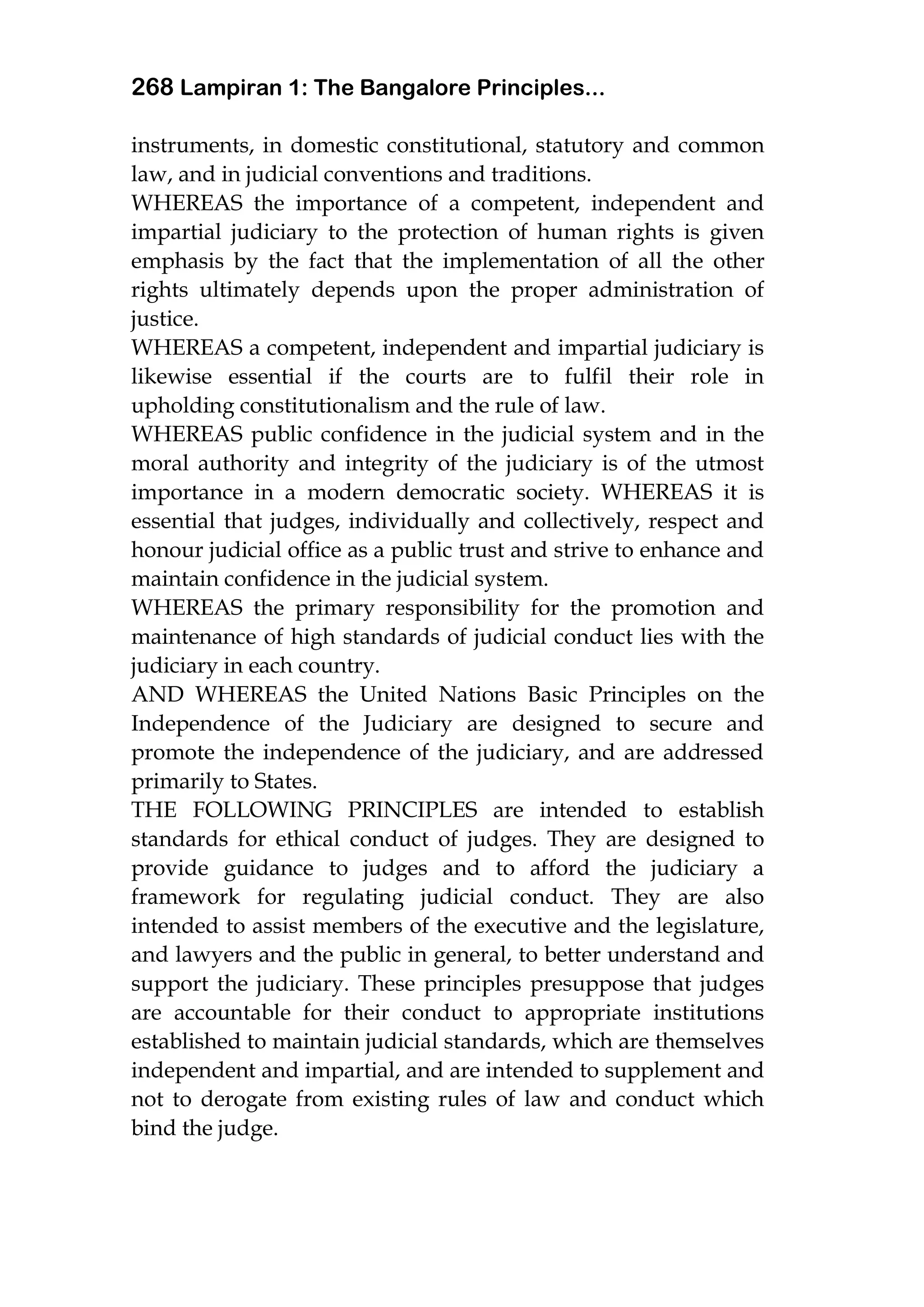 268 Lampiran 1: The Bangalore Principles...
instruments, in domestic constitutional, statutory and common
law, and in judicial conventions and traditions.
WHEREAS the importance of a competent, independent and
impartial judiciary to the protection of human rights is given
emphasis by the fact that the implementation of all the other
rights ultimately depends upon the proper administration of
justice.
WHEREAS a competent, independent and impartial judiciary is
likewise essential if the courts are to fulfil their role in
upholding constitutionalism and the rule of law.
WHEREAS public confidence in the judicial system and in the
moral authority and integrity of the judiciary is of the utmost
importance in a modern democratic society. WHEREAS it is
essential that judges, individually and collectively, respect and
honour judicial office as a public trust and strive to enhance and
maintain confidence in the judicial system.
WHEREAS the primary responsibility for the promotion and
maintenance of high standards of judicial conduct lies with the
judiciary in each country.
AND WHEREAS the United Nations Basic Principles on the
Independence of the Judiciary are designed to secure and
promote the independence of the judiciary, and are addressed
primarily to States.
THE FOLLOWING PRINCIPLES are intended to establish
standards for ethical conduct of judges. They are designed to
provide guidance to judges and to afford the judiciary a
framework for regulating judicial conduct. They are also
intended to assist members of the executive and the legislature,
and lawyers and the public in general, to better understand and
support the judiciary. These principles presuppose that judges
are accountable for their conduct to appropriate institutions
established to maintain judicial standards, which are themselves
independent and impartial, and are intended to supplement and
not to derogate from existing rules of law and conduct which
bind the judge.
 
