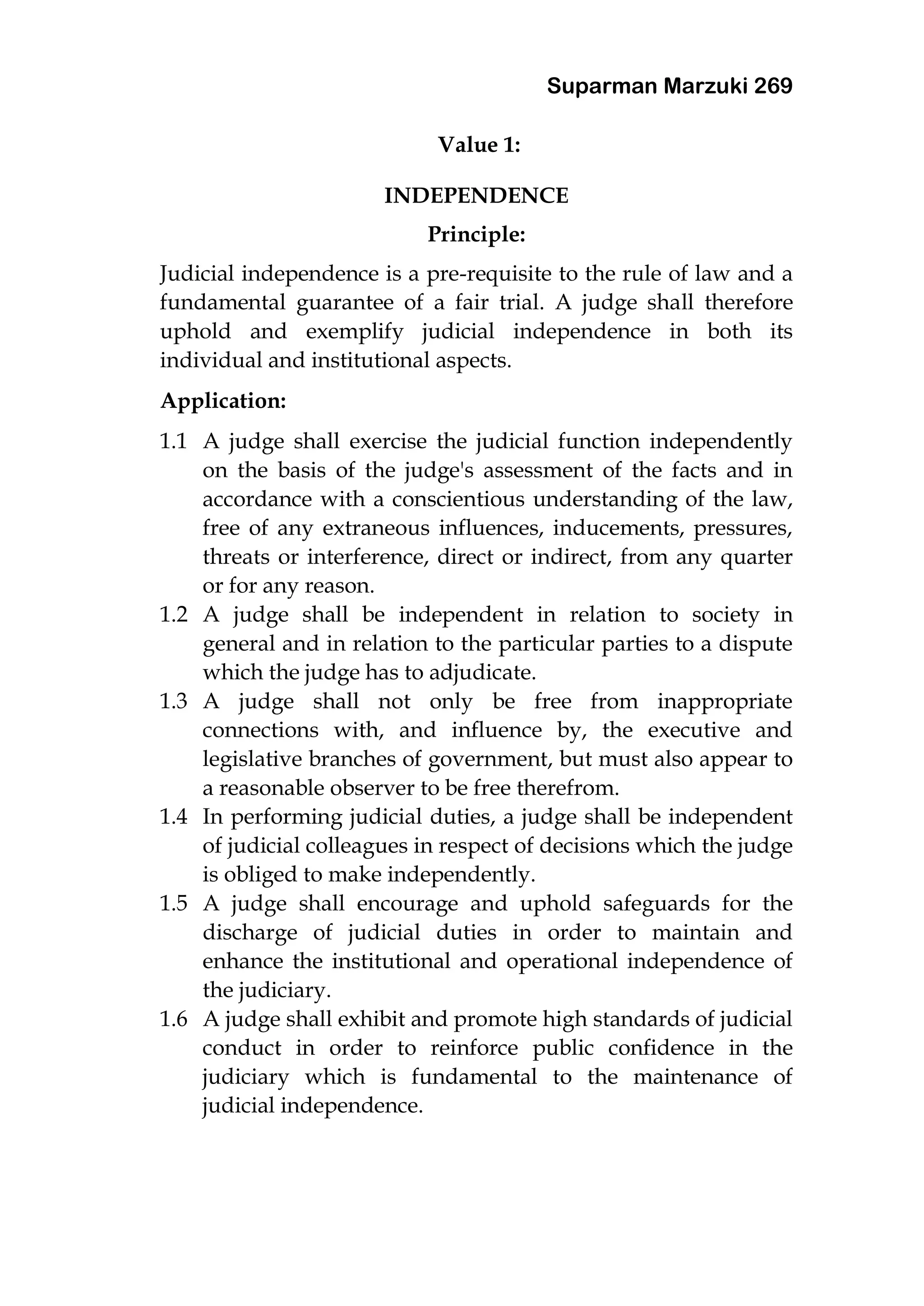Suparman Marzuki 269
Value 1:
INDEPENDENCE
Principle:
Judicial independence is a pre-requisite to the rule of law and a
fundamental guarantee of a fair trial. A judge shall therefore
uphold and exemplify judicial independence in both its
individual and institutional aspects.
Application:
1.1 A judge shall exercise the judicial function independently
on the basis of the judge's assessment of the facts and in
accordance with a conscientious understanding of the law,
free of any extraneous influences, inducements, pressures,
threats or interference, direct or indirect, from any quarter
or for any reason.
1.2 A judge shall be independent in relation to society in
general and in relation to the particular parties to a dispute
which the judge has to adjudicate.
1.3 A judge shall not only be free from inappropriate
connections with, and influence by, the executive and
legislative branches of government, but must also appear to
a reasonable observer to be free therefrom.
1.4 In performing judicial duties, a judge shall be independent
of judicial colleagues in respect of decisions which the judge
is obliged to make independently.
1.5 A judge shall encourage and uphold safeguards for the
discharge of judicial duties in order to maintain and
enhance the institutional and operational independence of
the judiciary.
1.6 A judge shall exhibit and promote high standards of judicial
conduct in order to reinforce public confidence in the
judiciary which is fundamental to the maintenance of
judicial independence.
 
