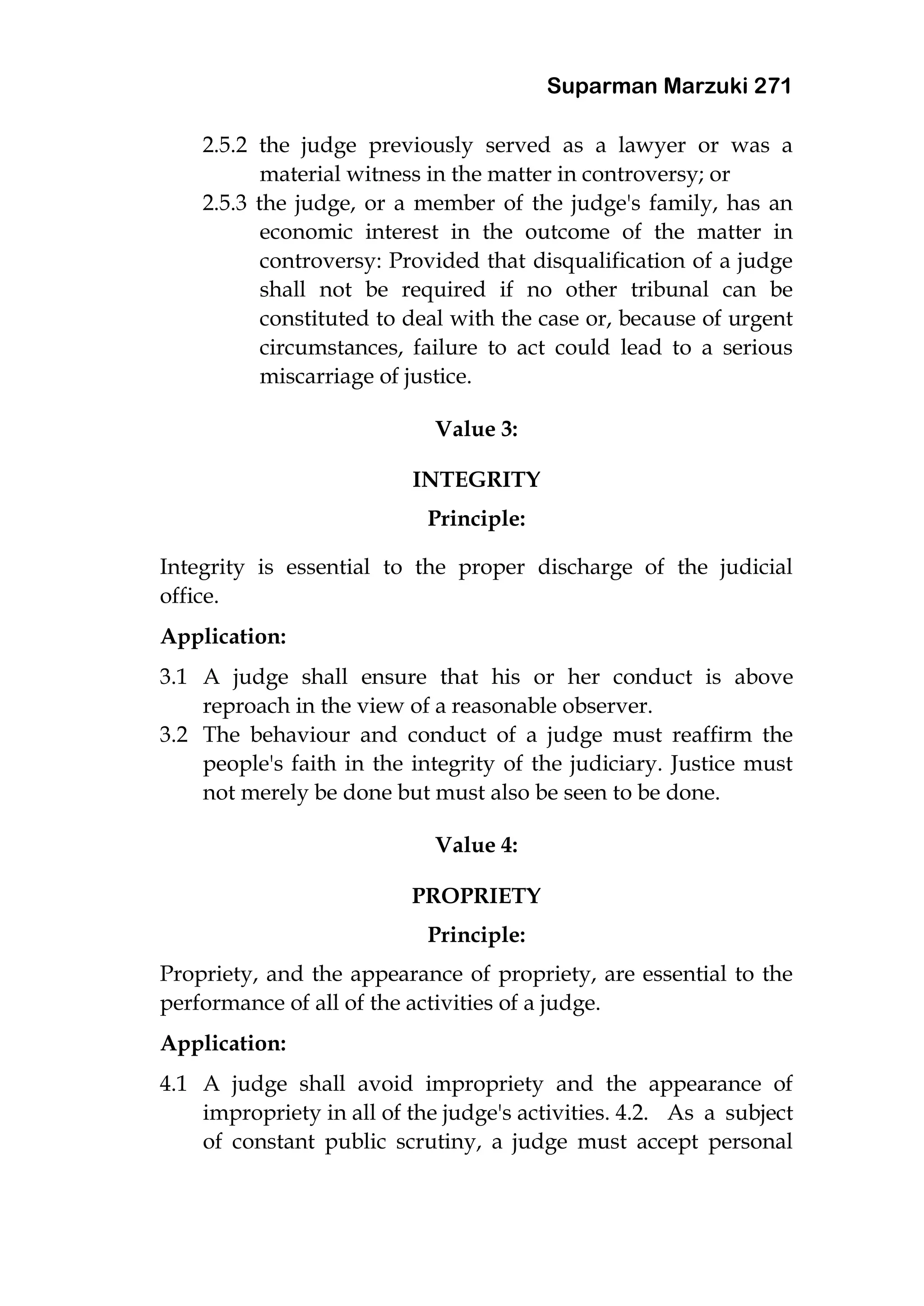 Suparman Marzuki 271
2.5.2 the judge previously served as a lawyer or was a
material witness in the matter in controversy; or
2.5.3 the judge, or a member of the judge's family, has an
economic interest in the outcome of the matter in
controversy: Provided that disqualification of a judge
shall not be required if no other tribunal can be
constituted to deal with the case or, because of urgent
circumstances, failure to act could lead to a serious
miscarriage of justice.
Value 3:
INTEGRITY
Principle:
Integrity is essential to the proper discharge of the judicial
office.
Application:
3.1 A judge shall ensure that his or her conduct is above
reproach in the view of a reasonable observer.
3.2 The behaviour and conduct of a judge must reaffirm the
people's faith in the integrity of the judiciary. Justice must
not merely be done but must also be seen to be done.
Value 4:
PROPRIETY
Principle:
Propriety, and the appearance of propriety, are essential to the
performance of all of the activities of a judge.
Application:
4.1 A judge shall avoid impropriety and the appearance of
impropriety in all of the judge's activities. 4.2. As a subject
of constant public scrutiny, a judge must accept personal
 