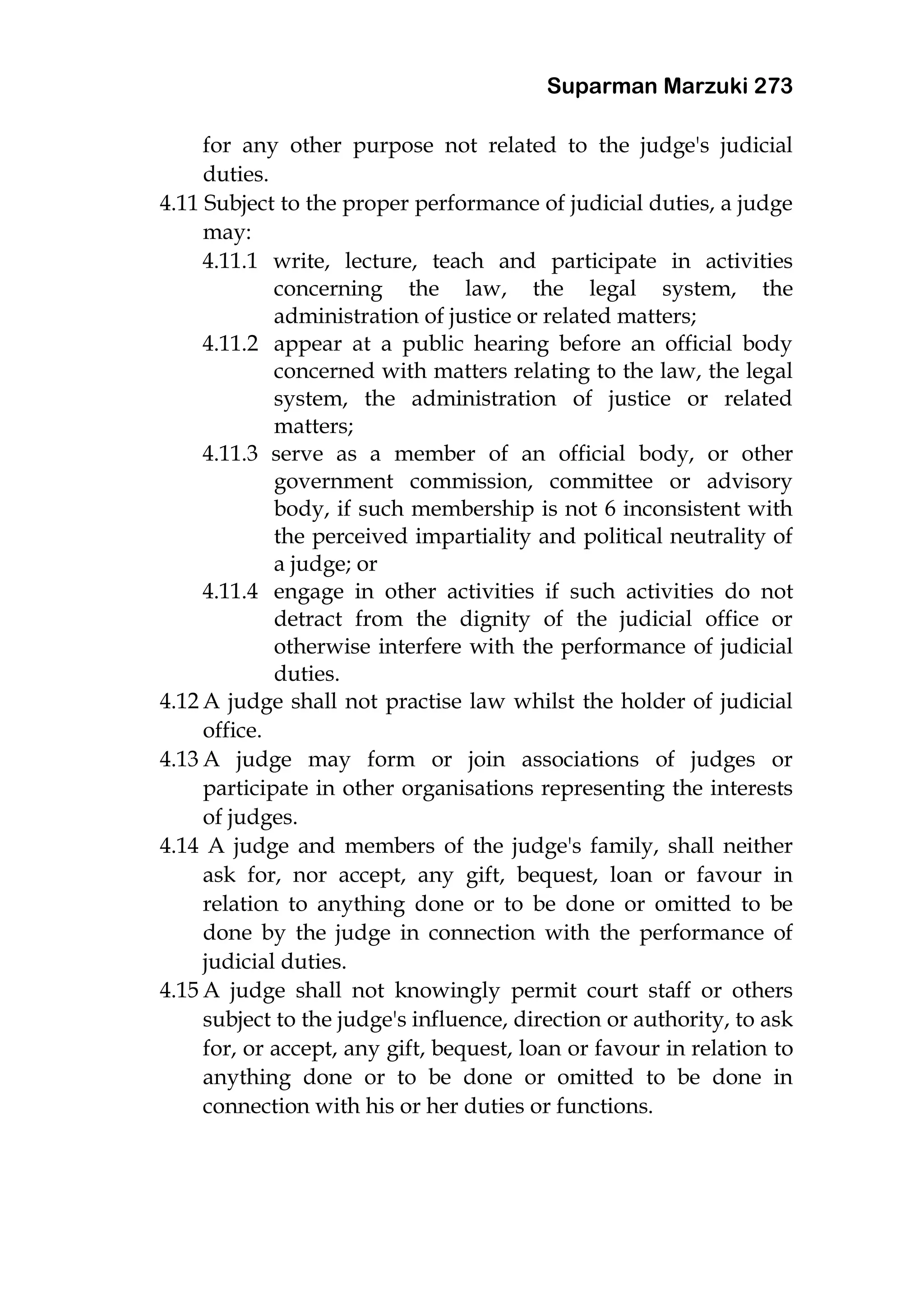 Suparman Marzuki 273
for any other purpose not related to the judge's judicial
duties.
4.11 Subject to the proper performance of judicial duties, a judge
may:
4.11.1 write, lecture, teach and participate in activities
concerning the law, the legal system, the
administration of justice or related matters;
4.11.2 appear at a public hearing before an official body
concerned with matters relating to the law, the legal
system, the administration of justice or related
matters;
4.11.3 serve as a member of an official body, or other
government commission, committee or advisory
body, if such membership is not 6 inconsistent with
the perceived impartiality and political neutrality of
a judge; or
4.11.4 engage in other activities if such activities do not
detract from the dignity of the judicial office or
otherwise interfere with the performance of judicial
duties.
4.12 A judge shall not practise law whilst the holder of judicial
office.
4.13 A judge may form or join associations of judges or
participate in other organisations representing the interests
of judges.
4.14 A judge and members of the judge's family, shall neither
ask for, nor accept, any gift, bequest, loan or favour in
relation to anything done or to be done or omitted to be
done by the judge in connection with the performance of
judicial duties.
4.15 A judge shall not knowingly permit court staff or others
subject to the judge's influence, direction or authority, to ask
for, or accept, any gift, bequest, loan or favour in relation to
anything done or to be done or omitted to be done in
connection with his or her duties or functions.
 