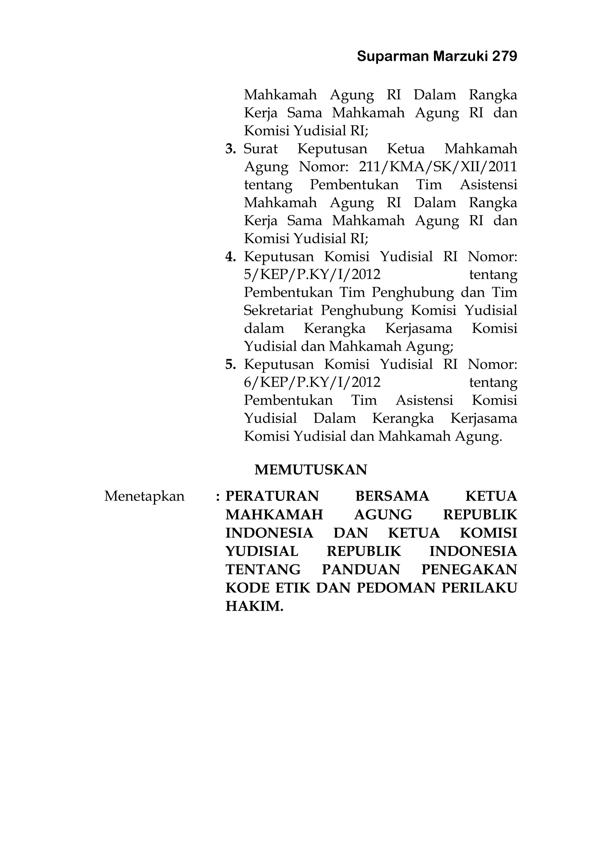 Suparman Marzuki 279
Mahkamah Agung RI Dalam Rangka
Kerja Sama Mahkamah Agung RI dan
Komisi Yudisial RI;
3. Surat Keputusan Ketua Mahkamah
Agung Nomor: 211/KMA/SK/XII/2011
tentang Pembentukan Tim Asistensi
Mahkamah Agung RI Dalam Rangka
Kerja Sama Mahkamah Agung RI dan
Komisi Yudisial RI;
4. Keputusan Komisi Yudisial RI Nomor:
5/KEP/P.KY/I/2012 tentang
Pembentukan Tim Penghubung dan Tim
Sekretariat Penghubung Komisi Yudisial
dalam Kerangka Kerjasama Komisi
Yudisial dan Mahkamah Agung;
5. Keputusan Komisi Yudisial RI Nomor:
6/KEP/P.KY/I/2012 tentang
Pembentukan Tim Asistensi Komisi
Yudisial Dalam Kerangka Kerjasama
Komisi Yudisial dan Mahkamah Agung.
MEMUTUSKAN
Menetapkan : PERATURAN BERSAMA KETUA
MAHKAMAH AGUNG REPUBLIK
INDONESIA DAN KETUA KOMISI
YUDISIAL REPUBLIK INDONESIA
TENTANG PANDUAN PENEGAKAN
KODE ETIK DAN PEDOMAN PERILAKU
HAKIM.
 