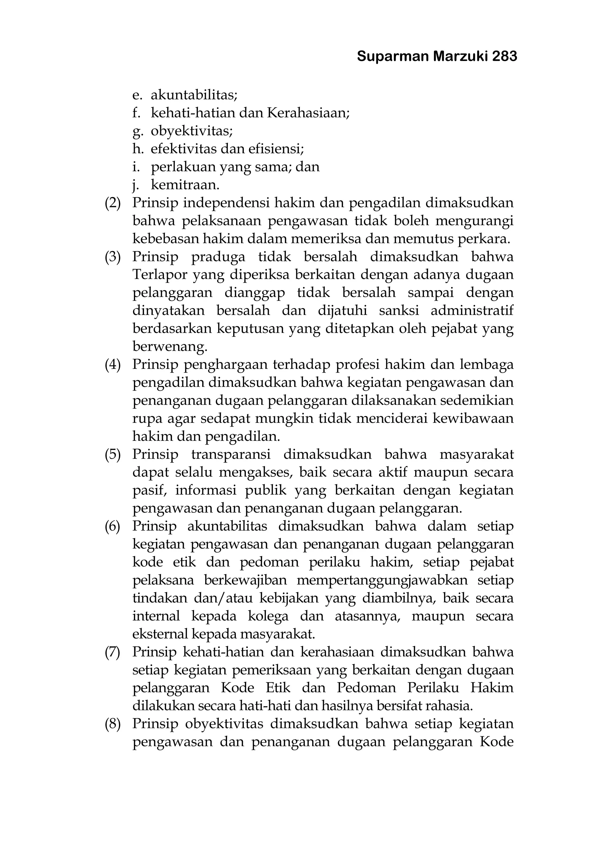 Suparman Marzuki 283
e. akuntabilitas;
f. kehati-hatian dan Kerahasiaan;
g. obyektivitas;
h. efektivitas dan efisiensi;
i. perlakuan yang sama; dan
j. kemitraan.
(2) Prinsip independensi hakim dan pengadilan dimaksudkan
bahwa pelaksanaan pengawasan tidak boleh mengurangi
kebebasan hakim dalam memeriksa dan memutus perkara.
(3) Prinsip praduga tidak bersalah dimaksudkan bahwa
Terlapor yang diperiksa berkaitan dengan adanya dugaan
pelanggaran dianggap tidak bersalah sampai dengan
dinyatakan bersalah dan dijatuhi sanksi administratif
berdasarkan keputusan yang ditetapkan oleh pejabat yang
berwenang.
(4) Prinsip penghargaan terhadap profesi hakim dan lembaga
pengadilan dimaksudkan bahwa kegiatan pengawasan dan
penanganan dugaan pelanggaran dilaksanakan sedemikian
rupa agar sedapat mungkin tidak menciderai kewibawaan
hakim dan pengadilan.
(5) Prinsip transparansi dimaksudkan bahwa masyarakat
dapat selalu mengakses, baik secara aktif maupun secara
pasif, informasi publik yang berkaitan dengan kegiatan
pengawasan dan penanganan dugaan pelanggaran.
(6) Prinsip akuntabilitas dimaksudkan bahwa dalam setiap
kegiatan pengawasan dan penanganan dugaan pelanggaran
kode etik dan pedoman perilaku hakim, setiap pejabat
pelaksana berkewajiban mempertanggungjawabkan setiap
tindakan dan/atau kebijakan yang diambilnya, baik secara
internal kepada kolega dan atasannya, maupun secara
eksternal kepada masyarakat.
(7) Prinsip kehati-hatian dan kerahasiaan dimaksudkan bahwa
setiap kegiatan pemeriksaan yang berkaitan dengan dugaan
pelanggaran Kode Etik dan Pedoman Perilaku Hakim
dilakukan secara hati-hati dan hasilnya bersifat rahasia.
(8) Prinsip obyektivitas dimaksudkan bahwa setiap kegiatan
pengawasan dan penanganan dugaan pelanggaran Kode
 