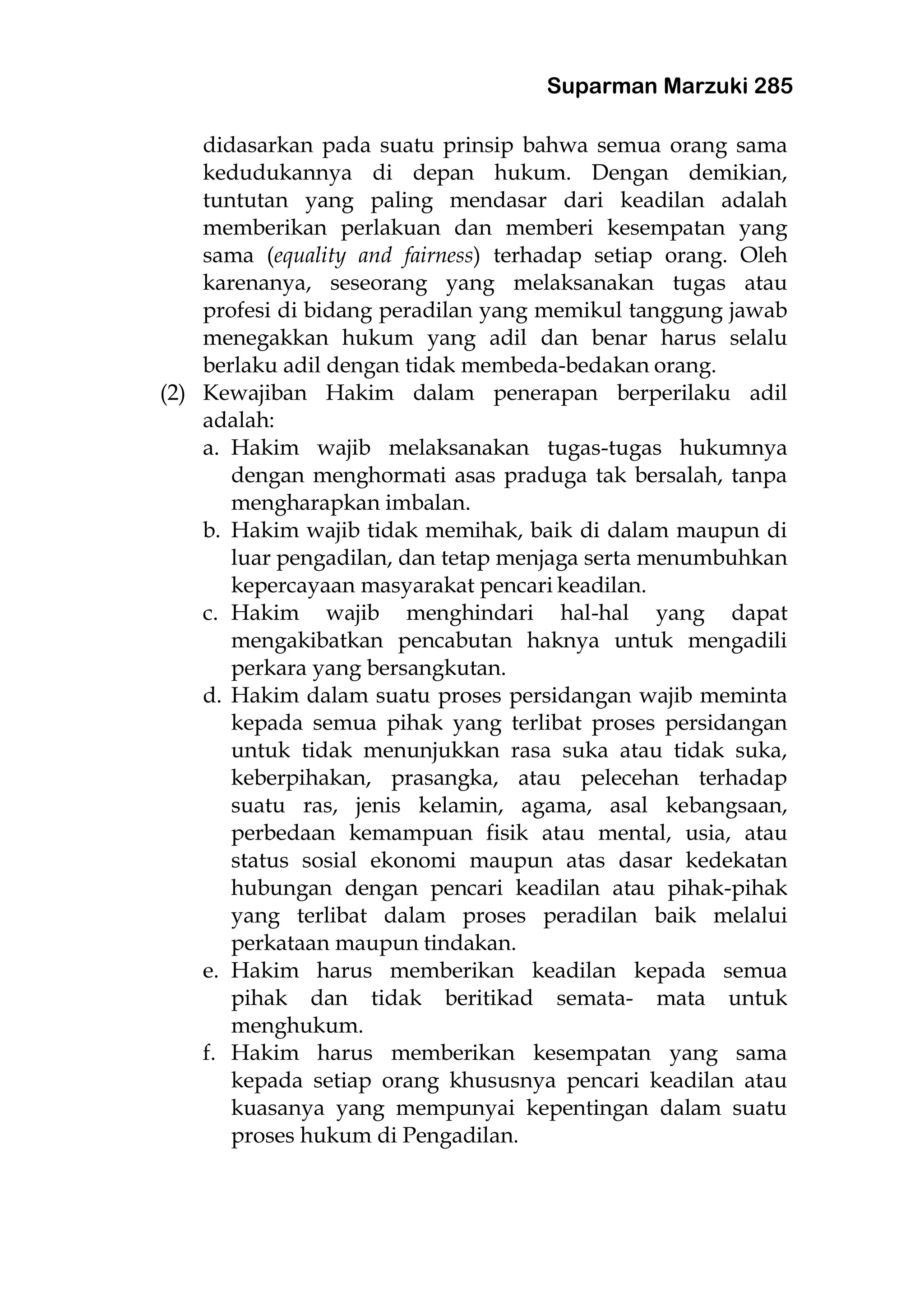 Suparman Marzuki 285
didasarkan pada suatu prinsip bahwa semua orang sama
kedudukannya di depan hukum. Dengan demikian,
tuntutan yang paling mendasar dari keadilan adalah
memberikan perlakuan dan memberi kesempatan yang
sama (equality and fairness) terhadap setiap orang. Oleh
karenanya, seseorang yang melaksanakan tugas atau
profesi di bidang peradilan yang memikul tanggung jawab
menegakkan hukum yang adil dan benar harus selalu
berlaku adil dengan tidak membeda-bedakan orang.
(2) Kewajiban Hakim dalam penerapan berperilaku adil
adalah:
a. Hakim wajib melaksanakan tugas-tugas hukumnya
dengan menghormati asas praduga tak bersalah, tanpa
mengharapkan imbalan.
b. Hakim wajib tidak memihak, baik di dalam maupun di
luar pengadilan, dan tetap menjaga serta menumbuhkan
kepercayaan masyarakat pencari keadilan.
c. Hakim wajib menghindari hal-hal yang dapat
mengakibatkan pencabutan haknya untuk mengadili
perkara yang bersangkutan.
d. Hakim dalam suatu proses persidangan wajib meminta
kepada semua pihak yang terlibat proses persidangan
untuk tidak menunjukkan rasa suka atau tidak suka,
keberpihakan, prasangka, atau pelecehan terhadap
suatu ras, jenis kelamin, agama, asal kebangsaan,
perbedaan kemampuan fisik atau mental, usia, atau
status sosial ekonomi maupun atas dasar kedekatan
hubungan dengan pencari keadilan atau pihak-pihak
yang terlibat dalam proses peradilan baik melalui
perkataan maupun tindakan.
e. Hakim harus memberikan keadilan kepada semua
pihak dan tidak beritikad semata- mata untuk
menghukum.
f. Hakim harus memberikan kesempatan yang sama
kepada setiap orang khususnya pencari keadilan atau
kuasanya yang mempunyai kepentingan dalam suatu
proses hukum di Pengadilan.
 