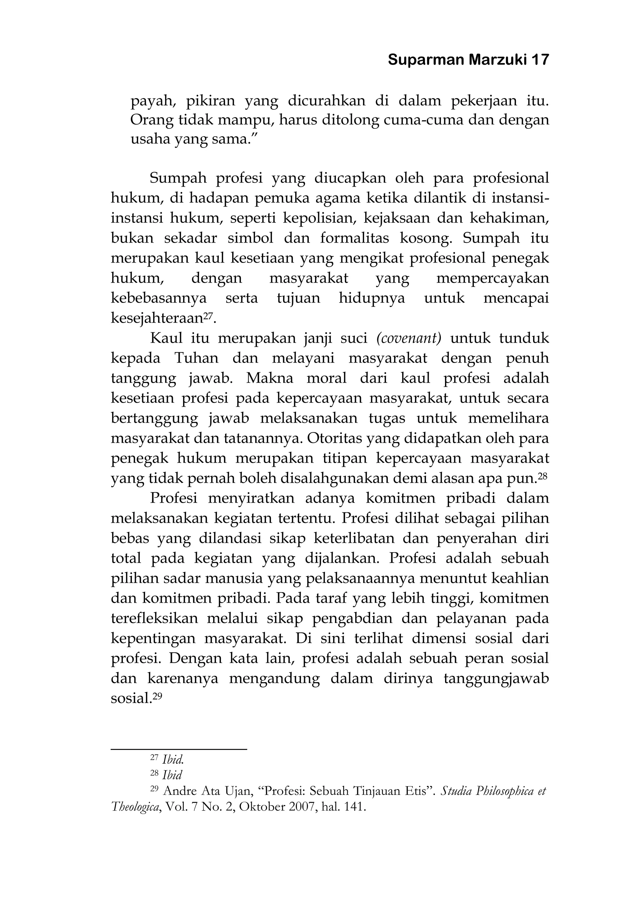 Suparman Marzuki 17
payah, pikiran yang dicurahkan di dalam pekerjaan itu.
Orang tidak mampu, harus ditolong cuma-cuma dan dengan
usaha yang sama.”
Sumpah profesi yang diucapkan oleh para profesional
hukum, di hadapan pemuka agama ketika dilantik di instansi-
instansi hukum, seperti kepolisian, kejaksaan dan kehakiman,
bukan sekadar simbol dan formalitas kosong. Sumpah itu
merupakan kaul kesetiaan yang mengikat profesional penegak
hukum, dengan masyarakat yang mempercayakan
kebebasannya serta tujuan hidupnya untuk mencapai
kesejahteraan27.
Kaul itu merupakan janji suci (covenant) untuk tunduk
kepada Tuhan dan melayani masyarakat dengan penuh
tanggung jawab. Makna moral dari kaul profesi adalah
kesetiaan profesi pada kepercayaan masyarakat, untuk secara
bertanggung jawab melaksanakan tugas untuk memelihara
masyarakat dan tatanannya. Otoritas yang didapatkan oleh para
penegak hukum merupakan titipan kepercayaan masyarakat
yang tidak pernah boleh disalahgunakan demi alasan apa pun.28
Profesi menyiratkan adanya komitmen pribadi dalam
melaksanakan kegiatan tertentu. Profesi dilihat sebagai pilihan
bebas yang dilandasi sikap keterlibatan dan penyerahan diri
total pada kegiatan yang dijalankan. Profesi adalah sebuah
pilihan sadar manusia yang pelaksanaannya menuntut keahlian
dan komitmen pribadi. Pada taraf yang lebih tinggi, komitmen
terefleksikan melalui sikap pengabdian dan pelayanan pada
kepentingan masyarakat. Di sini terlihat dimensi sosial dari
profesi. Dengan kata lain, profesi adalah sebuah peran sosial
dan karenanya mengandung dalam dirinya tanggungjawab
sosial.29
________________________
27 Ibid.
28 Ibid
29 Andre Ata Ujan, “Profesi: Sebuah Tinjauan Etis”. Studia Philosophica et
Theologica, Vol. 7 No. 2, Oktober 2007, hal. 141.
 