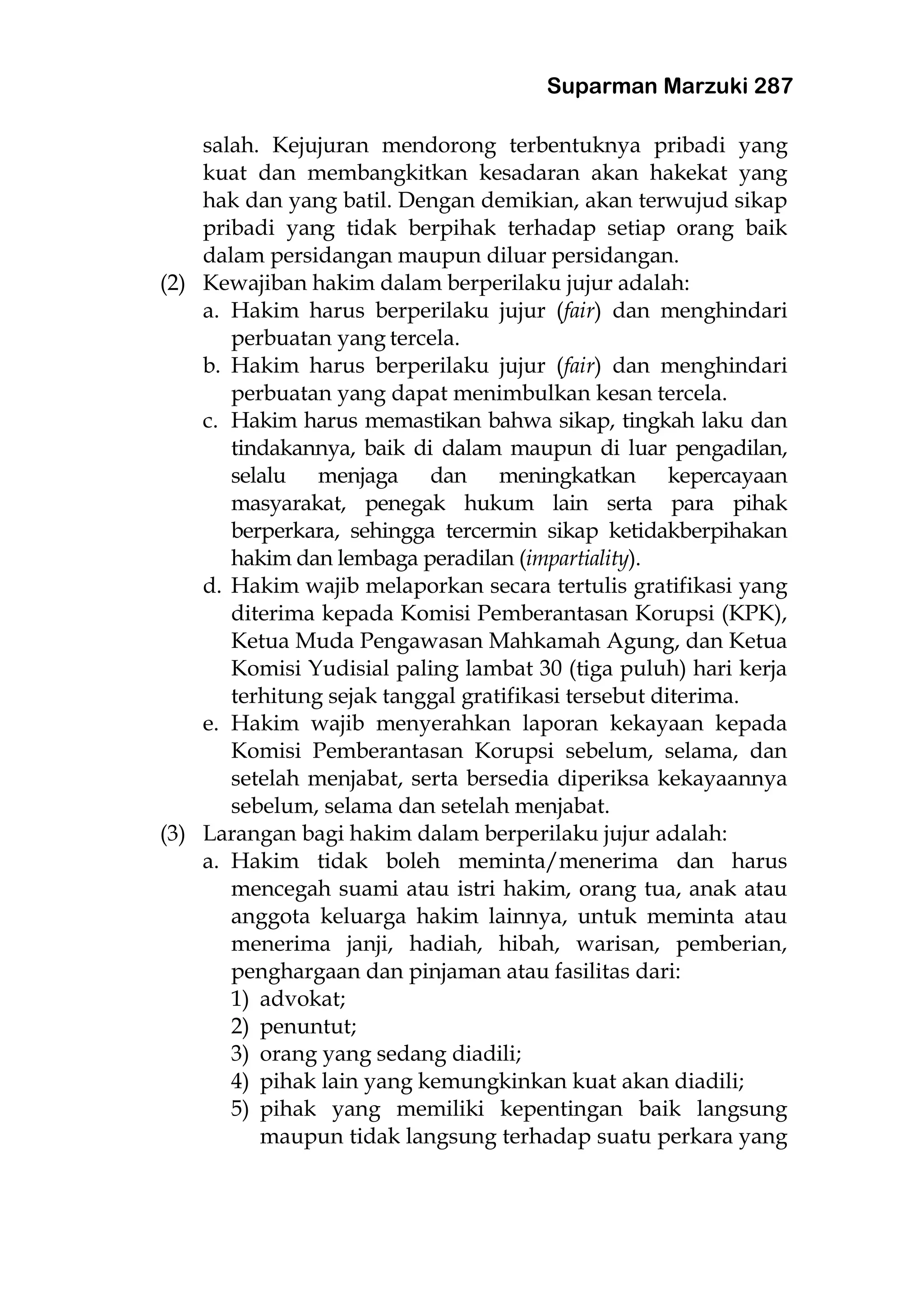 Suparman Marzuki 287
salah. Kejujuran mendorong terbentuknya pribadi yang
kuat dan membangkitkan kesadaran akan hakekat yang
hak dan yang batil. Dengan demikian, akan terwujud sikap
pribadi yang tidak berpihak terhadap setiap orang baik
dalam persidangan maupun diluar persidangan.
(2) Kewajiban hakim dalam berperilaku jujur adalah:
a. Hakim harus berperilaku jujur (fair) dan menghindari
perbuatan yang tercela.
b. Hakim harus berperilaku jujur (fair) dan menghindari
perbuatan yang dapat menimbulkan kesan tercela.
c. Hakim harus memastikan bahwa sikap, tingkah laku dan
tindakannya, baik di dalam maupun di luar pengadilan,
selalu menjaga dan meningkatkan kepercayaan
masyarakat, penegak hukum lain serta para pihak
berperkara, sehingga tercermin sikap ketidakberpihakan
hakim dan lembaga peradilan (impartiality).
d. Hakim wajib melaporkan secara tertulis gratifikasi yang
diterima kepada Komisi Pemberantasan Korupsi (KPK),
Ketua Muda Pengawasan Mahkamah Agung, dan Ketua
Komisi Yudisial paling lambat 30 (tiga puluh) hari kerja
terhitung sejak tanggal gratifikasi tersebut diterima.
e. Hakim wajib menyerahkan laporan kekayaan kepada
Komisi Pemberantasan Korupsi sebelum, selama, dan
setelah menjabat, serta bersedia diperiksa kekayaannya
sebelum, selama dan setelah menjabat.
(3) Larangan bagi hakim dalam berperilaku jujur adalah:
a. Hakim tidak boleh meminta/menerima dan harus
mencegah suami atau istri hakim, orang tua, anak atau
anggota keluarga hakim lainnya, untuk meminta atau
menerima janji, hadiah, hibah, warisan, pemberian,
penghargaan dan pinjaman atau fasilitas dari:
1) advokat;
2) penuntut;
3) orang yang sedang diadili;
4) pihak lain yang kemungkinkan kuat akan diadili;
5) pihak yang memiliki kepentingan baik langsung
maupun tidak langsung terhadap suatu perkara yang
 